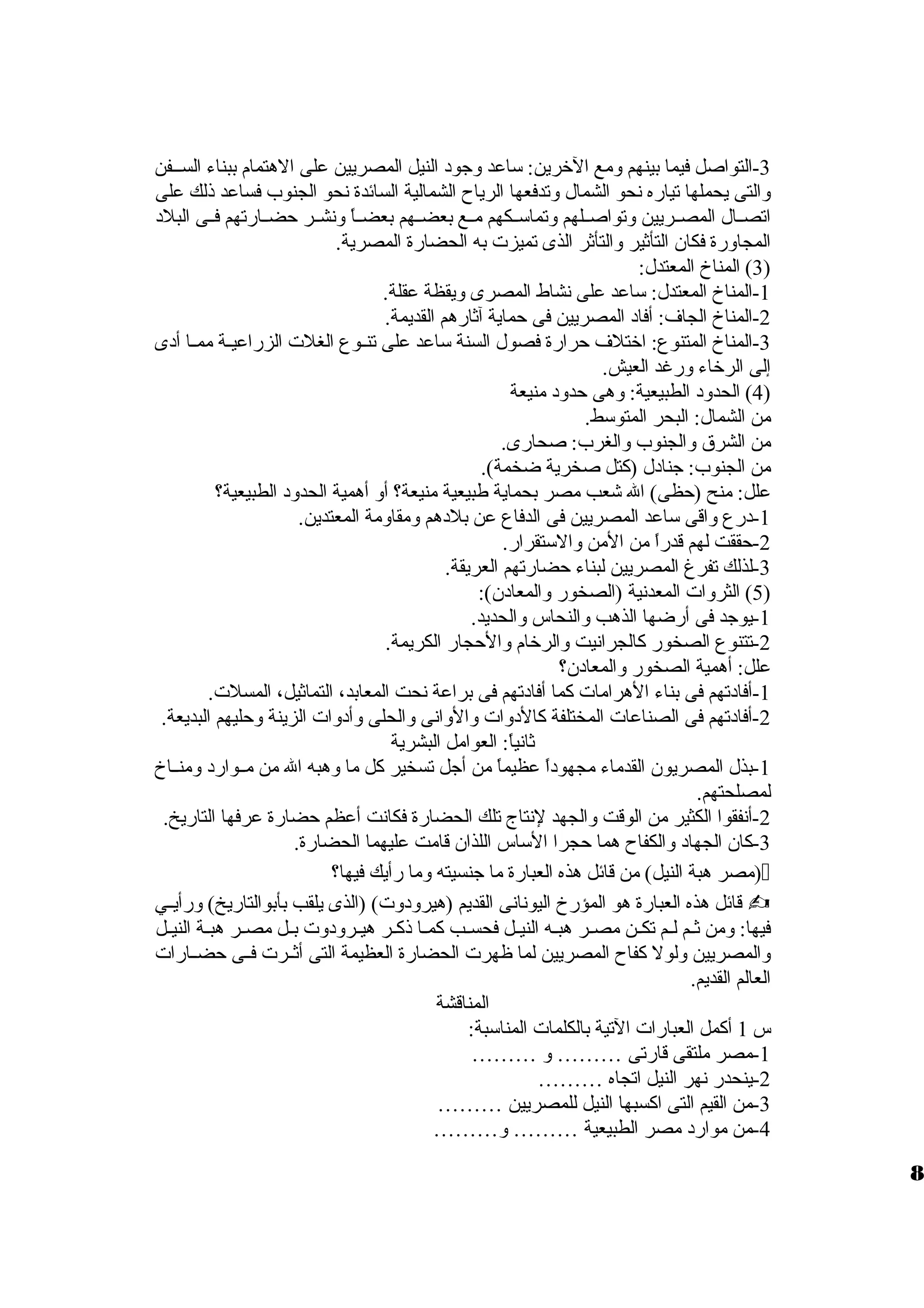 -3 التواصل فيما بينهم ولمع الخرين: ساعد ولجود النيل المصريين على الهتمام ببناء السظظفن 
ولالتى يحملها تياره نحو الشمال ولتدفعها الرياح الشمالية السائدة نحو الجنوب فساعد ذلك على 
اتصظظال المصظظريين ولتواصظظلهم ولتماسظظكهم مظظع بعضظظهم بعضظظاً، ولنشظظر حضظظارتهم فظظى البلد 
المجاولرة فكان التأثير ولالتأثر الذى تميزت به الحضارة المصرية. 
3) المناخ المعتدل: ) 
-1 المناخ المعتدل: ساعد على نشاط المصرى وليقظة عقلة. 
-2 المناخ الجاف: أفاد المصريين فى حماية آثارهم القديمة. 
-3 المناخ المتنوع: اختلف حرارة فصول السنة ساعد على تنظظوع الغلت الزراعيظظة ممظظا أدى 
إلى الرخاء ولرغد العيش. 
4) الحدولد الطبيعية: ولهى حدولد منيعة ) 
من الشمال: البحر المتوسط. 
من الشرق  ولالجنوب ولالغرب: صحارى. 
من الجنوب: جنادل (كتل صخرية ضخمة). 
علل: منح (حظى) ال شعب مصر بحماية طبيعية منيعة؟ أول أهمية الحدولد الطبيعية؟ 
-1 درع ولاقى ساعد المصريين فى الدفاع عن بلدهم ولمقاولمة المعتدين. 
-2 حققت لهم قدراً، من المن ولالستقرار. 
-3 لذلك تفرغ المصريين لبناء حضارتهم العريقة. 
5) الثرولات المعدنية (الصخور ولالمعادن): ) 
-1 يوجد فى أرضها الذهب ولالنحاس ولالحديد. 
-2 تتنوع الصخور كالجرانيت ولالرخام ولالحجار الكريمة. 
علل: أهمية الصخور ولالمعادن؟ 
-1 أفادتهم فى بناء الهرامات كما أفادتهم فى براعة نحت المعابد، التماثيل، المسلت. 
-2 أفادتهم فى الصناعات المختلفة كالدولات ولالولانى ولالحلى ولأدولات الزينة ولحليهم البديعة. 
ثانياً،: العوامل البشرية 
-1 بذل المصريون القدماء مجهوداً، عظيماً، من أجل تسخير كل ما ولهبه ال من مظظوارد ولمنظظاخ 
لمصلحتهم. 
-2 أنفقوا الكثير من الوقت ولالجهد لنتاج تلك الحضارة فكانت أعظم حضارة عرفها التاريخ. 
-3 كان الجهاد ولالكفاح هما حجرا الساس اللذان قامت عليهما الحضارة. 
مصر هبة النيل) من قائل هذه العبارة ما جنسيته ولما رأيك فيها؟ ) 
قائل هذه العبارة هو المؤرخ اليونانى القديم (هيرولدولت) (الذى يلقب بأبوالتاريخ) ولرأيظظي  
فيها: ولمن ثظظم لظظم تكظظن مصظر هبظه النيظظل فحسظظب كمظا ذكظر هيظرولدولت بظظل مصظر هبظة النيظظل 
ولالمصريين وللول كفاح المصريين لما ظهرت الحضارة العظيمة التى أثظظرت فظظى حضظظارات 
العالم القديم. 
المناقشة 
س 1 أكمل العبارات التية بالكلمات المناسبة: 
-1 مصر ملتقى قارتى ……… ول ……… 
-2 ينحدر نهر النيل اتجاه ……… 
-3 من القيم التى اكسبها النيل للمصريين ……… 
-4 من موارد مصر الطبيعية ……… ول……… 
8 
 