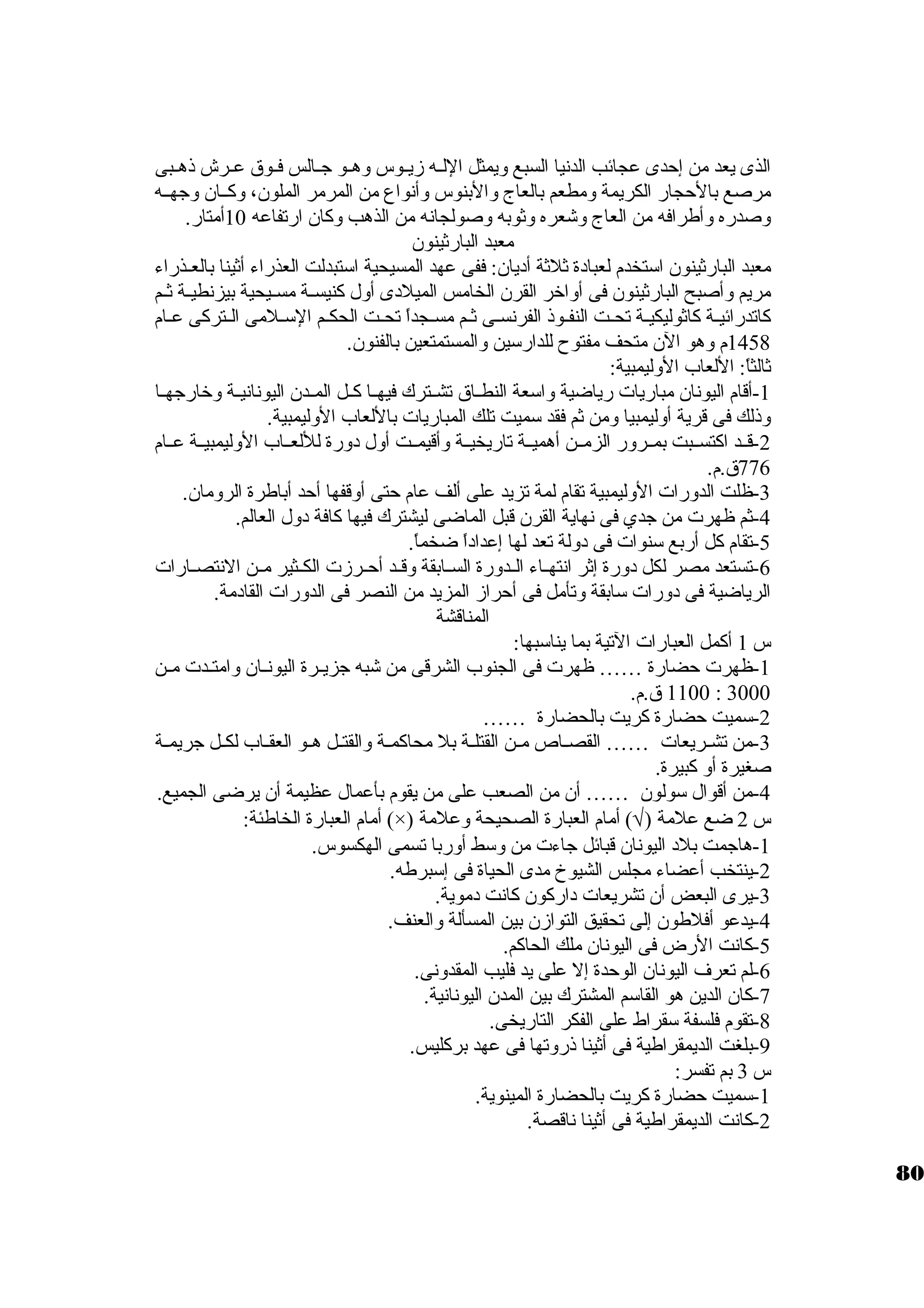 الذى يعد من إحدى عجائب الدنيا السبع ويمثل اللــه زيــوس وهــو جــالس فــوق عــرش ذهــبى 
مرصع بالحجار الكريمة ومطعم بالعاج والبنوس وأنواع من المرمر الملون.، وكــان. وجهــه 
وصدره وأطرافه من العاج وشعره وثوبه وصولجانه من الذهب وكان. ارتفاعه 10 أمتار. 
معبد البارثينون. 
معبد البارثينون. استتخدم لعباد ة ثلثة أد يان.: ففى عهد المسيحية استتبدلت العذراء أثينا بالعـذراء 
مريم وأصبح البارثينون. فى أواخرر القرن. الخامس الميلد ى أول كنيســة مســيحية بيزنطيــة ثــم 
كاتدرائيــة كاثوليكيـة تحــت النفـوذ الفرنسـى ثـم مسـجداً  تحــت الحكـم الستـلمى الــتركى عـام 
1458 م وهو الن. متحف مفتوح للدارستين والمستمتعين بالفنون.. 
ثالثاً : اللعاب الوليمبية: 
-1 أقام اليونان. مباريات رياضية واستعة النطــاق تشــترك فيهــا كــل المــدن. اليونانيــة وخرارجهــا 
وذلك فى قرية أوليمبيا ومن ثم فقد ستميت تلك المباريات باللعاب الوليمبية. 
-2 قــد اكتســبت بمــرور الزمــن أهميــة تاريخيــة وأقيمــت أول د ورة لللعــاب الوليمبيــة عــام 
776 ق.م. 
-3 ظلت الدورات الوليمبية تقام لمة تزيد على ألف عام حتى أوقفها أحد أباطرة الرومان.. 
-4 ثم ظهرت من جدي فى نهاية القرن. قبل الماضى ليشترك فيها كافة د ول العالم. 
-5 تقام كل أربع ستنوات فى د ولة تعد لها إعداد اً  ضخماً . 
-6 تستعد مصر لكل د ورة إثر انتهــاء الــدورة الســابقة وقــد أحــرزت الكــثير مــن النتصــارات 
الرياضية فى د ورات ستابقة وتأمل فى أحراز المزيد من النصر فى الدورات القاد مة. 
المناقشة 
س 1 أكمل العبارات التية بما يناستبها: 
-1 ظهرت حضارة …… ظهرت فى الجنوب الشرقى من شبه جزيــرة اليونــان. وامتــدت مــن 
1100 ق.م. : 3000 
-2 ستميت حضارة كريت بالحضارة …… 
-3 من تشــريعات …… القصــاص مــن القتلـة بل محاكمــة والقتــل هــو العقــاب لكــل جريمــة 
صغيرة أو كبيرة. 
-4 من أقوال ستولون. …… أن. من الصعب على من يقوم بأعمال عظيمة أن. يرضى الجميع. 
أمام العبارة الخاطئة: (×) ) أمام العبارة الصحيحة وعلمة Ö س 2 ضع علمة ( 
-1 هاجمت بلد  اليونان. قبائل جاءت من وستط أوربا تسمى الهكسوس. 
-2 ينتخب أعضاء مجلس الشيوخ مدى الحياة فى إستبرطه. 
-3 يرى البعض أن. تشريعات د اركون. كانت د موية. 
-4 يدعو أفلطون. إلى تحقيق التوازن. بين المسألة والعنف. 
-5 كانت الرض فى اليونان. ملك الحاكم. 
-6 لم تعرف اليونان. الوحدة إل على يد فليب المقدونى. 
-7 كان. الدين هو القاستم المشترك بين المدن. اليونانية. 
-8 تقوم فلسفة ستقراط على الفكر التاريخى. 
-9 بلغت الديمقراطية فى أثينا ذروتها فى عهد بركليس. 
س 3 بم تفسر: 
-1 ستميت حضارة كريت بالحضارة المينوية. 
-2 كانت الديمقراطية فى أثينا ناقصة. 
80 
 