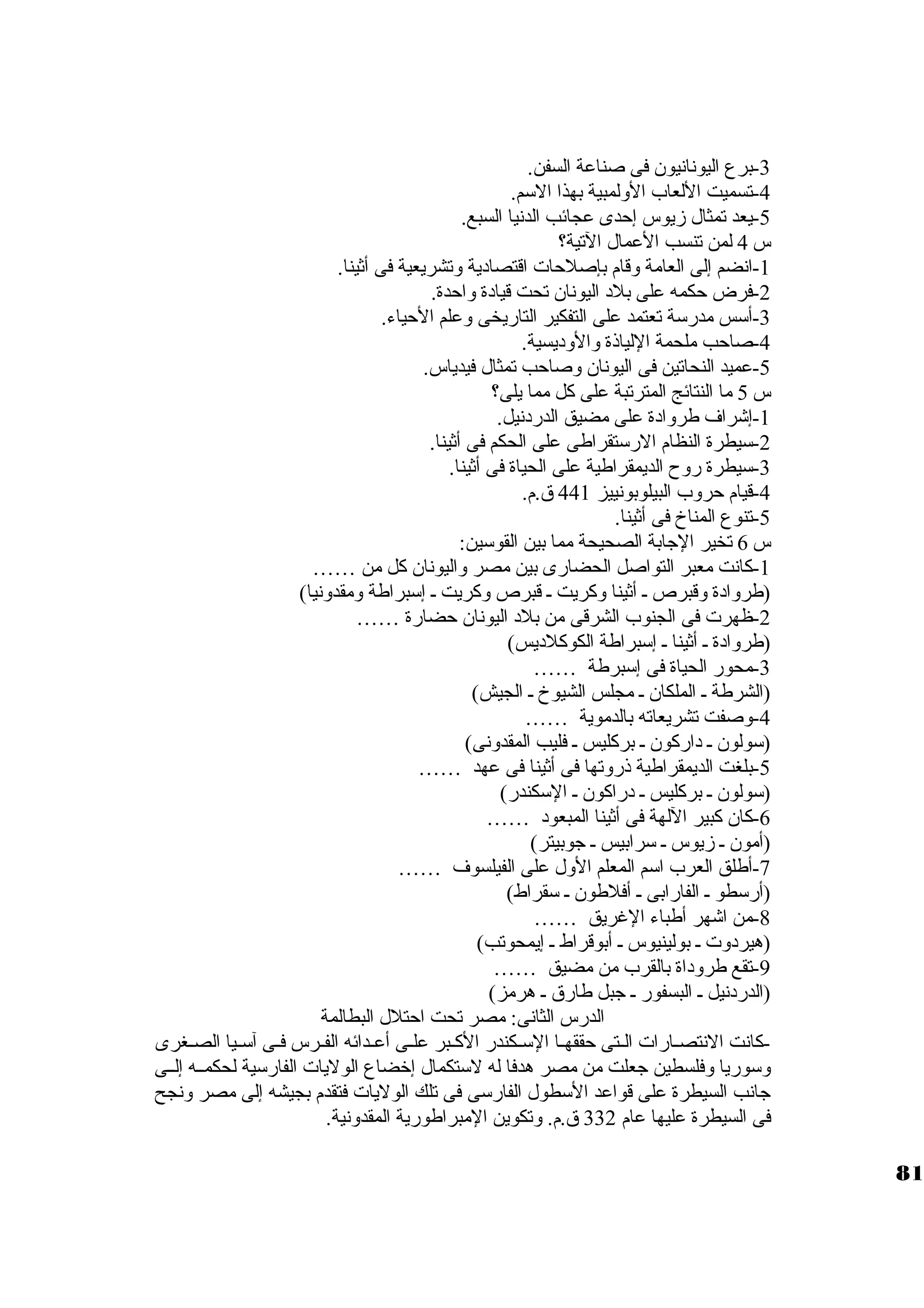 -3 برع اليونانيون. فى صناعة السفن. 
-4 تسميت اللعاب الولمبية بهذا الستم. 
-5 يعد تمثال زيوس إحدى عجائب الدنيا السبع. 
س 4 لمن تنسب العمال التية؟ 
-1 انضم إلى العامة وقام بإصلحات اقتصاد ية وتشريعية فى أثينا. 
-2 فرض حكمه على بلد  اليونان. تحت قياد ة واحدة. 
-3 أستس مدرستة تعتمد على التفكير التاريخى وعلم الحياء. 
-4 صاحب ملحمة اللياذة والود يسية. 
-5 عميد النحاتين فى اليونان. وصاحب تمثال فيدياس. 
س 5 ما النتائج المترتبة على كل مما يلى؟ 
-1 إشراف طرواد ة على مضيق الدرد نيل. 
-2 ستيطرة النظام الرستتقراطى على الحكم فى أثينا. 
-3 ستيطرة روح الديمقراطية على الحياة فى أثينا. 
-4 قيام حروب البيلوبونييز 441 ق.م. 
-5 تنوع المناخ فى أثينا. 
س 6 تخير الجابة الصحيحة مما بين القوستين: 
-1 كانت معبر التواصل الحضارى بين مصر واليونان. كل من …… 
2(طرواد ة وقبرص ـ أثينا وكريت ـ قبرص وكريت ـ إستبراطة ومقدونيا) 
-ظهرت فى الجنوب الشرقى من بلد  اليونان. حضارة …… 
(طرواد ة ـ أثينا ـ إستبراطة الكوكلد يس) 
-3 محور الحياة فى إستبرطة …… 
(الشرطة ـ الملكان. ـ مجلس الشيوخ ـ الجيش) 
-4 وصفت تشريعاته بالدموية …… 
5(ستولون. ـ د اركون. ـ بركليس ـ فليب المقدونى) 
-بلغت الديمقراطية ذروتها فى أثينا فى عهد …… 
(ستولون. ـ بركليس ـ د راكون. ـ الستكندر) 
-6 كان. كبير اللهة فى أثينا المبعود  …… 
(أمون. ـ زيوس ـ سترابيس ـ جوبيتر) 
-7 أطلق العرب استم المعلم الول على الفيلسوف …… 
(أرستطو ـ الفارابى ـ أفلطون. ـ ستقراط) 
-8 من اشهر أطباء الغريق …… 
(هيرد وت ـ بولينيوس ـ أبوقراط ـ إيمحوتب) 
-9 تقع طرود اة بالقرب من مضيق …… 
(الدرد نيل ـ البسفور ـ جبل طارق ـ هرمز) 
الدرس الثانى: مصر تحت احتلل البطالمة 
-كانت النتصــارات الــتى حققهـا الستـكندر الكـبر علـى أعــدائه الفــرس فــى آستــيا الصـغرى 
وستوريا وفلسطين جعلت من مصر هدفا له لستتكمال إخرضاع الوليات الفارستية لحكمــه إلــى 
جانب السيطرة على قواعد الستطول الفارستى فى تلك الوليات فتقدم بجيشه إلى مصر ونجح 
فى السيطرة عليها عام 332 ق.م. وتكوين المبراطورية المقدونية. 
81 
 