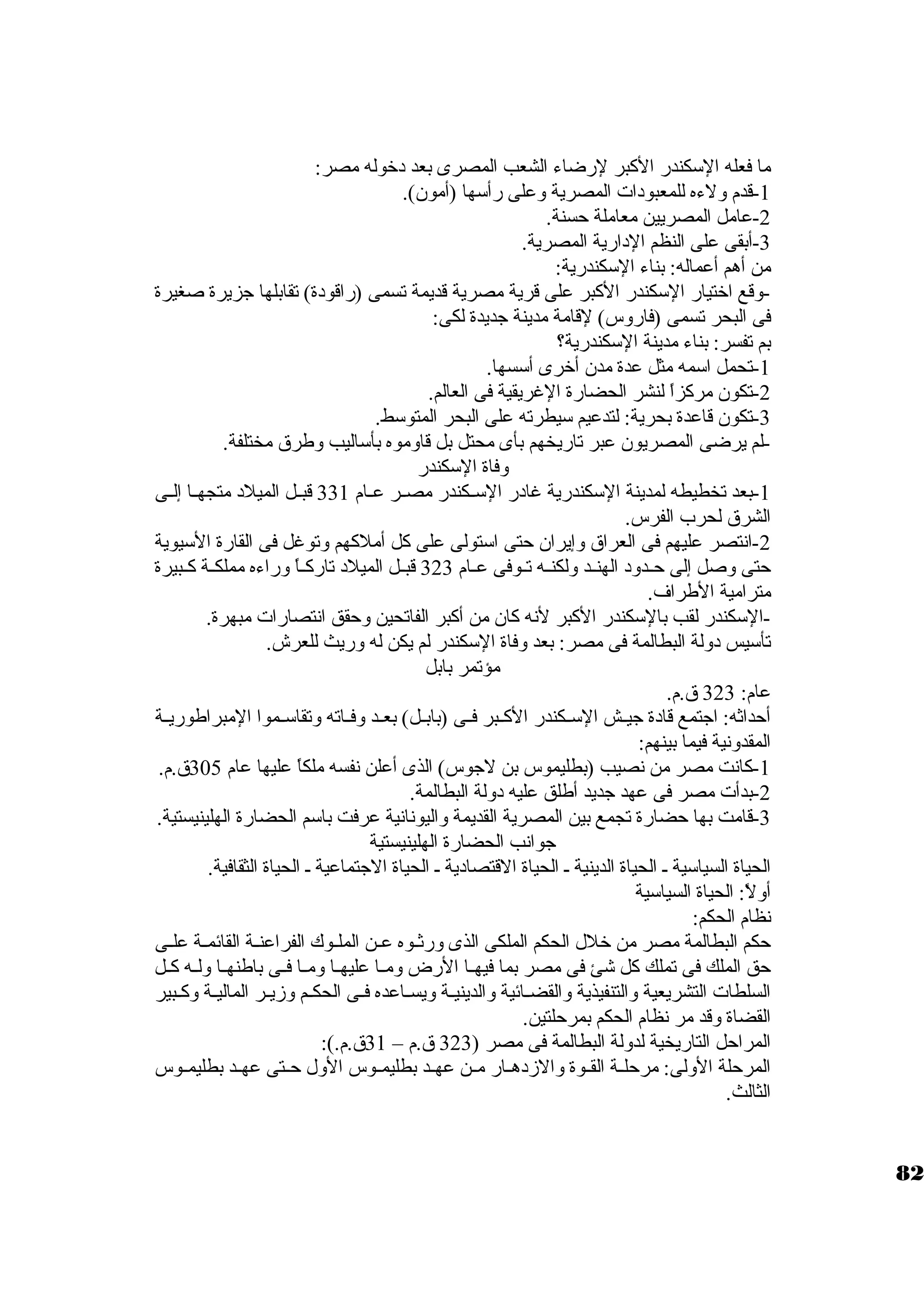 ما فعله الستكندر الكبر لرضاء الشعب المصرى بعد د خروله مصر: 
-1 قدم ولءه للمعبود ات المصرية وعلى رأستها (أمون.). 
-2 عامل المصريين معاملة حسنة. 
-3 أبقى على النظم الد ارية المصرية. 
من أهم أعماله: بناء الستكندرية: 
-وقع اخرتيار الستكندر الكبر على قرية مصرية قديمة تسمى (راقود ة) تقابلها جزيرة صغيرة 
فى البحر تسمى (فاروس) لقامة مدينة جديدة لكى: 
بم تفسر: بناء مدينة الستكندرية؟ 
-1 تحمل استمه مثل عدة مدن. أخررى أستسها. 
-2 تكون. مركزاً  لنشر الحضارة الغريقية فى العالم. 
-3 تكون. قاعدة بحرية: لتدعيم ستيطرته على البحر المتوستط. 
-لم يرضى المصريون. عبر تاريخهم بأى محتل بل قاوموه بأستاليب وطرق مختلفة. 
وفاة الستكندر 
-1 بعد تخطيطه لمدينة الستكندرية غاد ر الستــكندر مصــر عــام 331 قبــل الميلد  متجهــا إلــى 
الشرق لحرب الفرس. 
-2 انتصر عليهم فى العراق وإيران. حتى استتولى على كل أملكهم وتوغل فى القارة الستيوية 
حتى وصل إلى حــدود  الهنــد ولكنــه تــوفى عــام 323 قبــل الميلد  تاركــاً  وراءه مملكــة كــبيرة 
مترامية الطراف. 
-الستكندر لقب بالستكندر الكبر لنه كان. من أكبر الفاتحين وحقق انتصارات مبهرة. 
تأستيس د ولة البطالمة فى مصر: بعد وفاة الستكندر لم يكن له وريث للعرش. 
مؤتمر بابل 
عام: 323 ق.م. 
أحداثه: اجتمع قاد ة جيــش الستــكندر الكــبر فــى (بابــل) بعــد وفــاته وتقاستــموا المبراطوريــة 
المقدونية فيما بينهم: 
-1 كانت مصر من نصيب (بطليموس بن لجوس) الذى أعلن نفسه ملكاً  عليها عام 305 ق.م. 
-2 بدأت مصر فى عهد جديد أطلق عليه د ولة البطالمة. 
-3 قامت بها حضارة تجمع بين المصرية القديمة واليونانية عرفت باستم الحضارة الهلينيستية. 
جوانب الحضارة الهلينيستية 
الحياة السياستية ـ الحياة الدينية ـ الحياة القتصاد ية ـ الحياة الجتماعية ـ الحياة الثقافية. 
أولً : الحياة السياستية 
نظام الحكم: 
حكم البطالمة مصر من خرلل الحكم الملكى الذى ورثــوه عــن الملـوك الفراعنــة القائمــة علــى 
حق الملك فى تملك كل شئ فى مصر بما فيهــا الرض ومــا عليهــا ومــا فــى باطنهــا ولــه كــل 
السلطات التشريعية والتنفيذية والقضـائية والدينيـة ويسـاعده فـى الحكـم وزيـر الماليـة وكـبير 
القضاة وقد مر نظام الحكم بمرحلتين. 
المراحل التاريخية لدولة البطالمة فى مصر ( 323 ق.م – 31 ق.م.): 
المرحلة الولى: مرحلــة القــوة والزد هــار مــن عهــد بطليمــوس الول حــتى عهــد بطليمــوس 
الثالث. 
82 
 