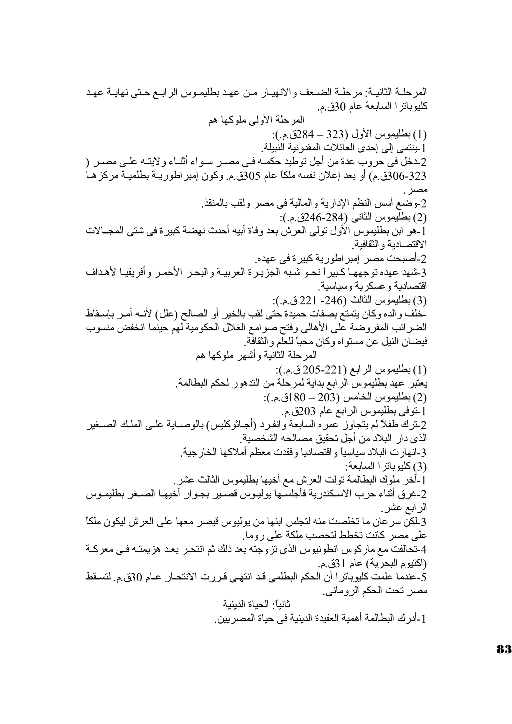 المرحلــة الثانيــة: مرحلــة الضــعف والنهيــار مــن عهــد بطليمــوس الرابــع حــتى نهايــة عهــد 
كليوباترا السابعة عام 30 ق.م. 
المرحلة الولى ملوكها هم 
284 ق.م.): – 1) بطليموس الول ( 323 ) 
-1 ينتمى إلى إحدى العائلت المقدونية النبيلة. 
-2 د خرل فى حروب عدة من أجل توطيد حكمــه فــى مصــر ستــواء أثنــاء وليتــه علــى مصــر ( 
306-323 ق.م) أو بعد إعلن. نفسه ملكاً  عام 305 ق.م. وكون. إمبراطوريــة بطلميــة مركزهــا 
مصر. 
-2 وضع أستس النظم الد ارية والمالية فى مصر ولقب بالمنقذ. 
246 ق.م.): - 2) بطليموس الثانى ( 284 ) 
-1 هو ابن بطليموس الول تولى العرش بعد وفاة أبيه أحدث نهضة كبيرة فى شتى المجــالت 
القتصاد ية والثقافية. 
-2 أصبحت مصر إمبراطورية كبيرة فى عهده. 
-3 شهد عهده توجههــا كــبيراً  نحــو شــبه الجزيــرة العربيــة والبحــر الحمــر وأفريقيــا لهــداف 
اقتصاد ية وعسكرية وستياستية. 
221 ق.م.): - 3) بطليموس الثالث ( 246 ) 
-خرلف والده وكان. يتمتع بصفات حميدة حتى لقب بالخير أو الصالح (علل) لنــه أمــر بإستــقاط 
الضرائب المفروضة على الهالى وفتح صوامع الغلل الحكومية لهم حينما انخفض منسوب 
فيضان. النيل عن مستواه وكان. محباً  للعلم والثقافة. 
المرحلة الثانية وأشهر ملوكها هم 
205 ق.م.): - 1) بطليموس الرابع ( 221 ) 
يعتبر عهد بطليموس الرابع بداية لمرحلة من التدهور لحكم البطالمة. 
180 ق.م.): – 2) بطليموس الخامس ( 203 ) 
-1 توفى بطليموس الرابع عام 203 ق.م. 
-2 ترك طفلً  لم يتجاوز عمره السابعة وانفــرد  (أجــاثوكليس) بالوصــاية علــى الملــك الصــغير 
الذى د ار البلد  من أجل تحقيق مصالحه الشخصية. 
-3 انهارت البلد  ستياستياً  واقتصاد يا وفقدت معظم أملكها الخارجية. 
3) كليوباترا السابعة: ) 
-1 آخرر ملوك البطالمة تولت العرش مع أخريها بطليموس الثالث عشر. 
-2 غرق أثناء حرب الستــكندرية فأجلســها يوليــوس قصــير بجــوار أخريهــا الصــغر بطليمــوس 
الرابع عشر. 
-3 لكن سترعان. ما تخلصت منه لتجلس ابنها من يوليوس قيصر معها على العرش ليكون. ملكاً  
على مصر كانت تخطط لتحصب ملكة على روما. 
-4 تحالفت مع ماركوس انطونيوس الذى تزوجته بعد ذلك ثم انتحــر بعــد هزيمتــه فــى معركــة 
(اكتيوم البحرية) عام 31 ق.م. 
-5 عندما علمت كليوباترا أن. الحكم البطلمى قــد انتهــى قــررت النتحــار عــام 30 ق.م. لتســقط 
مصر تحت الحكم الرومانى. 
ثانياً : الحياة الدينية 
-1 أد رك البطالمة أهمية العقيدة الدينية فى حياة المصريين. 
83 
 