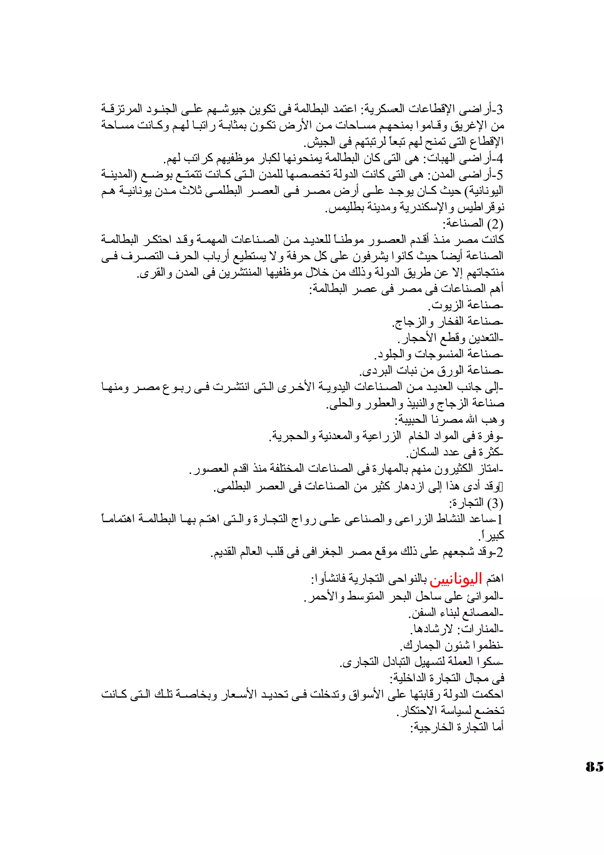 -3 أراضى القطاعات العسكرية: اعتمد البطالمة فى تكوين جيوشــهم علــى الجنــود  المرتزقــة 
من الغريق وقـاموا بمنحهـم مسـاحات مـن الرض تكـون. بمثابـة راتبـا لهـم وكـانت مسـاحة 
القطاع التى تمنح لهم تبعاً  لرتبتهم فى الجيش. 
-4 أراضى الهبات: هى التى كان. البطالمة يمنحونها لكبار موظفيهم كراتب لهم. 
-5 أراضى المدن.: هى التى كانت الدولة تخصصها للمدن. الــتى كــانت تتمتــع بوضــع (المدينــة 
اليونانية) حيث كــان. يوجــد علــى أرض مصــر فــى العصــر البطلمــى ثلث مــدن. يونانيــة هــم 
نوقراطيس والستكندرية ومدينة بطليمس. 
2) الصناعة: ) 
كانت مصر منـذ أقـدم العصـور موطنـاً  للعديـد مـن الصـناعات المهمـة وقـد احتكـر البطالمـة 
الصناعة أيضاً  حيث كانوا يشرفون. على كل حرفة ول يستطيع أرباب الحرف التصــرف فــى 
منتجاتهم إل عن طريق الدولة وذلك من خرلل موظفيها المنتشرين فى المدن. والقرى. 
أهم الصناعات فى مصر فى عصر البطالمة: 
-صناعة الزيوت. 
-صناعة الفخار والزجاج. 
-التعدين وقطع الحجار. 
-صناعة المنسوجات والجلود . 
-صناعة الورق من نبات البرد ى. 
-إلى جانب العديـد مـن الصــناعات اليدويـة الخرــرى الـتى انتشـرت فــى ربــوع مصــر ومنهــا 
صناعة الزجاج والنبيذ والعطور والحلى. 
وهب ال مصرنا الحبيبة: 
-وفرة فى المواد  الخام الزراعية والمعدنية والحجرية. 
-كثرة فى عدد  السكان.. 
-امتاز الكثيرون. منهم بالمهارة فى الصناعات المختلفة منذ اقدم العصور. 
وقد أد ى هذا إلى ازد هار كثير من الصناعات فى العصر البطلمى.  
3) التجارة: ) 
-1 ستاعد النشاط الزراعى والصناعى علــى رواج التجــارة والــتى اهتــم بهــا البطالمــة اهتمامــاً  
كبيراً . 
-2 وقد شجعهم على ذلك موقع مصر الجغرافى فى قلب العالم القديم. 
اهتم اليونانيين بالنواحى التجارية فانشأوا: 
-الموانئ على ستاحل البحر المتوستط والحمر. 
-المصانع لبناء السفن. 
-المنارات: لرشاد ها. 
-نظموا شئون. الجمارك. 
-ستكوا العملة لتسهيل التباد ل التجارى. 
فى مجال التجارة الداخرلية: 
احكمت الدولة رقابتها على الستواق وتدخرلت فـى تحديــد الستـعار وبخاصــة تلـك الـتى كـانت 
تخضع لسياستة الحتكار. 
أما التجارة الخارجية: 
85 
 