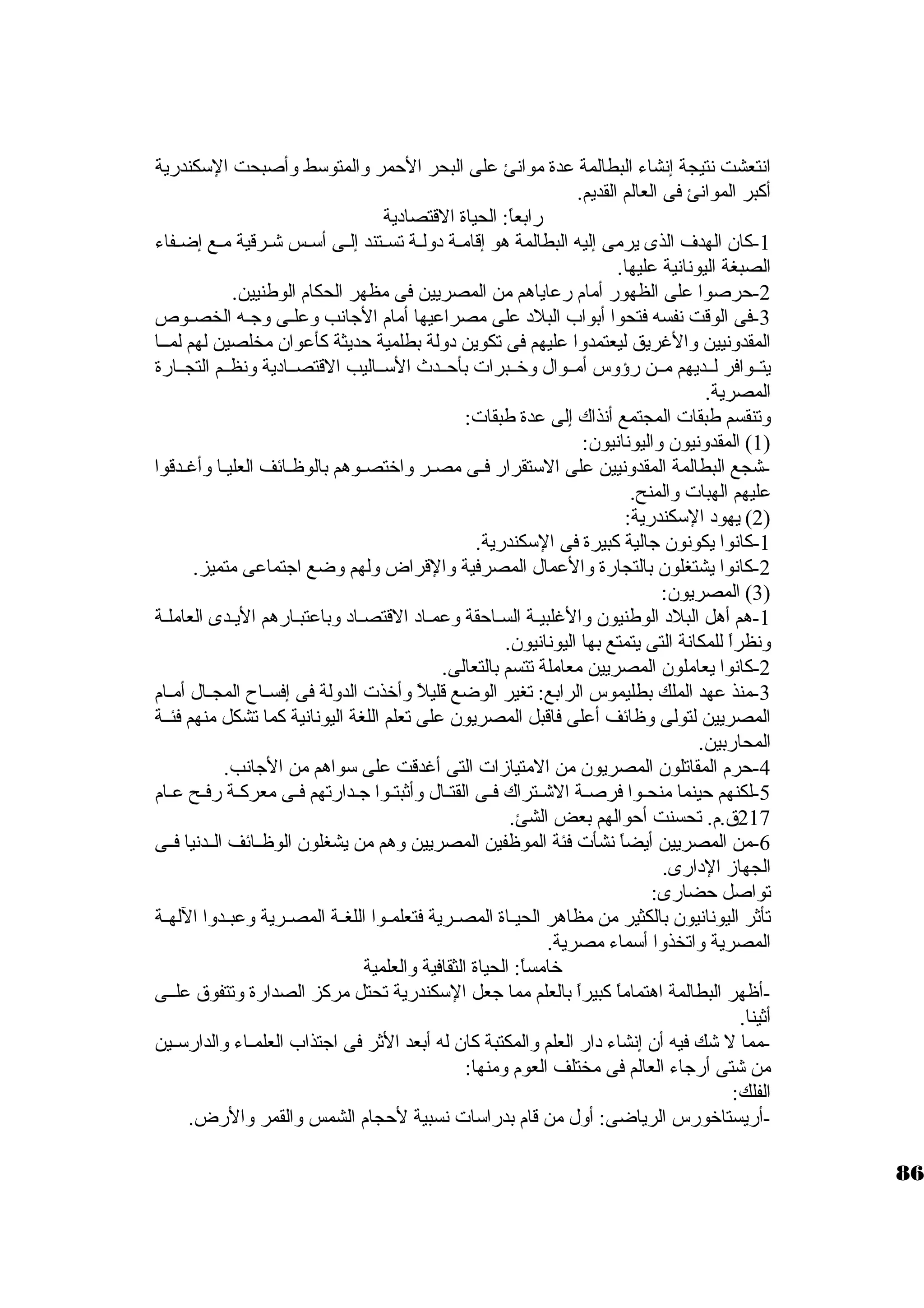 انتعشت نتيجة إنشاء البطالمة عدة موانئ على البحر الحمر والمتوستط وأصبحت الستكندرية 
أكبر الموانئ فى العالم القديم. 
رابعاً : الحياة القتصاد ية 
-1 كان. الهدف الذى يرمى إليه البطالمة هو إقامــة د ولــة تســتند إلــى أستــس شــرقية مــع إضــفاء 
الصبغة اليونانية عليها. 
-2 حرصوا على الظهور أمام رعاياهم من المصريين فى مظهر الحكام الوطنيين. 
-3 فى الوقت نفسه فتحوا أبواب البلد  على مصراعيها أمام الجانب وعلـى وجـه الخصــوص 
المقدونيين والغريق ليعتمدوا عليهم فى تكوين د ولة بطلمية حديثة كأعوان. مخلصين لهم لمــا 
يتــوافر لــديهم مــن رؤوس أمــوال وخرــبرات بأحــدث الستــاليب القتصــاد ية ونظــم التجــارة 
المصرية. 
وتنقسم طبقات المجتمع أنذاك إلى عدة طبقات: 
1) المقدونيون. واليونانيون.: ) 
-شجع البطالمة المقدونيين على الستتقرار فـى مصـر واخرتصـوهم بالوظـائف العليـا وأغـدقوا 
عليهم الهبات والمنح. 
2) يهود  الستكندرية: ) 
-1 كانوا يكونون. جالية كبيرة فى الستكندرية. 
-2 كانوا يشتغلون. بالتجارة والعمال المصرفية والقراض ولهم وضع اجتماعى متميز. 
3) المصريون.: ) 
-1 هم أهل البلد  الوطنيون. والغلبيـة السـاحقة وعمـاد  القتصـاد  وباعتبـارهم اليـدى العاملـة 
ونظراً  للمكانة التى يتمتع بها اليونانيون.. 
-2 كانوا يعاملون. المصريين معاملة تتسم بالتعالى. 
-3 منذ عهد الملك بطليموس الرابع: تغير الوضع قليلً  وأخرذت الدولة فى إفســاح المجــال أمــام 
المصريين لتولى وظائف أعلى فاقبل المصريون. على تعلم اللغة اليونانية كما تشكل منهم فئــة 
المحاربين. 
-4 حرم المقاتلون. المصريون. من المتيازات التى أغدقت على ستواهم من الجانب. 
-5 لكنهم حينما منحـوا فرصــة الشــتراك فــى القتــال وأثبتـوا جــدارتهم فــى معركــة رفــح عــام 
217 ق.م. تحسنت أحوالهم بعض الشئ. 
-6 من المصريين أيضاً  نشأت فئة الموظفين المصريين وهم من يشغلون. الوظــائف الــدنيا فــى 
الجهاز الد ارى. 
تواصل حضارى: 
تأثر اليونانيون. بالكثير من مظاهر الحيــاة المصــرية فتعلمــوا اللغــة المصــرية وعبــدوا اللهــة 
المصرية واتخذوا أستماء مصرية. 
خرامساً : الحياة الثقافية والعلمية 
-أظهر البطالمة اهتماماً  كبيراً  بالعلم مما جعل الستكندرية تحتل مركز الصدارة وتتفوق علــى 
أثينا. 
-مما ل شك فيه أن. إنشاء د ار العلم والمكتبة كان. له أبعد الثر فى اجتذاب العلمــاء والدارستــين 
من شتى أرجاء العالم فى مختلف العوم ومنها: 
الفلك: 
-أريستاخرورس الرياضى: أول من قام بدراستات نسبية لحجام الشمس والقمر والرض. 
86 
 