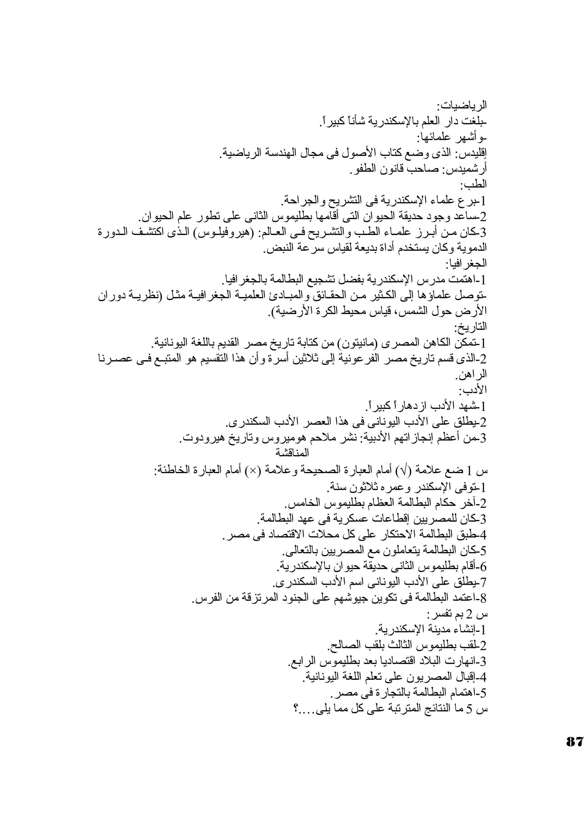 الرياضيات: 
-بلغت د ار العلم بالستكندرية شأناً  كبيراً . 
-وأشهر علمائها: 
إقليدس: الذى وضع كتاب الصول فى مجال الهندستة الرياضية. 
أرشميدس: صاحب قانون. الطفو. 
الطب: 
-1 برع علماء الستكندرية فى التشريح والجراحة. 
-2 ستاعد وجود  حديقة الحيوان. التى أقامها بطليموس الثانى على تطور علم الحيوان.. 
-3 كان. مــن أبــرز علمــاء الطــب والتشــريح فــى العــالم: (هيروفيلــوس) الــذى اكتشــف الــدورة 
الدموية وكان. يستخدم أد اة بديعة لقياس سترعة النبض. 
الجغرافيا: 
-1 اهتمت مدرس الستكندرية بفضل تشجيع البطالمة بالجغرافيا. 
-توصل علماؤها إلى الكــثير مــن الحقــائق والمبــاد ئ العلميــة الجغرافيــة مثــل (نظريــة د وران. 
الرض حول الشمس، قياس محيط الكرة الرضية). 
التاريخ: 
-1 تمكن الكاهن المصرى (مانيتون.) من كتابة تاريخ مصر القديم باللغة اليونانية. 
-2 الذى قسم تاريخ مصر الفرعونية إلى ثلثين أسترة وأن. هذا التقسيم هو المتبــع فــى عصــرنا 
الراهن. 
الد ب: 
-1 شهد الد ب ازد هاراً  كبيراً . 
-2 يطلق على الد ب اليونانى فى هذا العصر الد ب السكندرى. 
-3 من أعظم إنجازاتهم الد بية: نشر ملحم هوميروس وتاريخ هيرود وت. 
المناقشة 
أمام العبارة الخاطئة: (×) ) أمام العبارة الصحيحة وعلمة Ö س 1 ضع علمة ( 
-1 توفى الستكندر وعمره ثلثون. ستنة. 
-2 آخرر حكام البطالمة العظام بطليموس الخامس. 
-3 كان. للمصريين إقطاعات عسكرية فى عهد البطالمة. 
-4 طبق البطالمة الحتكار على كل محلت القتصاد  فى مصر. 
-5 كان. البطالمة يتعاملون. مع المصريين بالتعالى. 
-6 أقام بطليموس الثانى حديقة حيوان. بالستكندرية. 
-7 يطلق على الد ب اليونانى استم الد ب السكندرى. 
-8 اعتمد البطالمة فى تكوين جيوشهم على الجنود  المرتزقة من الفرس. 
س 2 بم تفسر: 
-1 إنشاء مدينة الستكندرية. 
-2 لقب بطليموس الثالث بلقب الصالح. 
-3 انهارت البلد  اقتصاد يا بعد بطليموس الرابع. 
-4 إقبال المصريون. على تعلم اللغة اليونانية. 
-5 اهتمام البطالمة بالتجارة فى مصر. 
س 5 ما النتائج المترتبة على كل مما يلى….؟ 
87 
 