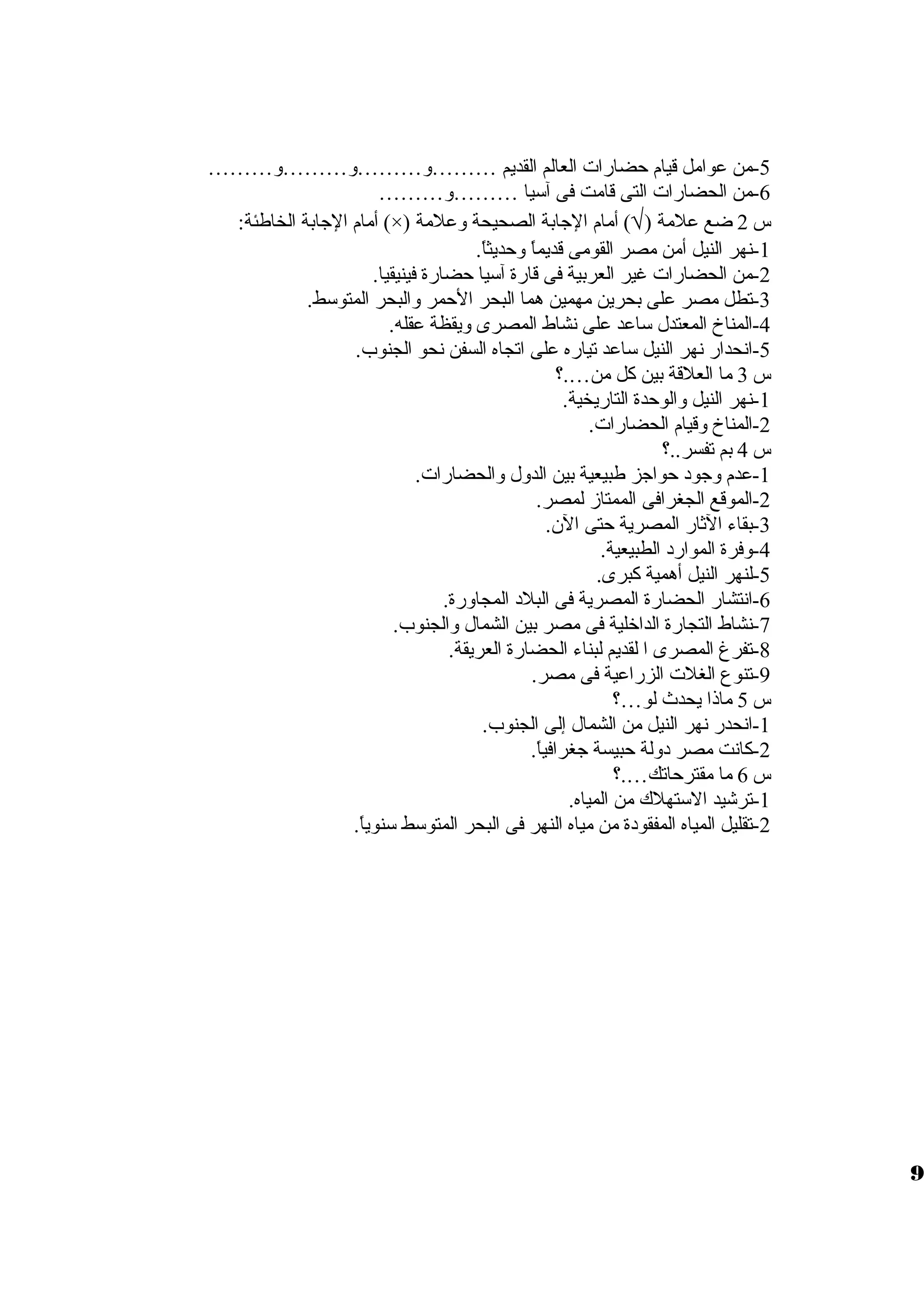 -5 من عوامل قيام حضارات العالم القديم ………ول………ول………ول……… 
-6 من الحضارات التى قامت فى آسيا ………ول……… 
أمام الجابة الخاطئة: (×) ) أمام الجابة الصحيحة ولعلمة Ö س 2 ضع علمة ( 
-1 نهر النيل أمن مصر القومى قديماً، ولحديثاً،. 
-2 من الحضارات غير العربية فى قارة آسيا حضارة فينيقيا. 
-3 تطل مصر على بحرين مهمين هما البحر الحمر ولالبحر المتوسط. 
-4 المناخ المعتدل ساعد على نشاط المصرى وليقظة عقله. 
-5 انحدار نهر النيل ساعد تياره على اتجاه السفن نحو الجنوب. 
س 3 ما العلقة بين كل من….؟ 
-1 نهر النيل ولالوحدة التاريخية. 
-2 المناخ ولقيام الحضارات. 
س 4 بم تفسر..؟ 
-1 عدم ولجود حواجز طبيعية بين الدولل ولالحضارات. 
-2 الموقع الجغرافى الممتازم لمصر. 
-3 بقاء الثار المصرية حتى الن. 
-4 ولفرة الموارد الطبيعية. 
-5 لنهر النيل أهمية كبرى. 
-6 انتشار الحضارة المصرية فى البلد المجاولرة. 
-7 نشاط التجارة الداخلية فى مصر بين الشمال ولالجنوب. 
-8 تفرغ المصرى ا لقديم لبناء الحضارة العريقة. 
-9 تنوع الغلت الزراعية فى مصر. 
س 5 ماذا يحدث لو…؟ 
-1 انحدر نهر النيل من الشمال إلى الجنوب. 
-2 كانت مصر دوللة حبيسة جغرافياً،. 
س 6 ما مقترحاتك….؟ 
-1 ترشيد الستهلك من المياه. 
-2 تقليل المياه المفقودة من مياه النهر فى البحر المتوسط سنوياً،. 
9 
 