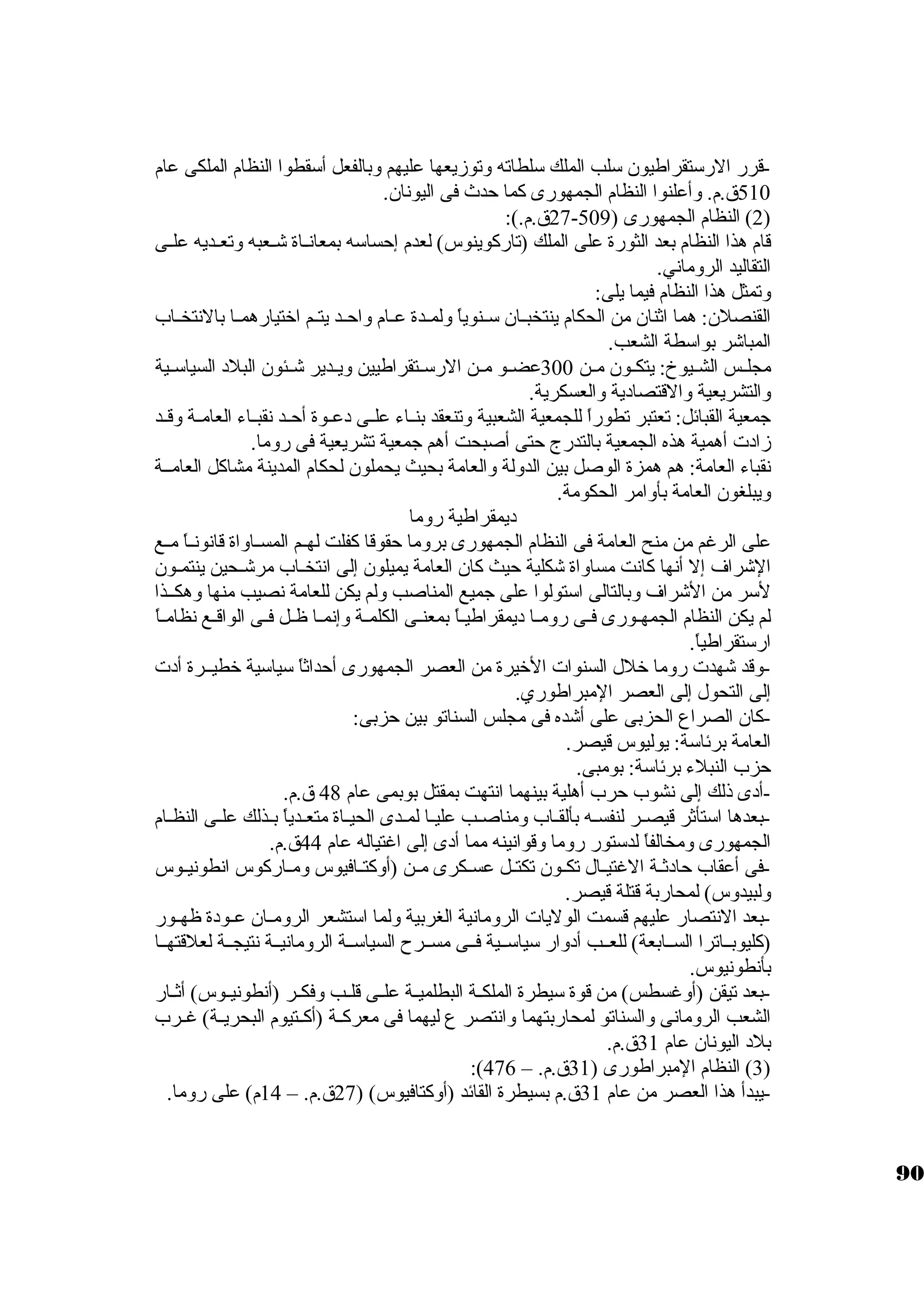 -قرر الرسكتقراطيون سكلب الملك سكلطاته وتوزيعها عليهم وبالفعل أسكقطوا النظام الملكى عام 
510 ق.م. وأعلنوا النظام الجمهورى كبما حدث فى اليونان. 
27 ق.م.): - 2) النظام الجمهورى ( 509 ) 
قام هذا النظام بعد الثورة على الملك (تاركبوينوس) لعدم إحساسكه بمعانــاة شــعبه وتعــديه علــى 
التقاليد الروماني. 
وتمثل هذا النظام فيما يلى: 
القنصلن: هما اثةنان من الحكام ينتخبــان سكــنوياً:  ولمــدة عــام واحــد يتــم اختيارهمــا بالنتخــاب 
المباشر بواسكطة الشعب. 
مجلــس الشــيوخ: يتكــون مــن 300 عضــو مــن الرسكــتقراطيين ويــدير شــئون البلد السياسكــية 
والتشريعية والقتصادية والعسكرية. 
جامعية القبائل: تعتبر تطوراً:  للجمعية الشعبية وتنعقد بنــاء علــى دعــوة أحــد نقبــاء العامــة وقــد 
زادت أهمية هذه الجمعية بالتدرج حتى أصبحت أهم جامعية تشريعية فى روما. 
نقباء العامة: هم همزة الوصل بين الدولة والعامة بحيث يحملون لحكام المدينة مشاكبل العامــة 
ويبلغون العامة بأوامر الحكومة. 
ديمقراطية روما 
على الرغم من منح العامة فى النظام الجمهورى بروما حقوقا كبفلت لهــم المســاواة قانونــاً:  مــع 
الشراف إل أنها كبانت مساواة شكلية حيث كبان العامة يميلون إلى انتخــاب مرشــحين ينتمـون 
لسكر من الشراف وبالتالى اسكتولوا على جاميع المناصب ولم يكن للعامة نصيب منها وهكــذا 
لم يكن النظام الجمهـورى فـى رومــا ديمقراطيـاً:  بمعنـى الكلمــة وإنمــا ظــل فــى الواقـع نظامـاً:  
ارسكتقراطياً: . 
-وقد شهدت روما خلل السنوات الخيرة من العصر الجمهورى أحداثةاً:  سكياسكية خطيــرة أدت 
إلى التحول إلى العصر المبراطوري. 
-كبان الصراع الحزبى على أشده فى مجلس السناتو بين حزبى: 
العامة برئاسكة: يوليوس قيصر. 
حزب النبلء برئاسكة: بومبى. 
-أدى ذلك إلى نشوب حرب أهلية بينهما انتهت بمقتل بوبمى عام 48 ق.م. 
-بعدها اسكتأثةر قيصــر لنفســه بألقــاب ومناصــب عليــا لمــدى الحيــاة متعــدياً:  بــذلك علــى النظــام 
الجمهورى ومخالفاً:  لدسكتور روما وقوانينه مما أدى إلى اغتياله عام 44 ق.م. 
-فى أعقاب حادثةــة الغتيــال تكــون تكتــل عســكرى مــن (أوكبتــافيوس ومــاركبوس انطونيــوس 
ولبيدوس) لمحاربة قتلة قيصر. 
-بعد النتصار عليهم قسمت الوليات الرومانية الغربية ولما اسكتشعر الرومــان عــودة ظهــور 
(كبليوبــاترا الســابعة) للعــب أدوار سكياسكــية فــى مســرح السياسكــة الرومانيــة نتيجــة لعلقتهــا 
بأنطونيوس. 
-بعد تيقن (أوغسطس) من قوة سكيطرة الملكــة البطلميــة علــى قلــب وفكــر (أنطونيــوس) أثةــار 
الشعب الرومانى والسناتو لمحاربتهما وانتصر ع ليهما فى معركبــة (أكبــتيوم البحريــة) غــرب 
بلد اليونان عام 31 ق.م. 
:( 3) النظام المبراطورى ( 31 ق.م. – 476 ) 
-يبدأ هذا العصر من عام 31 ق.م بسيطرة القائد (أوكبتافيوس) ( 27 ق.م. – 14 م) على روما. 
90 
 