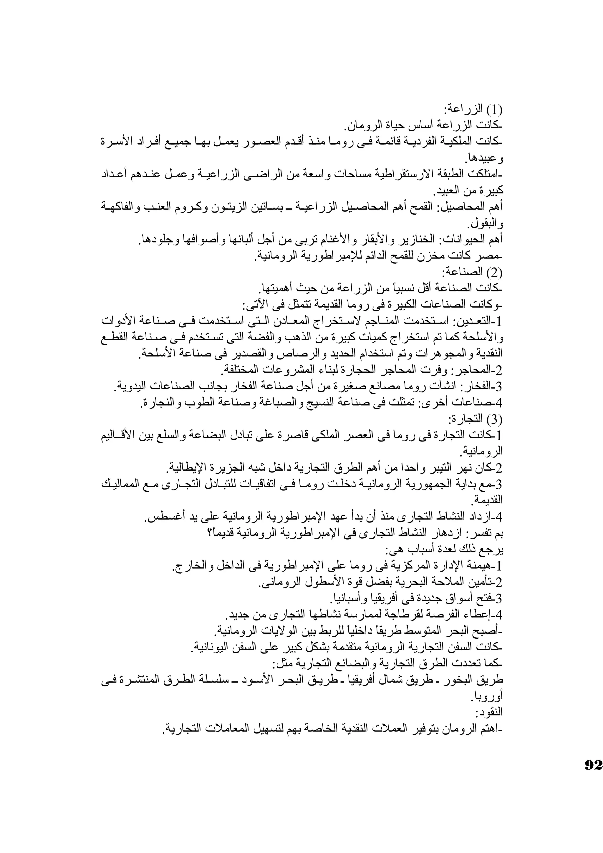 1) الزراعة: ) 
-كبانت الزراعة أسكاس حياة الرومان. 
-كبانت الملكيــة الفرديــة قائمــة فــى رومــا منــذ أقــدم العصــور يعمــل بهــا جاميــع أفــراد السكــرة 
وعبيدها. 
-امتلكت الطبقة الرسكتقراطية مساحات واسكعة من الراضــى الزراعيــة وعمــل عنــدهم أعــداد 
كببيرة من العبيد. 
أهم المحاصيل: القمح أهم المحاصــيل الزراعيــة ـــ بســاتين الزيتــون وكبــروم العنــب والفاكبهــة 
والبقول. 
أهم الحيوانات: الخنازير والبقار والغنام تربى من أجال ألبانها وأصوافها وجالودها. 
-مصر كبانت مخزن للقمح الدائم للمبراطورية الرومانية. 
2) الصناعة: ) 
-كبانت الصناعة أقل نسبياً:  من الزراعة من حيث أهميتها. 
-1وكبانت الصناعات الكبيرة فى روما القديمة تتمثل فى التى: 
-التعــدين: اسكــتخدمت المنــاجام لسكــتخراج المعــادن الــتى اسكــتخدمت فــى صــناعة الدوات 
والسكلحة كبما تم اسكتخراج كبميات كببيرة من الذهب والفضة التى تســتخدم فــى صـناعة القطـع 
النقدية والمجوهرات وتم اسكتخدام الحديد والرصاص والقصدير فى صناعة السكلحة. 
-2 المحاجار: وفرت المحاجار الحجارة لبناء المشروعات المختلفة. 
-3 الفخار: انشأت روما مصانع صغيرة من أجال صناعة الفخار بجانب الصناعات اليدوية. 
-4 صناعات أخرى: تمثلت فى صناعة النسيج والصباغة وصناعة الطوب والنجارة. 
3) التجارة: ) 
-1 كبانت التجارة فى روما فى العصر الملكى قاصرة على تبادل البضاعة والسلع بين القــاليم 
الرومانية. 
-2 كبان نهر التيبر واحدا من أهم الطرق التجارية داخل شبه الجزيرة اليطالية. 
-3 مع بداية الجمهورية الرومانيــة دخلــت رومــا فــى اتفاقيــات للتبــادل التجــارى مــع المماليــك 
القديمة. 
-4 ازداد النشاط التجارى منذ أن بدأ عهد المبراطورية الرومانية على يد أغسطس. 
بم تفسر: ازدهار النشاط التجارى فى المبراطورية الرومانية قديماً: ؟ 
يرجاع ذلك لعدة أسكباب هى: 
-1 هيمنة الدارة المركبزية فى روما على المبراطورية فى الداخل والخارج. 
-2 تأمين الملحة البحرية بفضل قوة السكطول الرومانى. 
-3 فتح أسكواق جاديدة فى أفريقيا وأسكبانيا. 
-4 إعطاء الفرصة لقرطاجاة لممارسكة نشاطها التجارى من جاديد. 
-أصبح البحر المتوسكط طريقاً:  داخلياً:  للربط بين الوليات الرومانية. 
-كبانت السفن التجارية الرومانية متقدمة بشكل كببير على السفن اليونانية. 
-كبما تعددت الطرق التجارية والبضائع التجارية مثل: 
طريق البخور ـ طريق شمال أفريقيا ـ طريــق البحــر السكــود ـــ سكلســلة الطــرق المنتشــرة فــى 
أوروبا. 
النقود: 
-اهتم الرومان بتوفير العملت النقدية الخاصة بهم لتسهيل المعاملت التجارية. 
92 
 