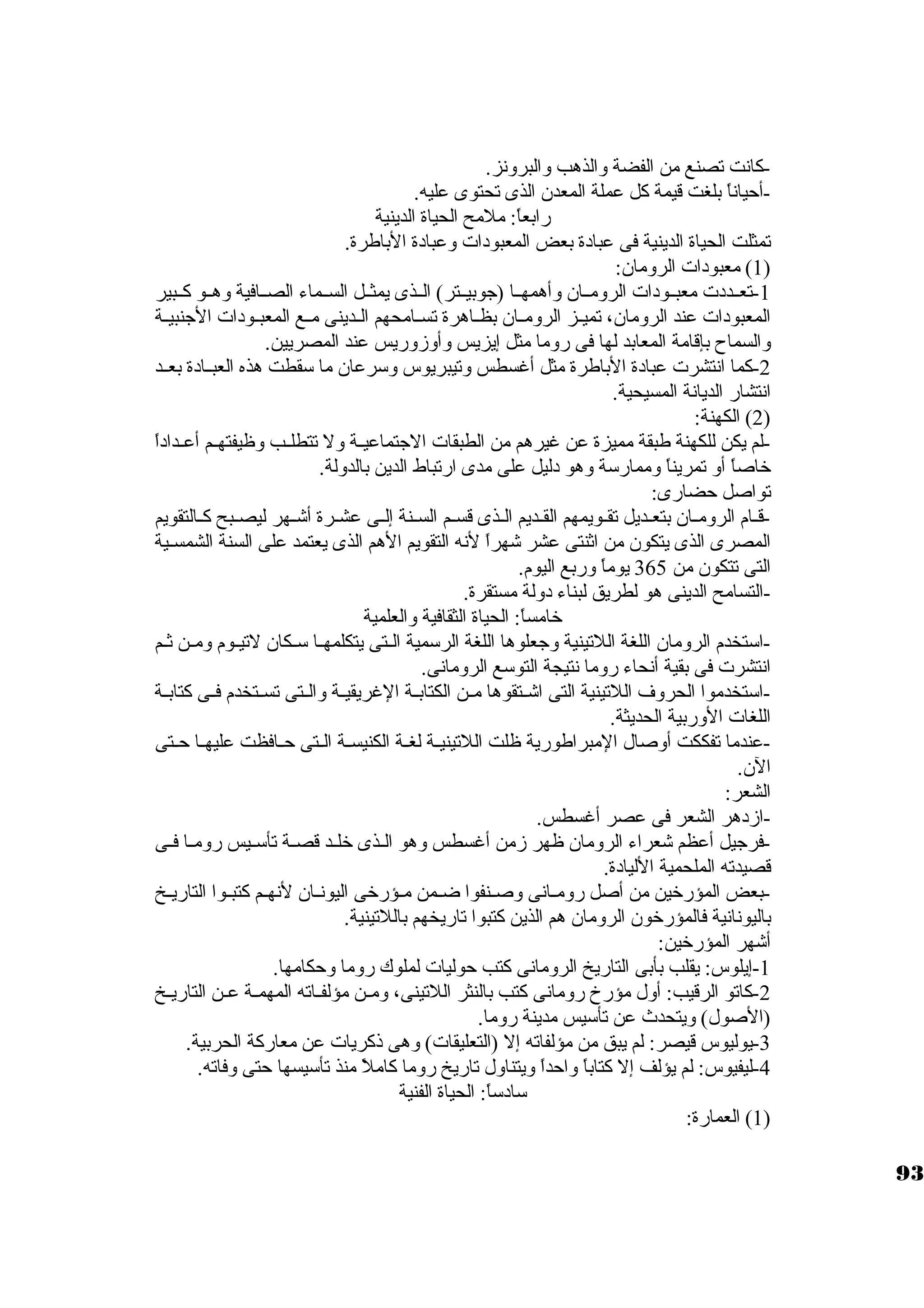 -كبانت تصنع من الفضة والذهب والبرونز. 
-أحياناً:  بلغت قيمة كبل عملة المعدن الذى تحتوى عليه. 
رابعاً: : ملمح الحياة الدينية 
تمثلت الحياة الدينية فى عبادة بعض المعبودات وعبادة الباطرة. 
1) معبودات الرومان: ) 
-1 تعــددت معبــودات الرومــان وأهمهــا (جاوبيــتر) الــذى يمثــل الســماء الصــافية وهــو كبــبير 
المعبودات عند الرومان، تميــز الرومــان بظــاهرة تســامحهم الــدينى مــع المعبــودات الجانبيــة 
والسماح بإقامة المعابد لها فى روما مثل إيزيس وأوزوريس عند المصريين. 
-2 كبما انتشرت عبادة الباطرة مثل أغسطس وتيبريوس وسكرعان ما سكقطت هذه العبــادة بعــد 
انتشار الديانة المسيحية. 
2) الكهنة: ) 
-لم يكن للكهنة طبقة مميزة عن غيرهم من الطبقات الجاتماعيــة ول تتطلــب وظيفتهــم أعــداداً:  
خاصاً:  أو تمريناً:  وممارسكة وهو دليل على مدى ارتباط الدين بالدولة. 
تواصل حضارى: 
-قــام الرومــان بتعــديل تقــويمهم القــديم الــذى قســم الســنة إلــى عشــرة أشــهر ليصــبح كبــالتقويم 
المصرى الذى يتكون من اثةنتى عشر شهراً:  لنه التقويم الهم الذى يعتمد على السنة الشمسـية 
التى تتكون من 365 يوماً:  وربع اليوم. 
-التسامح الدينى هو لطريق لبناء دولة مستقرة. 
خامساً: : الحياة الثقافية والعلمية 
-اسكتخدم الرومان اللغة اللتينية وجاعلوها اللغة الرسكمية الــتى يتكلمهــا سكــكان لتيــوم ومــن ثةــم 
انتشرت فى بقية أنحاء روما نتيجة التوسكع الرومانى. 
-اسكتخدموا الحروف اللتينية التى اشــتقوها مــن الكتابــة الغريقيــة والــتى تســتخدم فــى كبتابــة 
اللغات الوربية الحديثة. 
-عندما تفككت أوصال المبراطورية ظلت اللتينيــة لغـة الكنيســة الــتى حــافظت عليهــا حــتى 
الن. 
الشعر: 
-ازدهر الشعر فى عصر أغسطس. 
-فرجايل أعظم شعراء الرومان ظهر زمن أغسطس وهو الــذى خلــد قصــة تأسكــيس رومـا فــى 
قصيدته الملحمية الليادة. 
-بعض المؤرخين من أصل رومــانى وصــنفوا ضــمن مـؤرخى اليونــان لنهــم كبتبــوا التاريــخ 
باليونانية فالمؤرخون الرومان هم الذين كبتبوا تاريخهم باللتينية. 
أشهر المؤرخين: 
-1 إيلوس: يقلب بأبى التاريخ الرومانى كبتب حوليات لملوك روما وحكامها. 
-2 كباتو الرقيب: أول مؤرخ رومانى كبتب بالنثر اللتينى، ومــن مؤلفــاته المهمــة عــن التاريــخ 
(الصول) ويتحدث عن تأسكيس مدينة روما. 
-3 يوليوس قيصر: لم يبق من مؤلفاته إل (التعليقات) وهى ذكبريات عن معاركبة الحربية. 
-4 ليفيوس: لم يؤلف إل كبتاباً:  واحداً:  ويتناول تاريخ روما كباملً:  منذ تأسكيسها حتى وفاته. 
سكادسكاً: : الحياة الفنية 
1) العمارة: ) 
93 
 