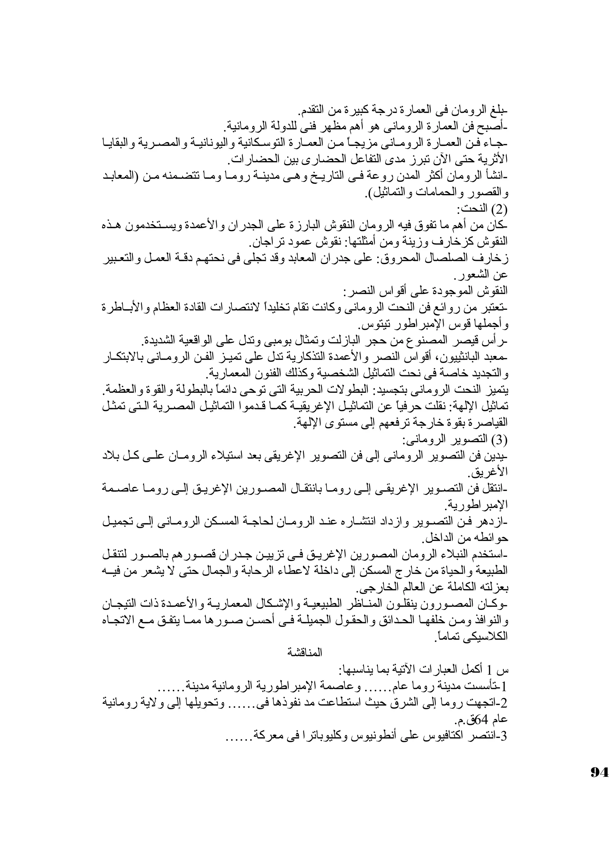 -بلغ الرومان فى العمارة درجاة كببيرة من التقدم. 
-أصبح فن العمارة الرومانى هو أهم مظهر فنى للدولة الرومانية. 
-جاـاء فــن العمــارة الرومـانى مزيجــاً:  مـن العمــارة التوسكـكانية واليونانيـة والمصـرية والبقايـا 
الثةرية حتى الن تبرز مدى التفاعل الحضارى بين الحضارات. 
-انشأ الرومان أكبثر المدن روعة فــى التاريــخ وهــى مدينــة رومــا ومــا تتضــمنه مــن (المعابــد 
والقصور والحمامات والتماثةيل). 
2) النحت: ) 
-كبان من أهم ما تفوق فيه الرومان النقوش البارزة على الجدران والعمدة ويســتخدمون هــذه 
النقوش كبزخارف وزينة ومن أمثلتها: نقوش عمود تراجاان. 
زخارف الصلصال المحروق: على جادران المعابد وقد تجلى فى نحتهــم دقــة العمــل والتعــبير 
عن الشعور. 
النقوش الموجاودة على أقواس النصر: 
-تعتبر من روائع فن النحت الرومانى وكبانت تقام تخليداً:  لنتصارات القادة العظام والبــاطرة 
وأجاملها قوس المبراطور تيتوس. 
-رأس قيصر المصنوع من حجر البازلت وتمثال بومبى وتدل على الواقعية الشديدة. 
-معبد البانثييون، أقواس النصر والعمدة التذكبارية تدل على تميــز الفــن الرومــانى بالبتكــار 
والتجديد خاصة فى نحت التماثةيل الشخصية وكبذلك الفنون المعمارية. 
يتميز النحت الرومانى بتجسيد: البطولت الحربية التى توحى دائماً:  بالبطولة والقوة والعظمة. 
تماثةيل اللهة: نقلت حرفياً:  عن التماثةيــل الغريقيــة كبمــا قــدموا التماثةيــل المصــرية الــتى تمثــل 
القياصرة بقوة خارجاة ترفعهم إلى مستوى اللهة. 
3) التصوير الرومانى: ) 
-يدين فن التصوير الرومانى إلى فن التصوير الغريقى بعد اسكتيلء الرومــان علــى كبــل بلد 
الغريق. 
-انتقل فن التصـوير الغريقـى إلــى رومـا بانتقـال المصـورين الغريــق إلـى رومـا عاصــمة 
المبراطورية. 
-ازدهر فــن التصــوير وازداد انتشــاره عنــد الرومــان لحاجاــة المســكن الرومــانى إلــى تجميــل 
حوائطه من الداخل. 
-اسكتخدم النبلء الرومان المصورين الغريــق فــى تزييــن جاــدران قصــورهم بالصــور لتنقــل 
الطبيعة والحياة من خارج المسكن إلى داخلة لعطاء الرحابة والجمال حتى ل يشعر من فيــه 
بعزلته الكاملة عن العالم الخارجاى. 
-وكبــان المصــورون ينقلــون المنــاظر الطبيعيــة والشــكال المعماريــة والعمــدة ذات التيجــان 
والنوافذ ومــن خلفهــا الحــدائق والحقــول الجميلــة فــى أحســن صــورها ممــا يتفــق مــع التجــاه 
الكلسكيكى تماماً: . 
المناقشة 
س 1 أكبمل العبارات التية بما يناسكبها: 
-1 تأسكست مدينة روما عام…… وعاصمة المبراطورية الرومانية مدينة…… 
-2 اتجهت روما إلى الشرق حيث اسكتطاعت مد نفوذها فى…… وتحويلها إلى ولية رومانية 
عام 64 ق.م. 
-3 انتصر اكبتافيوس على أنطونيوس وكبليوباترا فى معركبة…… 
94 
 