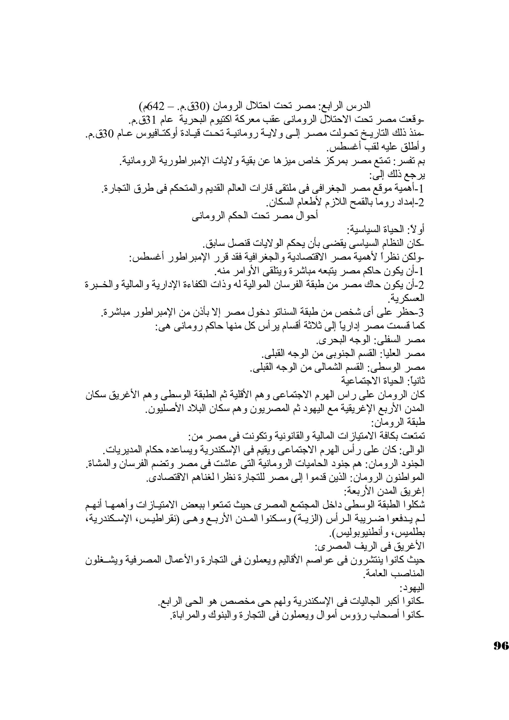 الدرس الرابع: مصر تحت احتلل الرومان ( 30 ق.م. – 642 م) 
-وقعت مصر تحت الحتلل الرومانى عقب معركبة اكبتيوم البحرية عام 31 ق.م. 
-منذ ذلك التاريــخ تحــولت مصــر إلــى وليــة رومانيــة تحــت قيــادة أوكبتــافيوس عــام 30 ق.م. 
وأطلق عليه لقب أغسطس. 
بم تفسر: تمتع مصر بمركبز خاص ميزها عن بقية وليات المبراطورية الرومانية. 
يرجاع ذلك إلى: 
-1 أهمية موقع مصر الجغرافى فى ملتقى قارات العالم القديم والمتحكم فى طرق التجارة. 
-2 إمداد روما بالقمح اللزم لطعام السكان. 
أحوال مصر تحت الحكم الرومانى 
أولً: : الحياة السياسكية: 
-كبان النظام السياسكى يقضى بأن يحكم الوليات قنصل سكابق. 
-1ولكن نظراً:  لهمية مصر القتصادية والجغرافية فقد قرر المبراطور أغسطس: 
-أن يكون حاكبم مصر يتبعه مباشرة ويتلقى الوامر منه. 
-2 أن يكون حاك مصر من طبقة الفرسكان الموالية له وذات الكفاءة الدارية والمالية والخــبرة 
العسكرية. 
-3 حظر على أى شخص من طبقة السناتو دخول مصر إل بأذن من المبراطور مباشرة. 
كبما قسمت مصر إدارياً:  إلى ثةلثةة أقسام يرأس كبل منها حاكبم رومانى هى: 
مصر السفلى: الوجاه البحرى. 
مصر العليا: القسم الجنوبى من الوجاه القبلى. 
مصر الوسكطى: القسم الشمالى من الوجاه القبلى. 
ثةانياً: : الحياة الجاتماعية 
كبان الرومان على راس الهرم الجاتماعى وهم القلية ثةم الطبقة الوسكطى وهم الغريق سككان 
المدن الربع الغريقية مع اليهود ثةم المصريون وهم سككان البلد الصليون. 
طبقة الرومان: 
تمتعت بكافة المتيازات المالية والقانونية وتكونت فى مصر من: 
الوالى: كبان على رأس الهرم الجاتماعى ويقيم فى السككندرية ويساعده حكام المديريات. 
الجنود الرومان: هم جانود الحاميات الرومانية التى عاشت فى مصر وتضم الفرسكان والمشاة. 
المواطنون الرومان: الذين قدموا إلى مصر للتجارة نظرا لغناهم القتصادى. 
إغريق المدن الربعة: 
شكلوا الطبقة الوسكطى داخل المجتمع المصرى حيث تمتعوا ببعض المتيــازات وأهمهــا أنهــم 
لــم يــدفعوا ضــريبة الــرأس (الزيــة) وسكــكنوا المــدن الربــع وهــى (نقراطيــس، السكــكندرية، 
بطلميس، وأنطنيوبوليس). 
الغريق فى الريف المصرى: 
حيث كبانوا ينتشرون فى عواصم القاليم ويعملون فى التجارة والعمال المصرفية ويشــغلون 
المناصب العامة. 
اليهود: 
-كبانوا أكببر الجاليات فى السككندرية ولهم حى مخصص هو الحى الرابع. 
-كبانوا أصحاب رؤوس أموال ويعملون فى التجارة والبنوك والمراباة. 
96 
 