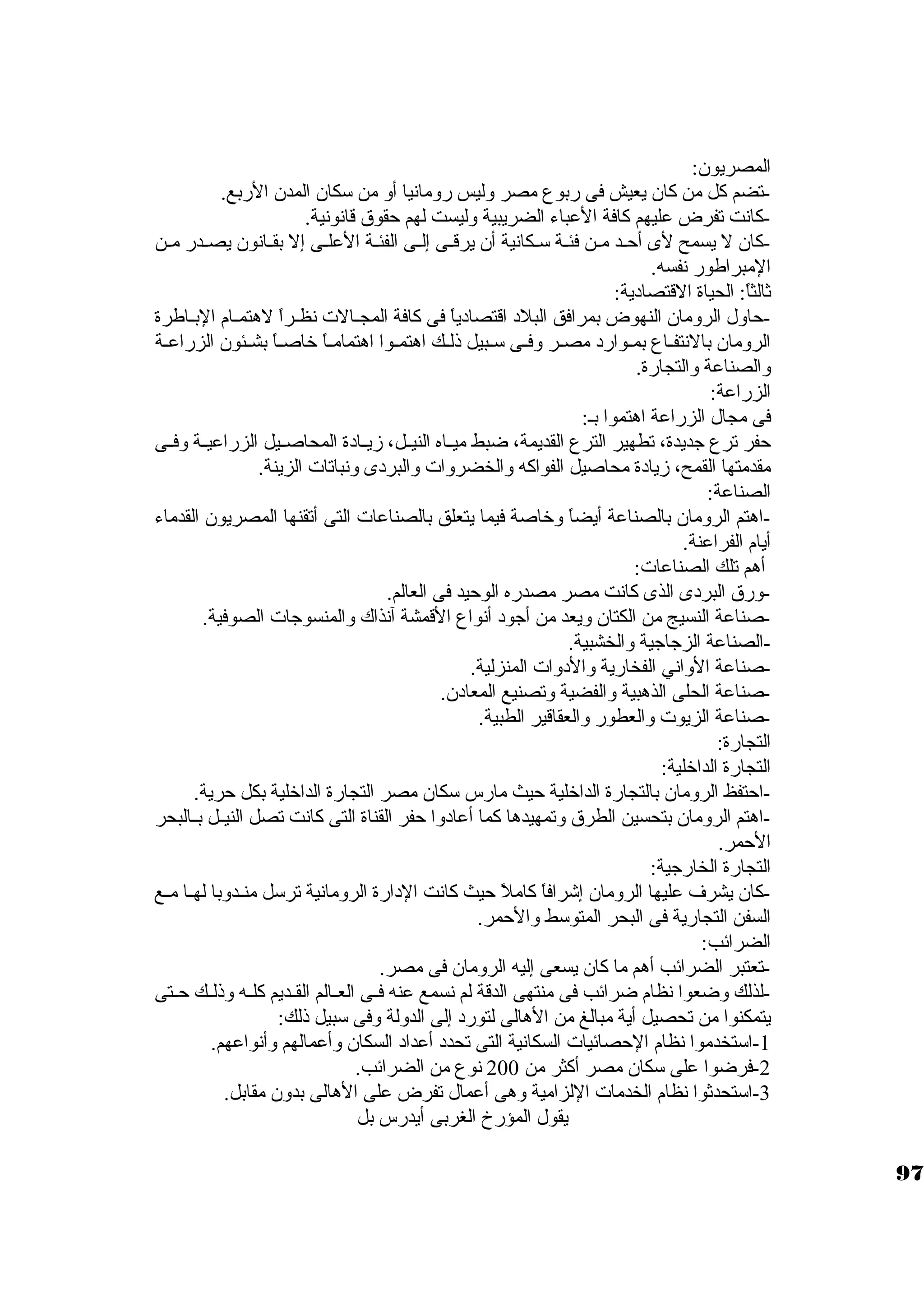 المصريون: 
-تضم كبل من كبان يعيش فى ربوع مصر وليس رومانيا أو من سككان المدن الربع. 
-كبانت تفرض عليهم كبافة العباء الضريبية وليست لهم حقوق قانونية. 
-كبان ل يسمح لى أحـد مـن فئـة سكـكانية أن يرقــى إلــى الفئـة العلـى إل بقــانون يصــدر مـن 
المبراطور نفسه. 
ثةالثاً: : الحياة القتصادية: 
-حاول الرومان النهوض بمرافق البلد اقتصادياً:  فى كبافة المجــالت نظــراً:  لهتمــام البــاطرة 
الرومان بالنتفــاع بمــوارد مصــر وفــى سكــبيل ذلــك اهتمــوا اهتمامــاً:  خاصــاً:  بشــئون الزراعــة 
والصناعة والتجارة. 
الزراعة: 
فى مجال الزراعة اهتموا بـ: 
حفر ترع جاديدة، تطهير الترع القديمة، ضبط ميــاه النيــل، زيــادة المحاصــيل الزراعيــة وفــى 
مقدمتها القمح، زيادة محاصيل الفواكبه والخضروات والبردى ونباتات الزينة. 
الصناعة: 
-اهتم الرومان بالصناعة أيضاً:  وخاصة فيما يتعلق بالصناعات التى أتقنها المصريون القدماء 
أيام الفراعنة. 
أهم تلك الصناعات: 
-ورق البردى الذى كبانت مصر مصدره الوحيد فى العالم. 
-صناعة النسيج من الكتان ويعد من أجاود أنواع القمشة آنذاك والمنسوجاات الصوفية. 
-الصناعة الزجااجاية والخشبية. 
-صناعة الواني الفخارية والدوات المنزلية. 
-صناعة الحلى الذهبية والفضية وتصنيع المعادن. 
-صناعة الزيوت والعطور والعقاقير الطبية. 
التجارة: 
التجارة الداخلية: 
-احتفظ الرومان بالتجارة الداخلية حيث مارس سككان مصر التجارة الداخلية بكل حرية. 
-اهتم الرومان بتحسين الطرق وتمهيدها كبما أعادوا حفر القناة التى كبانت تصل النيــل بــالبحر 
الحمر. 
التجارة الخارجاية: 
-كبان يشرف عليها الرومان إشرافاً:  كباملً:  حيث كبانت الدارة الرومانية ترسكل منــدوبا لهــا مــع 
السفن التجارية فى البحر المتوسكط والحمر. 
الضرائب: 
-تعتبر الضرائب أهم ما كبان يسعى إليه الرومان فى مصر. 
-لذلك وضعوا نظام ضرائب فى منتهى الدقة لم نسمع عنه فــى العــالم القــديم كبلــه وذلــك حــتى 
يتمكنوا من تحصيل أية مبالغ من الهالى لتورد إلى الدولة وفى سكبيل ذلك: 
-1 اسكتخدموا نظام الحصائيات السكانية التى تحدد أعداد السكان وأعمالهم وأنواعهم. 
-2 فرضوا على سككان مصر أكبثر من 200 نوع من الضرائب. 
-3 اسكتحدثةوا نظام الخدمات اللزامية وهى أعمال تفرض على الهالى بدون مقابل. 
يقول المؤرخ الغربى أيدرس بل 
97 
 
