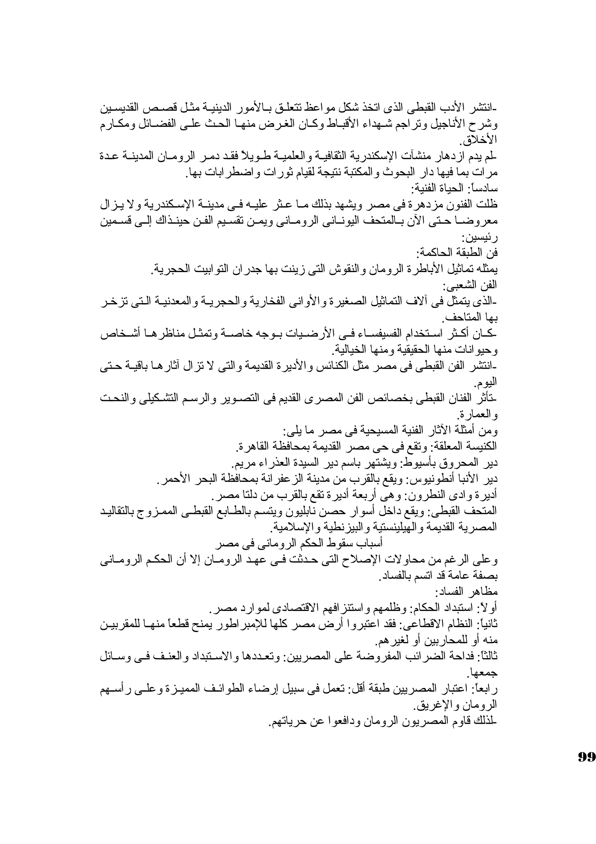 -انتشر الدب القبطى الذى اتخذ شكل مواعظ تتعلــق بــالمور الدينيــة مثــل قصــص القديســين 
وشرح الناجايل وتراجام شـهداء القبـاط وكبـان الغـرض منهـا الحـث علـى الفضـائل ومكـارم 
الخلق. 
-لم يدم ازدهار منشآت السككندرية الثقافيــة والعلميــة طــويلً:  فقــد دمــر الرومــان المدينــة عــدة 
مرات بما فيها دار البحوث والمكتبة نتيجة لقيام ثةورات واضطرابات بها. 
سكادسكاً: : الحياة الفنية: 
ظلت الفنون مزدهرة فى مصر ويشهد بذلك مــا عــثر عليــه فــى مدينــة السكــكندرية ول يــزال 
معروضــا حــتى الن بــالمتحف اليونــانى الرومــانى ويمــن تقســيم الفــن حينــذاك إلــى قســمين 
رئيسين: 
فن الطبقة الحاكبمة: 
يمثله تماثةيل الباطرة الرومان والنقوش التى زينت بها جادران التوابيت الحجرية. 
الفن الشعبى: 
-الذى يتمثل فى آلف التماثةيل الصغيرة والوانى الفخارية والحجريــة والمعدنيـة الـتى تزخـر 
بها المتاحف. 
-كبــان أكبــثر اسكــتخدام الفسيفســاء فــى الرضــيات بــوجاه خاصــة وتمثــل مناظرهــا أشــخاص 
وحيوانات منها الحقيقية ومنها الخيالية. 
-انتشر الفن القبطى فى مصر مثل الكنائس والديرة القديمة والتى ل تزال آثةارهـا باقيـة حـتى 
اليوم. 
-تأثةر الفنان القبطى بخصائص الفن المصرى القديم فى التصـوير والرسكـم التشـكيلى والنحـت 
والعمارة. 
ومن أمثلة الثةار الفنية المسيحية فى مصر ما يلى: 
الكنيسة المعلقة: وتقع فى حى مصر القديمة بمحافظة القاهرة. 
دير المحروق بأسكيوط: ويشتهر باسكم دير السيدة العذراء مريم. 
دير النبا أنطونيوس: ويقع بالقرب من مدينة الزعفرانة بمحافظة البحر الحمر. 
أديرة وادى النطرون: وهى أربعة أديرة تقع بالقرب من دلتا مصر. 
المتحف القبطى: ويقع داخل أسكوار حصن نابليون ويتسـم بالطـابع القبطـى الممـزوج بالتقاليـد 
المصرية القديمة والهيلينستية والبيزنطية والسكلمية. 
أسكباب سكقوط الحكم الرومانى فى مصر 
وعلى الرغم من محاولت الصلح التى حــدثةت فــى عهــد الرومــان إل أن الحكــم الرومــانى 
بصفة عامة قد اتسم بالفساد. 
مظاهر الفساد: 
أولً: : اسكتبداد الحكام: وظلمهم واسكتنزافهم القتصادى لموارد مصر. 
ثةانياً: : النظام القطاعى: فقد اعتبروا أرض مصر كبلها للمبراطور يمنح قطعاً:  منهــا للمقربيــن 
منه أو للمحاربين أو لغيرهم. 
ثةالثاً: : فداحة الضرائب المفروضة على المصريين: وتعــددها والسكــتبداد والعنــف فــى وسكــائل 
جامعها. 
رابعاً: : اعتبار المصريين طبقة أقل: تعمل فى سكبيل إرضاء الطوائــف المميــزة وعلــى رأسكــهم 
الرومان والغريق. 
-لذلك قاوم المصريون الرومان ودافعوا عن حرياتهم. 
99 
 
