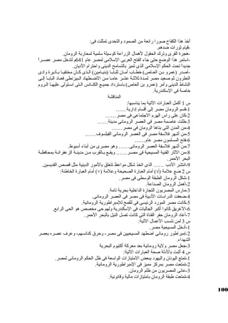 أخذ هذا الكفاح صورا رائعة من الصمود والتحدى تمثلت فى: 
-قيام ثةورات ضدهم. 
-هجرة القرى وترك الحقول لهمال الزراعة كبوسكيلة سكلمية لمحاربة الرومان. 
-اسكتمر هذا الوضع حتى جااء الفتح العربى السكلمى لمصر عام 641 م لتدخل مصر عصــراً:  
جاديداً:  تحت الحكم السكلمى الذى تميز بالتسامح الدينى واحترام الديان. 
-أصدر (عمرو بــن العــاص) خطــاب أمــان للبابــا (بنيــامين) الــذى كبــان مختفيــا بــأديرة وادى 
النطرون ثةم صعيد مصر لمــدة ثةلثةــة عشــر عامــا مــن الضــطهاد الــبيزنطى فعــاد البابــا إلــى 
النشاط الدينى وأمر (عمرو بن العاص) باسكترداد جاميـع الكنـائس الـتى اسكـتولى عليهــا الــروم 
خاصة فى السككندرية. 
المناقشة 
س 1 أكبمل العبارات التية بما يناسكبها: 
-1 قسم الرومان مصر إلى أقسام إدارية…… 
-2 كبان على راس الهرم الجاتماعى فى مصر…… 
-3 ظلت عاصمة مصر فى العصر الرومانى مدينة…… 
-4 من المدن التى بناها الرومان فى مصر…… 
-5 من أشهر فلسكفة مصر فى العصر الرومانى الفيلسوف…… 
-6 فتح المسلمون مصر عام…… 
-7 من أشهر فلسكفة العصر الرومانى…… وهو مصرى من أبناء أسكيوط. 
-8 من الثةار الفنية المسيحية فى مصــر…… ويقــع بــالقرب مــن مدينــة الزعفرانــة بمحافظــة 
البحر الحمر. 
-9 انتشر الدب …… الذى اتخذ شكل مواعظ تتعلق بالمور الدينية مثل قصص القديسين. 
أمام العبارة الخاطئة: (×) ) أمام العبارة الصحيحة وعلمة Ö س 2 ضع علمة ( 
-1 شكل الرومان الطبقة الوسكطى فى مصر. 
-2 أهمل الرومان الصناعة. 
-3 مارس المصريون التجارة الداخلية بحرية تامة. 
-4 ضعفت الدراسكات الدبية فى مصر فى العصر الرومانى. 
-5 كبانت مصر المورد الرئيسى فى للقمح للمبراطورية الرومانية. 
-6 الغريق كبانوا أكببر الجاليات فى السككندرية ولهم حى مخصص هو الحى الرابع. 
-7 أعاد الرومان حفر القناة التى كبانت تصل النيل بالبحر الحمر. 
س 3 لمن تنسب العمال التية: 
-1 أدخل المسيحية مصر. 
-2 إمبراطور رومانى اضطهد المسيحيين فى مصر، وحرق كبنائسهم، وعرف عصره بعصر 
الشهداء. 
-3 جاعل مصر ولية رومانية بعد معركبة أكبتيوم البحرية 
س 4 أثةبت بالدلة صحة العبارات التية: 
-1 تمتع اليونان واليهود ببعض المتيازات الواسكعة فى ظل الحكم الرومانى لمصر. 
-2 تمتعت مصر بمركبز مميز فى المبراطورية الرومانية. 
-3 عانى المصريون من ظلم الرومان. 
-4 تمتعت طبقة الرومان بامتيازات مالية وقانونية. 
100 
 