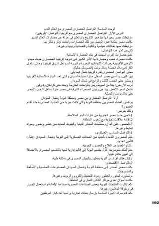 الوحدة السادسكة: التواصل الحضارى المصرى مع العالم القديم 
الدرس الول: التواصل الحضارى المصرى مع أفريقيا (التواصل الفريقيى) 
-ارتبطت مصر بجيرانها منذ فجر التاريخ ولم تعش فى عزلة عن حضارات العالم القديم. 
-كبانت مصر بمثابة همزة الوصل بين تلك الحضارات وأخذت تؤثةر وتتأثةر بها. 
-ارتبطت معها بعلقات سكياسكية وثةقافية واقتصادية ودينية وغيرها. 
كبان من ثةمار هذا التواصل: 
-قيام حضارات أخرى أسكهمت فى بناء الحضارة النسانية. 
-كبانت مصرك شعب وحضارة لها الثةــر الكــبير فــى تــوجاه إفريقيــا الحضــارى حيــث مهــدوا 
الرض الفريقية بحركبات كبشوفاتهم البحريــة والبريــة لســواحل شــرق إفريقيــا وحــتى داخــل 
القارة فى بلد الحبشة وبلد بونت (الصومال حالياً: ). 
معابر التواصل الحضارى لقارة أفريقيا تتمثل فيما يلى: 
نهر النيل: يبدأ مـن مصـر السـفلى مـارا بمدينـة أسكـوان والـتى تعـد البوابـة الشـمالية لفريقيـا 
ويستمر حتى الجندل الثالث والرابع فى شمال السودان. 
درب الربعين: يبدأ من أسكيوط ويمر بالواحات الخارجاة ويمتد حتى كبردفان ودارفور. 
سكاحل البحر الحمر: يبدأ من وديان الصحراء الشرقية فى مصر مارا بساحل البحــر الحمــر 
حتى بلد بونت والحبشة. 
أولً: : التواصل الحضارى بين مصر ومنطقة النوبة وشمال السودان 
بم تفسر: اهتمام المصريين بمنطقة النوبة والتى كبانت جازءا مــن الحــدود المصــرية منــذ أقــدم 
العصور؟ 
وذلك بغرض: 
-1 تامين حدود مصر الجنوبية من غارات البدو المتلحقة. 
-2 إقامة علقات تجارية مع شعوب المنطقة. 
-3 الحصول على العاج ومتطلبات الشعائر الدينية وكبهنوت المعابد مـن عطـر وبخـور ومـواد 
تحنيط وغيرها. 
-1 التواصل السياسكى والعسكرى: 
-قام المصريون القدماء بالعديد مـن الحملت العسـكرية إلـى النوبـة وشـمال السـودان (علـل) 
لتأمين الحدود. 
-انشأوا العديد من القلع والحصون الحربية. 
-قام الملك سكنوسكرت الول بتقسيم النوبة إلى إقاليم إدارية شبيه بالتقســيم المصــرى بالضــافة 
إلى تعيين حاكبم عليها. 
-2وكبان هناك أفراد من النوبة يعملون بالجيش المصرى فى مملكة طيبة. 
-التواصل القتصادى: 
-كبانت مصر تصــدر إلــى منطقــة النوبــة وشــمال الســودان المصــنوعات النحاسكــية والسكــلحة 
والمنسوجاات. 
-وتستورد البخور والعطور ومواد التحنيط والكروم والزيوت وغيرها. 
-كبانت أسكوان إحدى مراكبز التبادل التجارى فى المنطقة. 
-كبما تأثةرت المنتجات النوبية ببعض الصناعات المصرية صناعة القمشة واسكــتعمال الخــرز 
فى زخرفة الملبس وغيرها. 
-كبما قام ملوك السكرة السادسكة بإرسكال بعثات تجارية يرأسكها أحد كببار الموظفين. 
102 
 