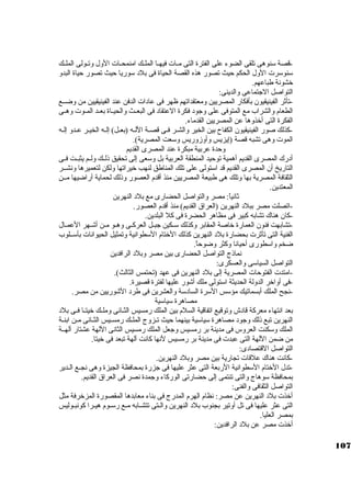 -قصة سكنوهى تلقى الضوء على الفترة التى مــات فيهــا الملــك امنمحــات الول وتــولى الملــك 
سكنوسكرت الول الحكم حيث تصور هذه القصة الحياة فى بلد سكوريا حيث تصور حياة البدو 
خشونة طباعهم. 
التواصل الجاتماعى والدينى: 
-تأثةر الفينيقيون بأفكار المصريين ومعتقداتهم ظهر فى عادات الدفن عند الفينيقيين من وضــع 
الطعام والشراب مع المتوفى على وجاود فكرة العتقاد فى البعــث والحيــاة بعــد المــوت وهــى 
الفكرة التى أخذوها عن المصريين القدماء. 
-كبذلك صور الفينيقيون الكفاح بين الخير والشـر فـى قصـة اللـه (بعـل) إلـه الخيـر عـدو إلـه 
الموت وهى تشبه قصة (إيزيس وأوزوريس وسكعت المصرية). 
وحدة عربية مبكرة عند المصرى القديم 
أدرك المصرى القديم أهمية توحيد المنطقة العربية بل وسكعى إلى تحقيق ذلــك ولــم يثبــت فــى 
التاريخ أن المصرى القديم قد اسكتولى على تلك المناطق لنهب خيراتها ولكن لتعميرها ونشــر 
الثقافة المصرية بها وتلك هى طبيعة المصريين منذ أقدم العصور وذلك لحماية أراضيها مــن 
المعتدين. 
ثةانياً: : مصر والتواصل الحضارى مع بلد النهرين 
-اتصلت مصر ببلد النهرين (العراق القديم) منذ أقدم العصور. 
-كبان هناك تشابه كببير فى مظاهر الحضرة فى كبل البلدين. 
-تشابهت فنون العمارة خاصة المقابر وكبذلك سكـكين جابـل العركبــى وهـو مـن أشـهر العمـال 
الفنية التى تأثةرت بحضارة بلد النهرين كبذلك الختام السكطوانية وتمثيل الحيوانات بأسكــلوب 
ضخم واسكطورى أحيانا وكبثر وضوحاً: . 
نماذج التواصل الحضارى بين مصر وبلد الرافدين 
التواصل السياسكى والعسكرى: 
-امتدت الفتوحات المصرية إلى بلد النهرين فى عهد (تحتمس الثالث). 
-فى أواخر الدولة الحديثة اسكتولى ملك أشور عليها لفترة قصيرة. 
-نجح الملك أبسماتيك مؤسكس السكرة السادسكة والعشرين فى طرد الشوريين من مصر. 
مصاهرة سكياسكية 
بعد انتهاء معركبة قادش وتوقيع اتفاقية السلم بين الملك رمسيس الثــانى وملــك خيتــا فــى بلد 
النهرين تبع ذلك وجاود مصاهرة سكياسكية بينهما حيث تــزوج الملــك رمســيس الثــانى مــن ابنــة 
الملك وسككنت العروس فى مدينة بر رمسيس وجاعل الملك رمسيس الثانى اللهة عشتار آلهــة 
من ضمن اللهة التى عبدت فى مدينة بر رمسيس لنها كبانت آلهة تبعد فى خيتا. 
التواصل القتصادى: 
-كبانت هناك علقات تجارية بين مصر وبلد النهرين. 
-تدل الختام السكطوانية الربعة التى عثر عليها فى جازرة بمحافظة الجيزة وهى نجــع الــدير 
بمحافظة سكوهاج والتى تنتمى إلى حضارتى الوركباء وجامدة نصر فى العراق القديم. 
التواصل الثقافى والفنى: 
أخذت بلد النهرين عن مصر: نظام الهرم المدرج فى بناء معابدها المقصورة المزخرفة مثل 
التى عثر عليها فى تل أوتير بجنوب بلد النهرين والـتى تتشـابه مـع رسكــوم هيــرا كبونبـوليس 
بمصر العليا. 
أخذت مصر عن بلد الرافدين: 
107 
 