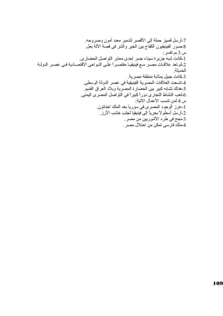 -7 أرسكل قمبيز حملة إلى القصر لتدمير معبد أمون وصروحه. 
-8 صور الفينيقيون الكفاح بين الخير والشر فى قصة اللة بعل. 
س 3 بم تفسر: 
-1 كبانت شبه جازيرة سكيناء جاسر إحدى معابر التواصل الحضارى. 
-2 لم تعد علقــات مصــر مــع فينيقيــا مقتصــراً:  علــى النــواحى القتصــادية فــى عصــر الدولـة 
الحديثة. 
-3 كبانت جابيل بمثابة منطقة مصرية. 
-4 اتسعت العلقات المصرية الفينيقية فى عصر الدولة الوسكطى. 
-5 هناك تشابه كببير بين الحضارة المصرية وبلد العراق القديم. 
-6 لعب النشاط التجارى دوراً:  كببيراً:  فى التواصل المصرى اليمنى. 
س 4 لمن تنسب العمال التية: 
-1 عزز الوجاود المصرى فى سكوريا بعد الملك اخناتون. 
-2 أرسكل أسكطولً:  بحرياً:  إلى فينيقيا لجلب خشب الرز. 
-3 نجح فى طرد الشوريين من مصر. 
-4 ملك فارسكى تمكن من احتلل مصر. 
109 
 