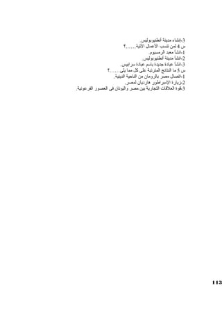 -3 إنشاء مدينة أنطنيوبوليس. 
س 4 لمن تنسب العمال التية……؟ 
-1 انشأ معبد الرمسيوم. 
-2 انشأ مدينة أنطنيوبوليس. 
-3 انشأ عبادة جاديدة باسكم عبادة سكرابيس. 
س 5 ما النتائج المترتبة على كبل مما يلى……؟ 
-1 اتصال مصر بالرومان من الناحية الدينية. 
-2 زيارة المبراطور هارديان لمصر. 
-3 قوة العلقات التجارية بين مصر واليونان فى العصور الفرعونية. 
113 
 