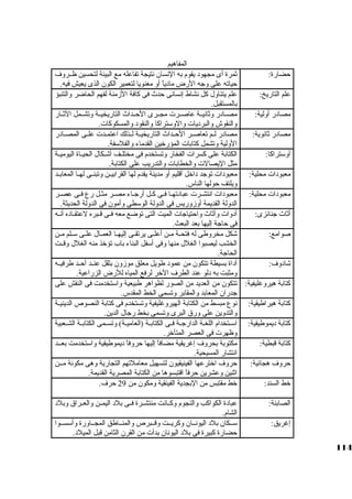 المفاهيم 
حضارة: ثةمرة أى مجهود يقوم به النسان نتيجة تفاعله مع البيئة لتحسين ظــروف 
حياته على وجاه الرض مادياً:  أو معنويا لتعمير الكون الذى يعيش فيه. 
علم التاريخ: علم يتناول كبل نشاط إنسانى حدث فى كبافة الزمنة لفهم الحاضر والتنبؤ 
بالمستقبل. 
مصادر أولية: مصــادر وثةانيــة عاصــرت مجــرى الحــداث التاريخيــة وتشــمل الثةــار 
والنقوش والبرديات والوسكتراكبا والنقود والمسكوكبات. 
مصادر ثةانوية: مصادر لــم تعاصــر الحــداث التاريخيــة لــذلك اعتمــدت علــى المصــادر 
الولية وتشمل كبتابات المؤرخين القدماء والفلسكفة. 
أوسكتراكبا: الكتابة على كبسرات الفخار وتستخدم فى مختلــف أشــكال الحيــاة اليوميــة 
مثل اليصالت والخطابات والتدريب على الكتابة. 
معبودات محلية: معبودات توجاد داخل أقليم أو مدينة يقدم لها القرابيــن وتبنــى لهــا المعابــد 
ويلتف حولها الناس. 
معبودات محلية: معبودات انتشـرت عبادتهــا فــى كبـل أرجاــاء مصــر مثـل رع فــى عصـر 
الدولة القديمة أوزوريس فى الدولة الوسكطى وأمون فى الدولة الحديثة. 
أثةاث جانائزى: أدوات وأثةاث واحتياجاات الميت التى توضع معه فــى قــبره لعتقــاده أنــه 
فى حاجاة إليها بعد البعث. 
صوامع: شكل مخروطى له فتحــة مــن أعلــى يرتقــى إليهــا العمــال علــى سكــلم مــن 
الخشب ليصبوا الغلل منها وفى أسكفل البناء باب تؤخذ منه الغلل وقــت 
الحاجاة. 
شادوف: أداة بسيطة تتكون من عمود طويل معلق موزون بثقل عنــد أحــد طرفيــه 
ومثبت به دلو عند الطرف الخر لرفع المياه للرض الزراعية. 
كبتابة هيروغليفية: تتكون من العديد من الصور لظواهر طبيعية واسكتخدمت فى النقش على 
جادران المعابد والمقابر وتسمى الخط المقدس. 
كبتابة هيراطيقية: نوع مبسط من الكتابة الهيروغليفية وتستخدم فى كبتابة النصوص الدينيــة 
والتدوين على ورق البرى وتسمى بخط رجاال الدين. 
كبتابة ديموطيقية: اسكــتخدام اللغــة الدارجاــة فــى الكتابــة (العاميــة) وتســمى الكتابــة الشــعبية 
وظهرت فى العصر المتأخر. 
كبتابة قبطية: مكتوبة بحروف إغريقية مضافاً:  إليها حروفاً:  ديموطيقية واسكتخدمت بعــد 
انتشار المسيحية. 
حروف هجائية: حروف اخترعها الفينيقيون لتسهيل معاملتهم التجارية وهى مكونة مــن 
اثةنين وعشرين حرفاً:  اقتبسوها من الكتابة المصرية القديمة. 
خط السند: خط مقتبس من البجدية الفينقية ومكون من 29 حرف. 
الصابئة: عبادة الكواكبب والنجوم وكبــانت منتشــرة فــى بلد اليمــن والعــراق وبلد 
الشام. 
إغريق: سكــكان بلد اليونــان وكبريــت وقــبرص والمنــاطق المجــاورة وأسكســوا 
حضارة كببيرة فى بلد اليونان بدأت من القرن الثامن قبل الميلد. 
114 
 