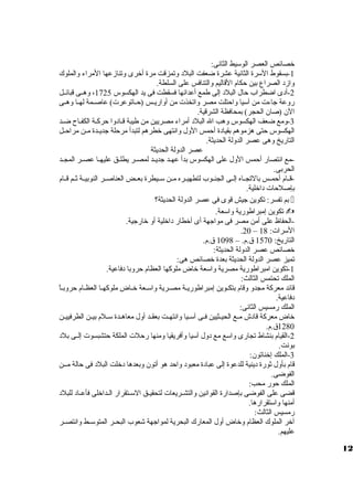 خصائص العصر الوسيط الثانى: 
-1 بسقوط السرة الثانية عشرة ضعفت البلد ولتمزقت مرة أخرى ولتنازمعها المراء ولالملوك 
ولازمد الصراع بين حكام القاليم ولالتنافس على السلطة. 
-2 أدى اضطراب حال البلد إلى طمع أعدائها فسقطت فى يد الهكسوس 1725 ، ولهظظى قبائظظل 
رولعة جاءت من آسيا ولاحتلت مصر ولاتخذت من أولاريظظس (حظظاتوعرت) عاصظظمة لهظظا ولهظظى 
الن (صان الحجر) بمحافظة الشرقية. 
-3 ولمع ضعف الهكسوس ولهب ال البلد أمراء مصريين من طيبة قظادولا حركظة الكفظاح ضظد 
الهكسوس حتى هزموهم بقيادة أحمس الولل ولانتهى خطرهم لتبدأ مرحلة جديظظدة مظظن مراحظظل 
التاريخ ولهى عصر الدوللة الحديثة. 
عصر الدوللة الحديثة 
-مع انتصار أحمس الولل على الهكسوس بدأ عهظظد جديظظد لمصظظر يطلظظق عليهظظا عصظظر المجظظد 
الحربى. 
-قظظام أحمظظس بالتجظظاه إلظظى الجنظظوب لتطهيظظره مظظن سظظيطرة بعظظض العناصظظر النوبيظظة ثظظم قظظام 
بإصلحات داخلية. 
بم تفسر: تكوين جيش قوى فى عصر الدوللة الحديثة؟  
تكوين إمبراطورية ولاسعة.  
-الحفاظ على أمن مصر فى مواجهة أى أخطار داخلية أول خارجية. 
.20 – السرات: 18 
التاريخ: 1570 ق .م. – 1098 ق .م. 
خصائص عصر الدوللة الحديثة: 
تميز عصر الدوللة الحديثة بعدة خصائص هى: 
-1 تكوين امبراطورية مصرية ولاسعة خاض ملوكها العظام حرولبا دفاعية. 
الملك تحتمس الثالث: 
قائد معركة مجدول ولقام بتكظظوين إمبراطوريظة مصظرية ولاسظعة خظظاض ملوكهظظا العظظظام حرولبظاً، 
دفاعية. 
الملك رمسيس الثانى: 
خاض معركة قادش مظظع الحيظظثيين فظظى آسظظيا ولانتهظظت بعقظظد أولل معاهظظدة سظظلم بيظظن الطرفييظظن 
1280 ق .م. 
-2 القيام بنشاط تجارى ولاسع مع دولل آسيا ولأفريقيا ولمنها رحلت الملكة حتشبسوت إلظظى بلد 
بونت. 
-3 الملك إخناتون: 
قام بأولل ثورة دينية للدعوة إلى عبادة معبود ولاحد هو أتون ولبعدها دخلت البلد فى حالة مظظن 
الفوضى. 
الملك حور محب: 
قضى على الفوضى بإصدارة القوانين ولالتشظظريعات لتحقيظظق السظظتقرار الظظداخلى فأعظظاد للبلد 
أمنها ولاستقرارها. 
رمسيس الثالث: 
آخر الملوك العظام ولخاض أولل المعارك البحرية لمواجهة شعوب البحظظر المتوسظظط ولانتصظظر 
عليهم. 
12 
 