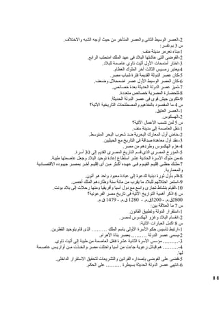 -2 العصر الوسيط الثانى ولالعصر المتأخر من حيث أولجه الشبه ولالختلف. 
س 3 بم تفسر: 
-1 بناء نعرمر مدينة منف. 
-2 الفوضى التى عاشتها البلد فى عهد الملك امنحتب الرابع. 
-3 اختار أمنمحات الولل أثيت تاولى عاصمة للبلد. 
-4 يعتبر رمسيس الثالث آخر الملوك العظام. 
-5 كان عصر الدوللة القديمة فترة شباب مصر. 
-6 كان العصر الوسيط الولل عصر اضمحلل ولضعف. 
-7 تميز عصر الدوللة الحديثة بعدة خصائص. 
-8 للحضارة المصرية خصائص متعددة. 
-9 تكوين جيش قوى فى عصر الدوللة الحديثة. 
س 4 ما المقصود بالمفاهيم ولالمصطلحات التاريخية التية؟ 
-1 العصر العتيق. 
-2 الهسكوس. 
س 5 لمن تنسب العمال التية؟ 
-1 نقل العاصمة إلى مدينة منف. 
-2 خاض أولل المعارك البحرية ضد شعوب البحر المتوسط. 
-3 عقد أولل معاهدة صداقة فى التاريخ مع الحيثيين. 
-4 هزم الهكسوس ولطردهم من مصر. 
-5 المؤرخ المصرى الذى قسم التاريخ المصرى القديم إلى 30 أسرة. 
-6 من ملوك السرة الحادية عشر استطاع إعادة توحيد البلد ولجعل عاصمتها طيبة. 
-7 ملظظك حظظظى إقليظظم الفيظظوم فظظى عهظظده أكظظثر مظظن أى إقليظظم آخظظر بمصظظر جهظظوده القتصظظادية 
ولالمعمارية. 
-8 قام بأولل ثورة دينية للدعوة إلى عبادة معبود ولاحد هو آتون. 
-9 استمر احتللهم للبلد ما يقرب من مائة سنة ولطاردهم الملك أحمس. 
-10 القيام بنشاط تجارى ولاسع مع دولل آسيا ولأفريقيا ولمنها رحلت إلى بلد بونت. 
س 6 اذكر أهمية التواريخ التية فى تاريخ مصر الفرعونية؟ 
2800 ق .م. ظ 3200 ق .م. ظ 1280 ق .م. ظ 1479 ق .م. 
س 7 ما العلقة بين: 
-1 استقرار الدوللة ولتطبيق القانون. 
-2 انقسام البلد ولغزول الهكسوس لمصر. 
س 8 اكمل العبارات التية: 
-1 ارتبط تأسيس حكم السرة الوللى باسم الملك ……… الذى قام بتوحيد القطرين. 
-2 يسمى عصر الدوللة ……… بعصر بناة الهرام. 
-3 ……… مؤسس السرة الثانية عشرة فنقل العاصمة من طيبة إلى أثيت تاولى. 
-4 ……… هم قبائل رعوية جاءت من آسيا ولاحتلت مصر ولاتخظظذت مظظن أولاريظظس عاصظظمة 
لها. 
-5 قضى على الفوضى بإصداره القوانين ولالتشريعات لتحقيق الستقرار الداخلى. 
-6 انتهى عصر الدوللة الحديثة بسيطرة ……… على الحكم. 
14 
 