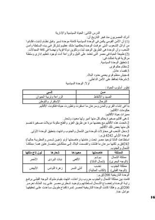 الدرس الثانى: الحياة السياسية ولالدارية 
أدرك المصريون منذ فجر التاريخ أن: 
1) أن المن القومى يكمن فى الوحدة السياسية كاملة موحدة تسير ولفظظق نظظظام ثظظابت، فكظظانوا ) 
من أولائل الشظعوب الظتى عرفظت الوحظظدة يحكمهظا ملظظك عظيظظم تظظتركز فظى يظظده السظلطة ولأمظن 
الشعب، ولأن الوحدة هى الطريق الوحيد لبناء ولتكوين دوللة قوية ولنهضة فى كافة المجالت. 
2) طبيعة الحياة فى مصر التى تعتمد على النيل ولالزراعة أدت لوجود تنظيم إدارى ولسلطة ) 
مركزية قوية تمثلت فى: 
-1 تحقيق الوحدة السياسية. 
-2 نظام حكم قوى. 
-3 قضاء عادل. 
-4 جيش منظم قوى يحمى حدولد البلد. 
-5 شرطة تحافظ على المن الداخلى. 
أوللً،: الوحدة السياسية 
تطور أسلوب الحياة : 
مههن إلهههى 
الصيد ولاللتقاط الزراعة ولتربية الحيوان 
الترحال الستقرار ولالتوطن 
بدأ فى إنشاء القرى ولالمدن ولسرعان ما استقرت ولتطورت حياته فتكونت القاليم. 
حكومات القاليم: 
مميزات حياة القاليم: 
-1 هى أقاليم صغيرة يحكم كل منها أمير وللها معبود ولشعار. 
-2 اتحدت هذه القاليم مع بعضها مرة عن طريق الغزول ولالفتح مكونة دوليلت صظظغيرة تضظظم 
كل منها بعض تلك القاليم. 
-3 دخل الشعب فى محاوللت للوحدة بين الشمال ولالجنوب ولانتهت بتحقيق الوحدة الوللى. 
الوحدة الوللى 4242 ق .م.: 
استطاعت الدلتا توحيد مصر تحت زمعامتها ولعاصمتها أولنو (عيظظن شظظمس ولالمطريظظة حاليظظاً،) 
4242 ق .م. لكنها سرعان ما فشلت ولانقسظظمت البلد إلظظى مملكظظتين متصظظارعتين همظظا: مملكتظظا 
الشمال ولالجنوب. 
المملكة عاصمتها معبودها شعارها لون تاج ملكها 
مملكة الشمال 
بظوتظظو 
(الوجه البحرى) 
(شمال الدلتا) الفعى نبات البردى الحمر 
مملكة الجنوب 
(الوجه القبلى) 
نخظظب 
(الكاب الحالية) أنثى النسر زمهرة اللوتس البيض 
الوحدة التاريخية 3200 ق .م.: 
قامت بين مملكة الشمال ولالجنوب حرولب ولنزاعات، انتهت بقيظظام ملظظوك الظظوجه القبلظظى برفظظع 
رايظظة الوحظظدة ولإخضظظاع الشظظمال لسظظلطانهم ولتوحيظظد شظظطرى مصظظر علظظى يظظد الملظظك نعرمظظر 
3200 ق .م. ولهكذا كانت الوحدة التاريخية لمصظظر ثمظظرة كفظظاح طويظظل سظظاعدت علظظى تحقيقهظظا 
عوامل عدة. 
16 
 