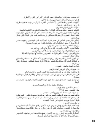 لنه صاحب حضارة زمراعية مستقرة منحه النيل قدراً، كبيراً، من المن ولالستقرار. 
-1 ظل المصرى القديم فترة طويلة يبنى بلده من الداخل. 
-2 لم يلجأ المصرى القديم للحرب إل دفاعا عظظن النفظظس فظظإذا رأى مظظن يهظظدد أمنظظه ولاسظظتقراره 
خرج ليزولد عن أرضه ولعرضه. 
محاوللت تكوين الجيش المصرى: 
-1 لم تعرف مصر جيشاً، موحداً، فى البداية بل فرقاً، عسكرية تدافع عن القاليم ولالعاصمة. 
-2 ظهرت بدايات جيش نظامى منذ السرة السادسة خاصة فى عهد الملظظك بيظظبى الولل حيظظث 
خاض الجيش المصرى أولل معركة حقيقية فى تاريخه انتصر فيهظا علظى القبائظل الظتى تسظكن 
فى فلسطين. 
-3 ظهر جيش مصر النظامى فى عصر الدوللة الحديثة بعد طظظرد الهكسظظوس ولاتجهظظت مصظظر 
إلى تكوين فرق  مجهزة بالسلحة ولالتى استطاعت تكوين إمبراطورية مصرية. 
ولمن السلحة التى استخدمها الجيش المصرى: 
أسلحة الجنود: القواس ولالسيوف، الفئوس ولالرماح، الدرولع ولالحراب. 
لباس الجنود: كان قصيراً، خفيفاً، ليمكنهم من الحركة فى سهولة وليسر. 
سلح الفرسان: (العجلت الحربية) أدخل المصريون هذا السلح أيام الدوللة الحديثة. 
أخلق  الجيش المصرى: 
كان الجيش المصرى يقاتل بضراولة فى مواجهة جيوش العداء لكن عنظظدما يتعلظظق بالمظظدنيين 
أول المنشآت المدنية كان يتعامل بكل تحضر مدركاً، أن قوته ليسظظت فقظظط فظظى عسظظكريته وللكظظن 
فى سلوكه. 
قالوا عن الجيش ولالجندى المصرى: 
أنهم خير أجناد الرض. :() قال عنهم النبى 
يقول نابليون بونابرت: لو كان عندى نصف هذا الجيش المصرى لغزولت العالم. 
يقول المارشال الفرنسى مارسون فى حرب القرم: ل ترسلوا لى فرقة تركيظظة ولأرسظظلوا كتيبظظة 
مصرية. 
قال مراسل جريدة (الصنداى تايمز) بعد عبور حرب أكتوبر: أنقذولنا.. الزلزال، أنقذولنا.. إنها 
القيامة. 
صفحات مضيئة من تاريخ الجيش المصرى 
1) معركة التحرير 1571 ق .م.: ) 
. احتل الهكسوس مصر 1730 
سياستهم: اساؤولا معاملة المصريين ولأهانوا معابدهم. 
موقف المصريين منهم: لم يطمئن المصريون لهم وللم يتعاولنوا معهم بظظل نظظظرولا إليهظظم نظظظرة 
كره ولاحتقار عندما أخذت قوة الهكسوس فى الضعف هب الشعب المصرى تحت قيادة أمراء 
طيبة لسترداد حريتهم المسلوبة من المحتل الغاضب. 
مراحل حرب التحرير: 
-1 بدأ حاكم طيبة (سقنن رع) فى جمع من حوله العوان ولإقناع حكظظام القظظاليم بالتعظظاولن مظظن 
أجل محاربة الهكسوس فاستجاب الكثير له ولخرج على رأس جيش يقاتظظل حظظتى سظظقط (سظظقنن 
رع) شهيداً، فى سبيل مصر. 
-2 تسلم الراية من بعد (سقنن راع) ابنه (كامس) ولجمع جيشا ولدخظظل فظظى مواجهظظة الهكسظظوس 
ولحقق انتصارات رائعة إل أنه مات شهيداً، فى إحدى المعارك. 
20 
 
