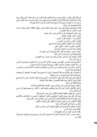 لمراقبة النيل ولتقدير ارتفاع منسوب مياهه لتقدير قيمة الضرائب ولالمساحات التى يمكن ريها 
خلل العام كانت حياة الفلح كظظدا ولكفاحظظاً، (برهظظن) فهظظو فظى شظظقاء لصظرف ميظاه النيظظل علظظى 
أرضه إذا زماد فيضانه ولفى شقاء لرفع المياه لتصل لرضه إذا قل فيضانه. 
3) المحاصيل الزراعية: ) 
كانت المحاصيل متعددة فى مصر الفرعونية ولكانت مصر تحقق الكتفاء الذاتى منها ما عظظدا 
فترات الكوارث ولقلة الفيضان. 
ولمن أشهر المحاصيل الزراعية فى مصر الفرعونية: 
الحبوب مثل: القمح ظ الشعير. 
الخضرولات : البصل الثوم ظ الخس. 
البقول: العدس ظ السمسم ظ الترمس. 
النباتات ذات اللياف (الكتان) لصناعة النسيج. 
الشجار المثمرة: العنب ظ البلح ظ التين. 
نباتات زمينة: السمسم لستخراج الزيت. 
أعلم أن مصر عرفت منذ فجر التاريخ بأنها أرض الخيرات. 
4) طريقة الزراعة ولأدولات الزراعة: ) 
كانت عمليات الزراعة تمر بعدة مراحل بعد انحسار مياه الفيضان. 
مراحل الزراعة: 
-1 العظظزق  بعظظد انحسظظار الفيضظظان: يجهظظز الفلح الرض لزراعظظة الحبظظوب فيعظظزق  الرض 
لزراعة الحبوب فيعزق  الرض بالفأس وليحرثها بمحاريث تجرها الثيران. 
-2 البظظذر ولالحظظرث: ولضظظع البظظذولر فظظى الرض ولإخفائهظظا باسظظتخدام الغنظظام لتظظدولس الحبظظوب 
لتدخلها فى ثنايا التربة. 
-3 الحصاد: يقوم الفلح بمراقبة المحصول حتى إذا نضظظج يبظظدأ الحصظظاد بالمنجظظل ثظظم يجمعظظه 
وليتم تخزينه فى الصوامع بعد ولزمنه ولتسجيله. 
-4 الصوامع: هى شكل مخرولطى له فتحظظة مظن أعلظظى يصظظعد إليهظظا العمظظال علظظى سظظلم لوضظظع 
الغلل ولفى السفل توجد فتحة للحصول عليها ولقت الحاجة. 
5) الملكية الزراعية: ) 
-1 كانت جميع الراضى الزراعية فى مصر القديمة ملكا للملك (الدوللة). 
-2 كان الفلحون المزارعون للرض مطالبين بتسليم الجزء الكبر من محصظظولهم الزراعظظى 
للدوللة كضرائب. 
بم تفسر: لم تختفى الملكية الخاصة للفراد فى مصر الفرعونية؟ 
حيث كان الفرعون يهدى الجنود المخلصين ولكبار الموظفين أراضى زمراعية تكون ملكاً، لهظظم 
وللورثتهم لذا لم تنعدم الملكية الخاصة للراضى الزراعية فى مصر الفرعونية. 
ملكية الولقاف: هى أراضى خاصة بالنفاق  على المعابد ولالمقابر. 
6) دولر الدوللة فى التنمية الزراعية: ) 
ساهمت الحكومة المركزية فى تحقيق النهضة الزراعية من خلل: 
-إقامة مشرولعات للرى. 
-إقامة السدولد للحد من آثار الفيضانات. 
-عرفت مصظر الدارة السظلمية الحازممظة لمواجهظة الزممظات ولولضظع اسظتراتيجيات لمواجهظة 
لطوارئ. 
26 
 