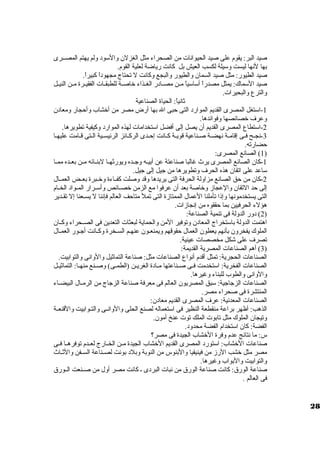 صيد البر: يقوم على صيد الحيوانات من الصحراء مثل الغزلن ولالسود وللم يهتم المصظظرى 
بها لنها ليست ولسيلة لكسب العيش بل كانت رياضة لعلية القوم. 
صيد الطيور: مثل صيد السمان ولالطيور ولالبجع ولكانت ل تحتاج مجهوداً، كبيراً،. 
صيد السماك: يمثل مصدراً، أساسياً، مظظن مصظظادر الغظظذاء خاصظظة للطبقظظات الفقيظظرة مظظن النيظظل 
ولالترع ولالبحيرات. 
ثانياً،: الحياة الصناعية 
-1 استغل المصرى القديم الموارد التى حبى ال بها أرض مصر من أخشاب ولأحجار ولمعادن 
ولعرف خصائصها ولفوائدها. 
-2 استطاع المصرى القديم أن يصل إلى أفضل استخدامات لهذه الموارد ولكيفية تطويرها. 
-3 نجظح فظى إقامظة نهضظة صظناعية قويظة كظانت إحظدى الركظائز الرئيسظية الظتى قظامت عليهظا 
حضارته. 
1) الصانع المصرى: ) 
-1 كان الصانع المصرى يرث غالبا صناعتة عن أبيظظه ولجظظده وليورثهظظا لبنظظائه مظظن بعظظده ممظظا 
ساعد على اتقان هذه الحرف ولتطويرها من جيل إلى جيل. 
-2 كان من حق الصانع مزاوللة الحرفة التى يريدها ولقد ولصلت كفظظاءة ولخظظبرة بعظظض العمظظال 
إلى حد التقان ولالعجازم ولخاصة بعد أن عرفوا مع الزمن خصظظائص ولأسظظرار المظظواد الخظظام 
التى يستخدمونها ولإذا تأملنا العمال الممتازمة التى تمل متاحف العالم فإننا ل يسظظعنا إل تقظظدير 
هؤلء الحرفيين بما حققوه من إنجازمات. 
2) دولر الدوللة فى تنمية الصناعة: ) 
اهتمت الدوللة باستخراج المعادن ولتوفير المن ولالحماية لبعثات التعدين فى الصظظحراء ولكظظان 
الملوك يفخرولن بأنهم يعطون العمال حقوقهم وليمنعظون عنهظم السظخرة ولكظانت أجظور العمظال 
تصرف على شكل مخصصات عينية. 
3) أهم الصناعات المصرية القديمة: ) 
الصناعات الحجرية: تمثل أقدم أنواع الصناعات مثل: صناعة التماثيل ولالولانى ولالتوابيت. 
الصناعات الفخرية: استخدمت فظظى صظظناعتها مظظادة الغريظظن (الطمظظى) ولصظظنع منهظظا: التماثيظظل 
ولالولانى ولالطوب للبناء ولغيرها. 
الصناعات الزجاجية: سبق المصريون العالم فى معرفة صناعة الزجاج من الرمظظال البيضظظاء 
المنتشرة فى صحراء مصر. 
الصناعات المعدنية: عرف المصرى القديم معادن: 
الذهب: أظهر براعة منقطعة النظير فى استعماله لصنع الحلى ولالولانظظى ولالتظظوابيت ولالقنعظظة 
ولتيجان الملوك مثل تابوت الملك توت عنخ أمون. 
الفضة: كان استخدام الفضة محدولد. 
س: ما نتائج عدم ولفرة الخشاب الجيدة فى مصر؟ 
صناعات الخشاب: استورد المصرى القديم الخشاب الجيدة مظظن الخظظارج لعظظدم توفرهظظا فظظى 
مصر مثل خشب الرزم من فينيقيا ولالبنوس من النوبة ولبلد بونت لصظظناعة السظظفن ولالثظظاث 
ولالتوابيت ولالبواب ولغيرها. 
صناعة الورق : كانت صناعة الورق  من نبات البردى ظ كانت مصر أولل من صظظنعت الظظورق  
فى العالم . 
28 
 