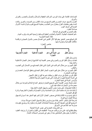الصناعات القائمة على نبات البردى: المراكب الخفيفة ولالسظظلل ولالحبظظال ولالحصظظر ولالفظظرش 
ولالورق . 
الغزل ولالنسيج: عرف المصرى القديم النسيج من نبات الكتان ولمن الصوف ولالحرير ولكانت 
النساء يقمن بعمليات الغزل بمغازمل مظن الخشظب ولعمليظة النسظيج تقظوم بظأنوال تشظبه النظوال 
اليدولية فى الريف اليوم. 
صناعة الجلود: 
-تقدم المصرى القديم فى فن الدباغة. 
-أهم المنتجات الجلدية: الحذية ولالمقاعد ولأغطية الوسائط ولأرضية العربات ولقرب المياه. 
ثالثاً،: الحياة التجارية 
كان لموقع مصر المتميز جغرافياً، الثر الكظظبير فظظى اتصظظال مصظظر بالظظدولل المجظظاولرة ولإقامظظة 
علقات اقتصادية ولتجارية معها. 
عناصر التجارة 
وسائل النقل دور الدولة فى دعم 
التجارة 
التجارة الداخلية التجارة الخارجية 
1) ولسائل النقل: ) 
تعددت ولسائل النقل البرى ولالبحرى فى مصر القديمة (ما النتائظظج) ازمدهظظار التجظظارة الداخليظظة 
ولالخارجية. 
النقل النهظرى: مظن خلل المراكظب فظى النيظل الظتى تنقظل البضظائع مظن الشظمال إلظى الجنظوب 
ولالعكس. 
النقل البحرى: من خلل سفن كبيرة تجوب البحار لتنقل البضائع ولتحقق التواصل الحضظظارى 
مع الدولل المجاولرة. 
النقل البرى: تتمثل فى دولاب النقل ولزمحافات تجرها الثيران لنقل الحجار. 
فى الدوللة الحديثة ظهرت المركبات التى تجرها الخيول كوسيلة للنتقال. 
2) دولر الدوللة فى تنمية التجارة: ) 
عمظل ملظظوك مصظر القديمظظة علظظى تشظظجيع التجظظارة ولتظوفير المنظظاخ الملئظم لنموهظظا مظن خلل 
مجموعة من النجازمات تمثلت فيما يلى: 
-1 إقامة تحصينات على حدولد مصر لتأمين ولتسهيل التجارة الخارجية. 
-2 إنشاءات إدارات خاصة مثل: إدارة المحاسبة ولإدارة الجمظظارك ولالتجظظارة الخارجيظظة ولإدارة 
القوافل التجارية. 
-3 شق (سنوسرت الثالث) قناة فى صخور الجندل الولل لتمر فيها السفن عند أسظظوان لتسظظهيل 
حركة التجارة مع النوبة. 
-4 ربط النيل بالبحر الحمر بقناة سيزولستريس (علل) لتسهيل التجارة مع بلد بونت. 
-5 ولضع القوانين: لضبط السواق  ولحماية المعاملت التجارية ولاستقرارها ولولضظظع عقوبظظات 
صارمة عند التلعب فى السواق  
من التشريعات التجارية فى عصر الدوللة الحديثة 
يحكم بقطظظع اليظظد علظظى مظظن يرتكظظب جريمظظة التخفيظظف فظظى الكيظظل ولالميظظزان أول يزيظظف العقظود 
ولالختام أول يقوم بغش المتعاملين معه أول يغير فى نصوص  السجلت العامة. 
29 
 