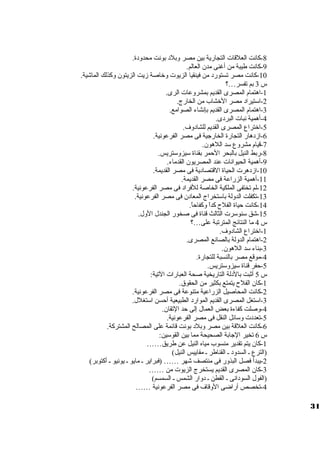 -8 كانت العلقات  التجارية بين مصر وبلد بونت محدودة. 
-9 كانت طيبة من أغنى مدن العالم. 
-10 كانت مصر تستورد من فينقيا الزيوت  وخاصة زيت الزيتون وكذلك الماشية. 
س 3 بم تفسر…؟ 
-1 اهتمام المصرى القديم بمشروعات  الرى. 
-2 اسوتيراد مصر الخشاب من الخارج. 
-3 اهتمام المصرى القديم بإنشاء الصوامع. 
-4 أهمية نبات  البردى. 
-5 اختراع المصرى القديم للشادوف. 
-6 ازدهار التجارة الخارجية فى مصر الفرعونية. 
-7 قيام مشروع سود اللهون. 
-8 ربط النيل بالبحر الحمر بقناة سويزوسوتريس. 
-9 أهمية الحيوانات  عند المصريون القدماء. 
-10 ازدهرت  الحياة القتصادية فى مصر القديمة. 
-11 أهمية الزراعة فى مصر القديمة. 
-12 لم تختفى الملكية الخاصة للفراد فى مصر الفرعونية. 
-13 تكفلت الدولة باسوتخراج المعادن فى مصر الفرعونية. 
-14 كانت حياة الفلح  كداً  وكفاحاً . 
-15 شق سونوسورت  الثالث قناة فى صخور الجندل الول. 
س 4 ما النتائج المترتبة على…؟ 
-1 اختراع الشادوف. 
-2 اهتمام الدولة بالصانع المصرى. 
-3 بناء سود اللهون. 
-4 موقع مصر بالنسبة للتجارة. 
-5 حفر قناة سويزوسوتريس. 
س 5 أثبت بالدلة التاريخية صحة العبارات  التية: 
-1 كان الفلح  يتمتع بكثير من الحقوق. 
-2 كانت المحاصيل الزراعية متنوعة فى مصر الفرعونية. 
-3 اسوتغل المصرى القديم الموارد الطبيعية أحسن اسوتغلل. 
-4 وصلت كفاءة بعض العمال إلى حد التقان. 
-5 تعددت  وسوائل النقل فى مصر الفرعونية. 
-6 كانت العلقة بين مصر وبلد بونت قائمة على المصالح المشتركة. 
س 6 تخير الجابة الصحيحة مما بين القوسوين: 
-1 كان يتم تقدير منسوب مياه النيل عن طريق…… 
(الترع ي السدود ي القناطر ي مقاييس النيل) 
-2 يبدأ فصل البذور فى منتصف شهر …… (فبراير ي مايو ي يونيو ي أكتوبر) 
-3 كان المصرى القديم يستخرج الزيوت  من …… 
(الفول السودانى ي القطن ي دوار الشمس ي السمسم) 
-4 تخصص أراضى الوقاف فى مصر الفرعونية …… 
31 
 