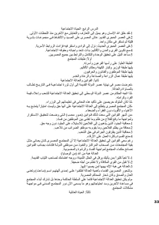 الدرس الرابع: الحياة الجتماعية 
-1 لقد خلق ال النسان وهو يميل إلى التعارف والتعايش مع الخرين منذ اللحظات  الولى. 
-2 فى العصر الحجرى القديم: عاش المصرى على الصيييد واللتقيياط فييى مجموعييات  بشييرية 
قليلة لم تستقر فى مكان واحد. 
-3 فى العصر الحجرى الحديث: نزل إلى الوادى واسوتقر فيه فزادت  الروابط السورية. 
-4 مع تكوين القرى والمدن والقاليم: بدأت  تتحد واجباته وحقوقه الجتماعية. 
-5 سواعد النيل على تحقيق الوحدة والتكامل والترابط بين جميع المصريين. 
أولً : طبقات  المجتمع 
الطبقة العليا: على رأسوها الفرعون وأسورته. 
يليها طبقة الوزير وكبار الكهنة وحكام القاليم. 
يليها طبقة الموظفون والفنانون والحرفيون. 
يليها طبقة عمال الزراعة والصناعة والرعاة والخدم. 
ثانياً : القوانين والعدالة الجتماعية 
-تعرضت مصر فى نهاية عصر الدولة القديمة إلى أول ثورة اجتماعييية فييى التاريييخ تطييالب 
بالمساواة والعدالة. 
-لذا اتجه الحكام من عصر الدولة الوسوطى إلى تحقيق العدالة الجتماعية للشعب وإعلء قيمة 
الفرد وكرامته. 
-لذا كان الملوك حريصين على تأكيد هذه المعانى فى تعليماتهم إلى الوزراء. 
-كان المجتمع المصرى يتطلع إلى العدالة الجتماعية على أنها حق وليست امتيازاً  يتمتييع بييه 
الغنياء والقوياء دون الفقراء والضعفاء. 
-من أشهر القوانين التى سوعت لذلك قييوانين (حييور محييب) الييتى وضييعت لتحقيييق السوييتقرار 
ولمواجهة ما وقع للفلح  من ظلم وما تفشى بين الموظفين من فساد: 
-1 معاقبة الجنود الذين يذهبون إلى الفلحين للسوتيلء على الجلود دون وجه حق. 
-2 معاقة من يظلم الفلحين وما يقوم به موظفو الضرائب من تلعب. 
-3 معاقبة الذين يقترفون الجرائم فى حق الشعب. 
-4 منع القسوة وكثرة العمل على الرقاء. 
رغم سوعى القوانين إلى تحقيق العدالة الجتماعية إل أن المجتمييع المصييرى كييان يعييانى مثييل 
بقية المجتمعات  مين أصيحاب المراكييز والنفيوذ ميين ميوظفى الدولية فكييانت بجييانب القيوانين 
نصائح حكماء المجتمع لمواجهة الفساد والرشوة والمحسوبية. 
العدالة هبة من ال (من الوصايا) 
-1 ل تعبأ كثيراً  بمن يأتيك يرفل فى الحلل الثمينة، ووجه اهتمامك لصاحب الثياب القديمة. 
-2 ل تقبل من القوى المكافأة ول تظلم من أجله ضعيفاً . 
-3 العدالة هى هبة الله يهبها لمن يصبوا إليها. 
-ولشعور المصريين القدماء بأهمية العدالة أطلقيوا عليى إحيدى ألهتهيم اسوييم (ميياعت) وتعنييى 
العدل والصدق وكان شعار المحاكم المصرية. 
-ولم يكن تحقيق العدالة الجتماعية قائما على السلطة الحاكمة وحدها بل شارك أبناء المجتمع 
فى مساعدة الخرين وسود احتياجاتهم وهو ما يسييمى الن دور المجتمييع المييدنى فييى مواجهيية 
مشكلت  المجتمع. 
ثالثاً : الحياة العائلية 
33 
 