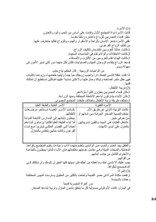 1) السورة: ) 
كانت السورة نواة المجتمع الول وقامت على أسواس من الحب والود والتعاون. 
-نظر قدماء المصريين للزواج باعتباره رباطاً  مقدسواً . 
-ففى السورة يشعر النسان بالراحة والسوتقرار والهدوء وللزواج تقاليد متعارف عليها. 
من تقاليد الزواج الفرعونى: 
-1 كانت عائلتا العروسوين تتقاسومان تكاليف الزواج. 
-2 كانت الحتفالت  والولئم تقام فى المناسوبات  السعيدة. 
-3 كانت الهدايا تقدم للعروسوين من القارب والصدقاء. 
-4 بعد الزواج يتقاسوم الزوجان المهام والمسئوليات  فكان لكل منهما دور لكى تسير المور فى 
سوهولة ويسر. 
من الواجبات  الزوجية .. قال الحكيم بتاح  حتب 
إذا كنت عاقلً  فأسوس لنفسك دارا وأحبب زوجتك حباً  جميياً  وآيتهييا طعامهييا، وزودهييا بالثييياب 
فهى حقل مثمر لصاحبه وإيياك ومنازعتهيا ول تكين شيديداً  عليهيا فبياللين تسيتطيع أن تمتليك 
قلبها. 
2) تربية الطفال: ) 
-1 كان قدماء المصريين يعتزون كثيراً  بأولدهم. 
-2 كان البناء يشاركون آباءهم النشطة المختلفة ومنها الزراعة. 
-3 تختلف طريقة تربية الطفال باختلف طبقات  المجتمع المصرى. 
السورة الفقيرة السور الغنية والطبقة العليا 
-كانت التربية الولى عن طريق الم. 
-يتعلم الصبية الصغار الحرفيية ميين آبييائهم أو 
من حرفى خبير. 
-تشتغل الفتيات  فيى اليبيت وتلقيين تيدريباتهن 
بالمنزل على أيدى المهات . 
-كيييانت السوييير الغنيييية تسيييتأجر مرضيييعات  
لطفالهم. 
-يبعثون بأبنائهم إلى المييدارس التابعيية للدوليية 
أما أبناء الطبقة العليا فكانوا يرسوييلون أبنيياءهم 
أحيانياً  إليى القصير الملكيى لييتربوا ميع أبنياء 
الفرعون وكانت بناتهن يتعلمن بالمنازل. 
والطفل يجد الحنييو والحييب مين الواليدين يتعلييم منهمييا آداب وعييادات  وقييم المجتميع وقواعيد 
المعاملة والصفات  النبيلة وفييى مقابييل عنييايتهم بأطفييالهم فييإن البيياء كييانوا يحظييون بالطاعيية 
والحترام الكامل من جانب أبنائهم. 
من أقوالهم: 
يجب عليك أل تنسى أمك وما فعلته من أجلك فإن نسيتها فلها الحق أن تلومك وأن شكتك إلييى 
ال فسيسمع شكواها. 
3) المرأة: ) 
ارتفعت مكانة المرأة فى مصر القديمة وتمتعت بالكثير من الحقوق ومارسوت المهيين المختلفيية 
وعملت بالسياسوة. 
دور المرأة المصرية قديماً  
فى المنزل: كانت الم تتولى مسئولية كل ما يتعلق بشئون المنزل وتربية أبناءها الصغار. 
34 
 