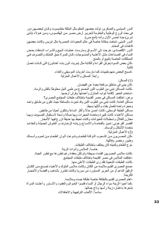 الدور السياسوى والعسكرى: تولت بعضهن الحكم مثل الملكة حتشبسوت  وكييان لبعضييهن دور 
فى بعث الروح  الوطنية والمقاومة لتحريير أرض مصير مين الهكسيوس، ومين هيؤلء (تيتى 
شرى) جدة أحمس الول وأمه (أمح مس). 
الدور الدينى: تمتعت بمكانة خاصة فى عالم المعبودات  المصرية مثل ايزيس وكانت بعضهن 
كاهنات  فى المعابد. 
الدور القتصادى: خرجت إلى السوييواق ومارسوييت عمليييات  الييبيع والشييراء، اشييتغلت بعييض 
النساء فى الصيناعات  مثييل الغذيية والمنسيوجات ، كييان للميرأة حييق التملييك والتصيرف فيى 
الممتلكات  الخاصة بالبيع أو بالمنح. 
-كان بعض النسوة يعرفن القراءة والكتابة مثل (مريت أتون بنت أخناتون) التى كييانت تعمييل 
كاتبة. 
-أصبح البعض منهم طبيبات  كما مارسوت أخريات  الموسويقى والغناء. 
رابعاً : المسكن والعمال المنزلية 
1) المسكن: ) 
-كان يبنى فى مناطق مرتفعة بعيدة عن الفيضان. 
-كانت المساكن تبنى من الطوب اللبن المصنوع من طمى النيل مخلوطاً  بالقش والرماد. 
-اسوتخدم الحجر لقامة أبواب المنازل وأعمدتها وفرش أرضها. 
برهن: اختلفت المساكن فى مصر القديمة باختلف طبقات  المجتمع المصرى؟ 
مساكن العامة: كانت تبنى من الطوب اللبن وقد تميزت  بالبساطة حيث تكون من طييابق واحييد 
وحجرة واحدة تتصل بفناء وأثاثها بسيط. 
مساكن الطبقة الوسوطى: كانت أحسن حالً  وأكثر اتساعاً  وتتكون أحيانا من طابقين. 
مساكن الغنياء: كانت كبيرة ومتعددة الحجرات  وبها صالة واسوعة لسوييتقبال الضيييوف وبهييا 
مخازن للغلل واسوطبلت  للحيوانات  وكانت تحيط بها حديقة تزرع فيها الشجار. 
القصر الفرعونى: تمييز بالفخاميية والتسيياع وزينتيه الزخييارف و النقيوش الجميلية والمقاعييد 
متعددة الشكال والوسوائد. 
2) العمال المنزلية: ) 
-كان المصييريون ميين الشييعوب الذواقيية للطعييام وتنييوعت ألييوان الطعييام ميين لحييوم وأسوييماك 
وطيور وخضر وفاكهة. 
-نوع الطعام وكميته كان يختلف باختلف الطبقات . 
خامساً : الملبس وأدوات  الزينة 
-كانت ملبس المصريين القدماء بسيطة ولم تكن معقدة رغم تطورها مع تطور الحياة. 
-اختلفت الملبس فى مصر القديمة باختلف طبقات  المجتمع. 
-كانت الطبقات  الشعبية تقلد زى الطبقات  العلى منها. 
-صنع المصرى القديم ملبسه من الكتان وكانت ملبس الملوك والغنياء تصيينع ميين الكتييان 
الرقيق الناعم أو من الحرير المستورد من سووريا وكانت تطييرز بالييذهب والفضيية والحجييار 
الكريمة. 
-اهتم المصرى القديم بالنظافة خاصة نظافة جسده وملبسه. 
-كما أحبوا الزينة سوواء الرجال أو النساء فلبسوا الخيواتم والعقيود والسوياور وأعتنيت الميرأة 
بشعرها باعتباره زينة رأسوها وتاج جمالها. 
سوادسواً : اللعاب الترفيهية والحتفالت  
35 
 