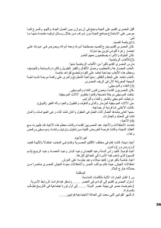 أقبل المصرى القديم على الحياة ونجح فى أن يييوازن بييين العمييل الجيياد واللهييو والمييرح  كمييا 
حرص على السوتمتاع بمباهج الحياة دون إسوراف ميين خلل وسوييائل ترفيييه متعييددة منهييا مييا 
يلى: 
1)رياضة الصيد: ) 
-كان المصرى القديم يخرج للصيد مصطحباً  أسورته ومعه أدواته ويحييرص فييى عيودته علييى 
إحضار زهرة اللوتس ليزين بها منزله. 
-كان الملوك والمراء يصطحبون معهم الخدم. 
2)اللعاب الرياضية: ) 
مارس المصرى القديم كثيراً  من اللعاب الرياضية منها: 
-ألعاب المصييارعة والتحطيييب وحمييل الثقيال والقفيز الطويييل والكييرة والسيباحة والتجيديف 
ومعظم هذه اللعاب جماعية تعتمد على القوة وتخضع لقواعد خاصة. 
-ألعاب تعتمد على الحظ والتفكير: منها لعبة الشطرنج وأخرى على رقعيية مربعيية تشييبه لعبيية 
السيجة المعروفة الن فى الريف المصرى. 
3) الغناء والموسويقى: ) 
-كان المصريون القدماء يحبون فنون الغناء والموسويقى. 
-بلغت الموسويقى مرحلة ناضجة وقاموا بتطوير اللت  الموسويقية. 
-ارتبطت الموسويقى بالشعر والغناء والترانيم. 
-من اللت  الموسويقية المزمار والناى والدفوف والطبول والعود واله النفير (البوق). 
-كانت الغانى إما فردية أو جماعية. 
-منها أغانى ينشدها العمال أثناء العمل فى الحقول وأغان تنشد أثناء رعى الحيوانييات  وأغييان 
تنشد فى المعابد والجنازات . 
4) العياد: ) 
تعددت  الحتفالت  والعياد عند المصريين القدماء وكانت معظم هذه العياد قييد ظهييرت  مييع 
العقائد الدينية، وكانت فرصة للعروض الفنية ميين تمثيييل وترتيييل وإنشيياد وموسويييقى ورقييص 
وغناء. 
أهم العياد 
أعياد دينية: كانت تقام فى مختلف القاليم المصييرية وتقييام فييى المعابييد احتفييالً  باللهيية كعيييد 
أوزوريس ورع وأمون. 
أعياد قومية: كعيد رأس السنة وعيد الفيضان وعيييد البييذر وعيييد الحصيياد وعيييد الربيييع (شييم 
النسيم) الذى تذهب فيه السورة إلى الحدائق للنزهة. 
أعياد خاصة بالفرعون: كعيد ميلده وعيد جلوسوه على العرش. 
احتفالت  الجيش: حيث تقام مواكب النصر والحتفالت  بعودة الجيش المصرى منتصراً  ميين 
حملته خارج البلد. 
المناقشة 
س 1 اكمل العبارات  التية بالكلمات  المناسوبة: 
-1 نزل المصرى القديم إلى الوادى فى العصر …… واسوتقر فيه فزادت  الروابط السورية. 
-2 تعرضت مصر فى نهاية عصر الدولة …… إلى أول ثورة اجتماعية فى التاريييخ تطييالب 
بالمساواة. 
-3 أشهر القوانين التى سوعت إلى العدالة الجتماعية قوانيين…… 
36 
 