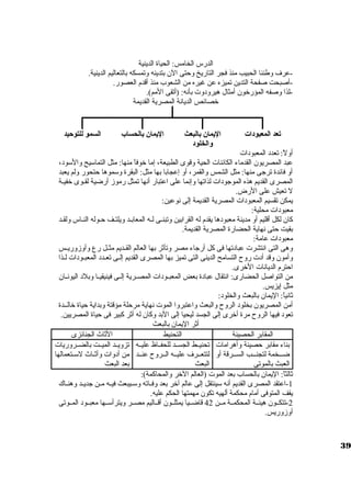 الدرس الخامس: الحياة الدينية 
-عرف وطننا الحبيب منذ فجر التاريخ وحتى الن بتدينه وتمسكه بالتعاليم الدينية. 
-أصبحت صفحة التدين تميزه عن غيره من الشعوب منذ أقدم العصور. 
-لذا وصفه المؤرخون أمثال هيرودوت  بأنه: (أتقى المم). 
خصائص الديانة المصرية القديمة 
تعد المعبودات اليممان بالبعث 
والخلود 
اليممان بالحساب السمو للتوحيد 
أولً : تعدد المعبودات  
عبد المصريون القدماء الكائنات  الحية وقوى الطبيعة، إما خوفاً  منها: مثل التماسويح والسوود، 
أو فائدة ترجى منها: مثل الشمس والقمر، أو إعجابا بها مثل: البقرة وسوموها حتحور ولم يعبد 
المصرى القديم هذه الموجودات  لذاتها وإنما على اعتبار أنها تمثل رموز أرضية لقيوى خفيية 
ل تعيش على الرض. 
يمكن تقسيم المعبودات  المصرية القديمة إلى نوعين: 
معبودات  محلية: 
كان لكل أقليم أو مدينة معبودها يقدم له القرابين وتبنيى ليه المعابيد ويلتيف حيوله النياس ولقيد 
بقيت حتى نهاية الحضارة المصرية القديمة. 
معبودات  عامة: 
وهى التى انتشرت  عبادتها فى كل أرجاء مصر وتأثر بها العالم القييديم مثييل رع وأوزوريييس 
وأمون وقد أدت  روح  التسامح الدينى التى تميز بها المصرى القديم إلييى تعييدد المعبييودات  لييذا 
احترم الديانات  الخرى. 
من التواصل الحضارى: انتقال عبادة بعض المعبييودات  المصييرية إلييى فينيقيييا وبلد اليونييان 
مثل إيزيس. 
ثانياً : اليمان بالبعث والخلود: 
أمن المصريون بخلود الروح  والبعث واعتبروا الموت  نهاية مرحلة مؤقتة وبداية حياة خالييدة 
تعود فيها الروح  مرة أخرى إلى الجسد ليحيا إلى البد وكان له أثر كبير فى حياة المصريين. 
أثر اليمان بالبعث 
المقابر الحصينة التحنيط الثاث الجنائزى 
بناء مقابر حصينة وأهرامات  
ضيييخمة لتجنيييب السيييرقة أو 
العبث بالموتى 
تحنيييط الجسييد للحفيياظ عليييه 
لتتعييرف عليييه الييروح  عنييد 
البعث 
تزويييد الميييت بالضييروريات  
من أدوات  وأثيياث لسوييتعمالها 
بعد البعث 
ثالثاً : اليمان بالحساب بعد الموت  (العالم الخر والمحاكمة): 
-1 اعتقد المصرى القديم أنه سوينتقل إلى عالم آخر بعد وفيياته وسويييبعث فيييه ميين جديييد وهنيياك 
يقف المتوفى أمام محكمة ألهيه تكون مهمتها الحكم عليه. 
-2 تتكييون هيئيية المحكميية ميين 42 قاضيييا يمثلييون أقيياليم مصيير ويترأسوييها معبييود المييوتى 
أوزوريس. 
39 
 