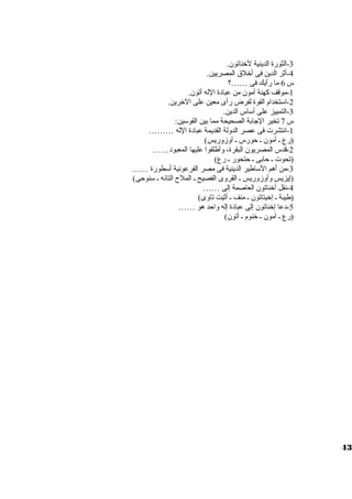 -3 الثورة الدينية لخناتون. 
-4 أثر الدين فى أخلق المصريين. 
س 6 ما رأيك فى ……؟ 
-1 موقف كهنة آمون من عبادة الله أتون. 
-2 اسوتخدام القوة لفرض رأى معين على الخرين. 
-3 التمييز على أسواس الدين. 
س 7 تخير الجابة الصحيحة مما بين القوسوين: 
-1 انتشرت  فى عصر الدولة القديمة عبادة الله ……… 
(رع ي أمون ي حورس ي أوزوريس) 
-2 قدس المصريون البقرة، وأطلقوا عليها المعبود…… 
(تحوت  ي حابى ي حتحور ي رع) 
-3 من أهم السواطير الدينية فى مصر الفرعونية أسوطورة …… 
(إيزيس وأوزوريس ي القروى الفصيح ي الملح  التائه ي سونوحى) 
-4 نقل أخناتون العاصمة إلى …… 
(طيبة ي إخيتاتون ي منف ي أثيت تاوى) 
-5 دعا إخناتون إلى عبادة إله واحد هو …… 
(رع ي آمون ي خنوم ي أتون) 
43 
 