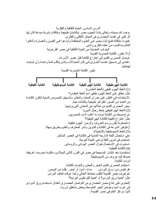 الدرس السادس: الحياة الثقافية والفكرية 
-وهب ال سوبحانه وتعالى بلدنا الحبيب مصر إمكانيات  طبيعية وطاقات  بشرية مبدعة كان لها 
أثر كبير فى تقدمنا الحضارى فى المجال الثقافى والفكرى. 
-فجرت  طاقاته فنبغ أبناء مصر فييى العليوم المختلفية وأبييدعوا فييى الفنييون والعمييارة وأذهليوا 
العالم بما قدموه من عطاء فكرى وأدبى. 
الجوانب المضيئة من الحياة الثقافية فى مصر الفرعونية 
أولً : تطور الكتابة المصرية القديمة 
-توصل المصرى القديم إلى اختراع الكتابة قبل عصر السورات . 
-اهتدى إلى تسييجيل تقييدمه البشييرى فييى كييل المجييالت  وكييان يتكلييم لغيية واحييدة وأن تبيياينت 
لهجاتها. 
تطور الكتابة المصرية القديمة 
الكتابة الهيراطيقية الكتابة الهيرغليقية الكتابة الديمموطيقية الكتابة القبطية 
1) الخط الهيروغليفى (الخط المقدس): ) 
علل: يطلق على الخط الهيروغليفى اسوم الخط المقدس؟ 
-لسوتخدامه فى النقش على جدران المعابد والمقابر ولتسجيل النصوص الدينية تتكون الكتابيية 
من العديد من الصور لظواهر طبيعية وكائنات  حية. 
-يعبر المصرى القديم من خللها عن المعانى التى يريديها. 
2) الخط الهيراطيقيى (خط رجال الدين): ) 
-نوع مبسط من الكتابة دونت به أغلب آداب المصريين. 
علل: اختراع الكهنة للكتابة الهيراطيقية؟ 
-1 لصعوبة نقش ورسوم الحروف والرموز الهيروغليفية. 
-2 لتوفير السرعة فى الكتابة والتدوين ونشر المعارف والعلوم بطريق سوهلة. 
3) الخط الديموطيقية (الشعبية): ) 
-هى اسوتعمال اللغة الدارجة العامية فى الكتابة فى العصر المتأخر. 
-تستخدم فى تدوين كافة نواحى الحياة اليومية. 
-اسوتمرت  فى السوتعمال طوال العصر اليونانى والرومانى. 
4) الكتابة القبطية: ) 
اسوتخدمت بعد انتشار المسيحية فى مصر فى القرن الثانى الميلدى، مكتوبة بحروف إغريقية 
مضافاً  إليه حروف من الديموطيقية. 
أدوات  الكتابة: 
-اسوتخدم المصرى القديم الحجر والمعدن والخزف للكتابة. 
-قراطيس من: ورق البردى. -مداد: أسوود أو أحمر. -قلماً  من البوص. 
-لم تعرف مصر القديمة الكتب بمعناها الحالى وإنما عرفت لفائف البردى. 
علل: أهمية ورق البردى؟ أو أهمية القراطيس البردية؟ 
تحتوى على إنتاج مصر الحضارى من التواصل الحضييارى انتقييال اسوييتخدام ورق الييبردى  
إلى غرب آسويا وحوض البحر المتوسوط وبعض مناطق أوروبا. 
ثانياً : مراكز العلم فى مصر القديمة: 
44 
 