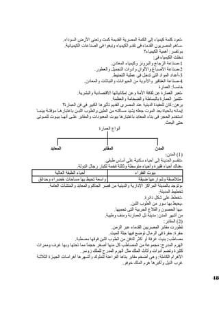 -تعود كلمة كيمياء إلى الكمة المصرية القديمة كمت وتعنى الرض السوداء. 
-سواهم المصريون القدماء فى تقدم الكيمياء ونبغوا فى الصناعات  الكيميائية. 
بم تفسر: أهمية الكيمياء؟ 
دخلت الكيمياء فى: 
-1 صناعة الزجاج والبرونز وكيمياء المعادن. 
-2 صناعة الصباغ واللوان وأدوات  التجميل والعطور. 
-3 أعداد المواد التى تدخل فى عملية التحنيط. 
-4 صناعة العقاقير والدوية من الحيوانات  والنباتات  والمعادن. 
خامساً : العمارة 
-تعبر العمارة عن ثقافة المة وعن إمكانياتها القتصادية والبشرية. 
-تتميز العمارة بالبساطة والضخامة والعظمة. 
برهن: كان للعقيدة الدينية عند المصرى القديم تأثيرها الكبير فى فن العمارة؟ 
إيمانه بالحياة بعد الموت  جعله يشيد مساكنه من الطين والطوب اللبيين باعتبارهييا مؤقتيية بينمييا 
اسوتخدم الحجر فى بناء المعابد باعتبارها بيوت  المعبودات  والمقابر علييى أنهييا بيييوت  للمييوتى 
حتى البعث. 
أنواع العمارة 
المدن المقابر المعابد 
1) المدن: ) 
-تنقسم المدينة إلى أحياء سوكنية على أسواس طبقى. 
-هناك أحياء فقيرة وأحياء متوسوطة وثالثة فخمة لكبار رجال الدولة. 
بيوت  الفقراء أحياء الطبقة العالية 
متلصقة وشوارعها ضيقة واسوعة تحيط بها مساحات  خضراء وحدائق 
-وتوجد بالمدينة المراكز الدارية والدينية من قصر الحاكم والمعابد والمنشآت  العامة. 
تخطيط المدينة: 
-تخطط على شكل دائرة. 
-يحيط بها سوور من الطوب اللبن. 
-بها الحصون والقلع الحربية التى تحميها. 
من أشهر المدن: مدينة تل العمارنة ومنف وطيبة. 
2) المقابر: ) 
تطورت  مقابر المصريين القدماء عبر الزمن. 
حفرة: حفرة فى الرمال توضع فيها جثة الميت. 
مصاطب: بنيت غرفة أو أكثر للدفن من الطوب اللبن فوقها مصطبة. 
الهرم المدرج: مجموعة من المصاطب كل منها أصغر حجماً  مما تحتها وبها غرف وممرات  
كثيرة وتضم أدوات  وأثاث الملك مثل الهرم المدرج للملك زوسور. 
الهرام الكاملة: وهى أضخم مقابر بناها الفراعنة للملوك وأشيهرها أهراميات  الجييزة الثلثية 
غرب النيل وأكبرها هرم الملك خوفو. 
48 
 