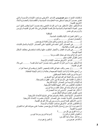 -3 كتابات الشعراء: منهم ههوميروس الشظظاعر الغريقظظى صظظاحب الليظظاذة ولالولديسظظة ولالظظتى 
تعتظظبر مصظظدراً، تاريخيظظاً، نسظظتقى منظظه المعلومظظات السياسظظية ولالقتصظظادية ولالحضظظارية لبلد 
الغريق القديمة. 
-4 الساطير: تمثل الساطير جزءاً، من التراث الشعبى ولتعد مصظظدراً، أدبيظظاً، يعكظظس كظظثيراً، مظظن 
صور الحيظظاة الجتماعيظظة ولالسياسظظية مثظظل قصظظة الطوفظظان فظظى بلد العظظراق  القديمظظة ولأيزيظظس 
ولأولزمولريس فى مصر. 
المناقشة 
س 1 أكمل العبارات التية بالكلمات المناسبة: 
-1 للحضارة مصادر ……… ولأخرى……… 
-2 ……… يعد أولل مؤرخ مصرى قديم حاولل كتابة تاريخ مصر. 
-3 ………هى المصظظادر الظظتى اعتمظظد فظظى كتابتهظظا علظظى المصظظادر الولليظظة ولتشظظمل كتابظظات 
المؤرخين القدماء ولالفلسفة. 
-4 ………هى كسرات الفخار ولالحجار المكتوب عليها ولكانت تستخدم فى مختلظظف أشظظكال 
الحياة اليومية. 
-5 من أنواع البرديات فى مجال الطب بردية ……… 
-6 من النقوش الغائرة حجر ……… 
-7 ……… الشاعر الغريقى صاحب اللياذة ولالولديسة. 
-8 الساطير جظظزءاً، مظظن الظظتراث الشظظعبى ولتعظظد مصظظدراً، أدبيظظاً، مثظظل قصظظة ……… فظظى بلد 
العراق  القديمة. 
-9 ……… زمار مصر ولكتب عنها فى كتابه (تمحيص الخبار) ولينقسم إلى تسعة أجزاء. 
أمام الجابة الخاطئة: (×) ) أمام الجابة الصحيحة ولعلمة Ö س 2 ضع علمة ( 
-1 بردية تورين كتبت بالخط الديموطيقى. 
-2 أولل من سك العملة هم أهل ليديا فى آسيا الصغرى. 
-3 انتشرت الكتابة على الولستراكا بين السر الفقيرة ولالمتوسطة. 
-4 اللياذة ولالولديسة من المصادر الوللية للتاريط. 
-5 كتابات أفلطون من الثار المهمة للكتابة التاريخية. 
-6 من أنواع البرديات فى مجال الطب بردية تورين. 
-7 الثار تعد المصدر الساسى لدراسة الحضارات. 
-8 من النقوش الغائرة صلية الملك نعرمر. 
-9 المصادر الوللية تمتازم بالدقة ولالموضوعية فى تناوللها للحداث التاريخية. 
-10 المصادر الثانوية اعتمدت على المصادر الوللية ولعاصرت الحداث التاريخية. 
-11 من الساطير قصة أيزيس ولأولزمولريس فى بلد العراق  القديمة. 
-12 أفلطون الشاعر الغريقى صاحب اللياذة ولالولديسة. 
-13 هيظظردولت أولل مظظؤرخ حظظاولل كتابظظة تاريظظخ مصظظر معتمظظداً، علظظى معرفتظظه لقظظراءة النقظظوش 
المصرية القديمة. 
س 3 ما الفرق  بين كل من ……؟ 
-1 النقوش الغائرة ولالبارزمة. 2-بردية تورين ولبردية إيبرس. 
س 4 اذكر عملً، ولاحداً، لكل من: 
-1 الشاعر هوميرولس. 2-المؤرخ هيردولت. 
5 
 