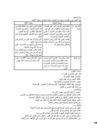 3) المعابد: ) 
شيد المصريون القدماء نوعين من المعابد: معابد الملوك ومعابد اللهة. 
معابد الملوك معابد اللهة 
الغرض من 
البناء 
-كانت تبنى لغرض آخر غير العبادة. 
-معابد خاصة بالكهنة وأهل الفرعون. 
-تقيييام لداء طقيييوس الجنيييازة عليييى 
الفرعييون وتقييام بهييا الشييعائر الدينييية 
والناشيد الدينية والصلوات . 
-تكتييب علييى هييذا النييوع ميين المعابييد 
تواريخ أسورة الفرعون وأصله ونشأته 
ولم تكن تهتم بإنجازاته 
-كانت تبنييى بييأمر ميين الملييك ليكييرس 
هذا المعبد للمعبود المخصص لعبادته. 
-تقام فيها الطقوس اليومية للمعبود. 
-يقييوم بهييا الكيياهن العظيييم نيابيية عيين 
الملك. 
-كان يشترك عدد كبير من النيياس فييى 
بناء معابد اللهة. 
-عادة يكييرم المهنييدس المشييرف علييى 
بناء هذا النوع من المعابد. 
-كانت تكتب عليها تواريخ الملييك منييذ 
توليه العرش حتى وفاته وتعرض أهييم 
أنجازاته وزيجاته ..الخ. 
من أهمها -معبيد منتييوحتب الثيانى الييذى بجييوار 
معبييد حتشبسييوت  بالييدير البحييرى، 
معبييد حتشبسييوت  بالييدير البحييرى، 
معبد الرامسيوم الذى بناه رمسيييس 
الثانى. 
-معبييد الكرنييك، معبييد القصيير، معبييد 
أدفو، معبد أبى سومبل، معبد هيبس 
سوادسواً : الفنون 
تأثر الفن المصرى القديم بي: 
-مقومات  البيئة المصرية. 
-العقل المصرى المرهف الحس. 
-تطور الحداث السياسوية والجتماعية. 
-فرضت عليه العقائد الدينية قيوداً  التزم بها طوال العصور الفرعونية. 
من أمثلة الفن المصرى القديم: 
1)النحت: ) 
-عصور ما قبل التاريخ وعصر السورات . 
-كانت تنحت التماثيل من الطين والعظام والعاج وازدهرت  صناعة التماثيل من النحاس. 
-مع أواخر العصر العتيق: برع الفنان المصرى فى نحت التماثيل الحجرية. 
-أشهر تماثيل الدولة القديمة: تمثال الملك خفرع وتمثال أبى الهول. 
-من تماثيل الدولة الحديثة تمثال تحتمس الثالث. 
2)الرسوم: ) 
-ظهر الرسوم فى عصر الدولة القديمة وبلغ الذروة فى عهد الدولة الحديثة. 
-كانت طيبة مقر الحكم ومركز البداع الفنى. 
-ازدحمت طيبة بالعمال المهرة والفانون فى الجانب الغربى منها. 
-وكان يتم الرسوم على الجدران وتلوينها فى القبور والنقش على الحجر فى المعابد. 
. -من أعظم مظاهر الرسوم ما وجد فى مقبرة توت  عنخ أمون والتى اكتشفت عام 1922 
50 
 