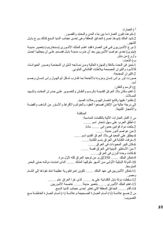 أ ) العمارة: 
-1 تنوعت فنون العمارة ما بين بناء المدن والمعابد والقصور. 
-2 شيد الملك (نبوخذ نصر) الحدائق المعلقة وهى إحدى عجائب الدنيا السبع كذلك بييرج بابييل 
الشهير. 
-3 برع الشييوريون فييى فيين العمييارة فقييد اهتييم الملييك الشييورى (سويينخاريب) بتعمييير مدينيية 
(نينوى) إحدى عواصم الشوريين بعد أن خييرب مدينيية بابييل فصييمم علييى أن يجعلهييا أجمييل 
وأروع من بابل. 
ب) النحت: 
-1 تميز فن النحت بالدقة والمهارة العالية ومين نمياذجه اليثيران المجنحية وصيور الحيوانيات  
كالسوود والثيران المصممة ببلطات  القاشانى الملونى. 
-2 الثيران المجنحة: 
صورت  ثور برأس إنسان ومزودة بالجنحة بما تقييارب شييكل أبوالهييول راس إنسييان وجسييم 
أسود. 
ج) الرسوم والنقش: 
-1 اهتم سوكان بلد العراق القديميية بالرسوييم والنقييش والتصييوير علييى جييدران المعابييد وتشييييد 
المسلت . 
-2 نقشوا عليها وقائع انتصاراتهم ورحلت  الصيد. 
إلى درجة عالية من التقان فصنعوا العقود والخواتم والقراط والسواور من الييذهب والفضيية 
والحجار الثمينة. 
المناقشة 
س 1 أكمل العبارات  التية بالكلمات  المناسوبة: 
-1 أطلق العرب على سوهل شنعار اسوم …… 
-2 بلغت مواد قوانين حمورابى …… مادة. 
-3 من عواصم أشور مدينة …… 
-4 يطلق على المعبد فى بلد العراق القديم اسوم…… 
-5 عرفت الكتابة فى العراق باسوم الكتابة…… 
-6 كان كبير المعبودات  فى العراق…… 
-7 من السواطير الدينية فى العراق قصة …… 
-8 كانت وحدة الوزن فى العراق…… 
-9 تمكن الملك …… 2350 ق.م. من توحيد العراق كله لول مرة. 
-10 الدولة البابلية الولييى ميين أشييهر ملوكهييا الملييك …… الييذى امتييدت  دولتييه حييتى البحيير 
المتوسوط. 
-11 تمكن الشوريين فى عهد الملك …… تكوين إمبراطورية عظيمة امتد نفوذها إلى الشييام 
ومصر. 
-12 سوقطت دولة بابل الكلدانية على يد …… الذى غزا العراق عام …… 
-13 اهتم الملك الشورى …… بتعمير مدينة …… عاصمة الشوريين. 
-14 أقام …… الحدائق المعلقة التى تعتبر إحدى عجائب الدنيا السبع. 
أمييام العبييارة الخاطئيية مييع (×) ) أمييام العبييارة الصييحيحة وعلميية Ö س 2 ضييع علميية ( 
التصويب: 
57 
 