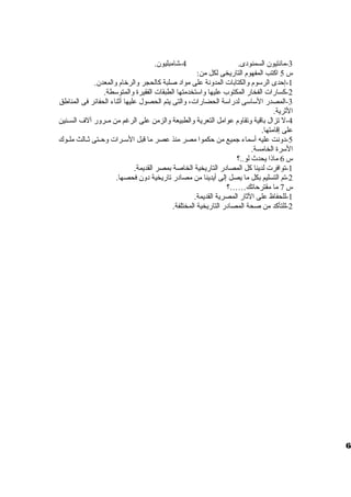 -3 مانتيون السمنودى. 4-شامبليون. 
س 5 اكتب المفهوم التاريخى لكل من: 
-1 إحدى الرسوم ولالكتابات المدولنة على مواد صلبة كالحجر ولالرخام ولالمعدن. 
-2 كسارات الفخار المكتوب عليها ولاستخدمتها الطبقات الفقيرة ولالمتوسطة. 
-3 المصدر الساسى لدراسة الحضارات، ولالتى يتم الحصول عليها أثناء الحفائر فى المناطق 
الثرية. 
-4 ل تزال باقية ولتقاولم عوامل التعرية ولالطبيعة ولالزمن على الرغم من مظظرولر آلف السظظنين 
على إقامتها. 
-5 دولنت عليه أسماء جميع من حكموا مصر منذ عصر ما قبل السظظرات ولحظظتى ثظظالث ملظظوك 
السرة الخامسة. 
س 6 ماذا يحدث لو..؟ 
-1 توافرت لدينا كل المصادر التاريخية الخاصة بمصر القديمة. 
-2 تم التسليم بكل ما يصل إلى أيدينا من مصادر تاريخية دولن فحصها. 
س 7 ما مقترحاتك……؟ 
-1 للحفاظ على الثار المصرية القديمة. 
-2 للتأكد من صحة المصادر التاريخية المختلفة. 
6 
 