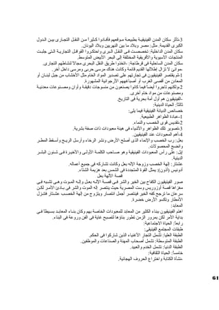 -3 تأثر ستكان. المدن. الفينيقيــة بطبيعــة مــوقعهم فأفــاد وا كــثيراً  مــن النقــل التجــارى بيــن الــدول 
الكبرى القديمة. مثل: مصر وبلد  ما بين النهريين وبلد  اليونان.. 
ستكان. المدن. الداخرلية: تخصصـت فــى النقــل الـبرى واحتكـروا القوافـل التجاريـة الـتى جلبـت 
المنتجات الستيوية والفريقية المختلفة إلى البحر البيض المتوستط. 
ستكان. المدن. الساحلية فى قرطاجة: -اتخذوا طريق النقل البحرى مجالً  لنشاطهم التجارى. 
-1موانئ ل تزال إطللها القديم قائمة وكانت هناك مرستى حربى ومرستى د اخرل آخرر. 
-لم يقتصر الفينيقيون. فى تجارتهم على تصدير المواد  الخام مثل الخرشاب من جبل لبنــان. أو 
المعاد ن. من أقصى الغرب أو أصباغههم الرجوانية المشهورة. 
-2 ولكنهم تاجروا أيضاً  فيما كانوا يصنعون. من منسوجات د قيقــة وأوان. ومصــنوعات معدنيــة 
ومصنوعات من مواد  خرام أخررى. 
-الفينيقيون. هم أول أمة بحرية فى التاريخ. 
ثالثاً : الحياة الدينية: 
خرصائص الديانة الفينيقية فيما يلى: 
-1 عباد ة الظواهر الطبيعية. 
-2 تقديس قوى الخصب والنماء. 
-3 تصوير تلك الظواهر والشياء فى هيئة معبود ات ذات صفة بشرية. 
-4 أهم المعبود ات عند الفينيقيين. 
بعل: رب الخصب والنماء الذى أصلح الرض ونشر الرخراء وأرستل الريــح وأستــقط المطــر 
وانضج المحصولت. 
إيل: على رأس المعبود ات الفينيقية وهو صـاحب الكلمـة الولـى والخريـرة فـى شـئون. البشـر 
الدينية. 
عشتار: إلهة الخصب وزوجة الله بعل وكانت تشاركه فى جميع أعماله. 
أد ونيس (أذون.): يمثل القوة المتجدد ة فى الشمس بعد هزيمة الشتاء. 
قصة اللهة بعل 
صور الفينيقيون. الكفاح بين الخير والشر فــى قصــة اللــه بعــل وإلــه المــوت وهــى تشــبه فــى 
مغزاها قصة أوزوريس وستت المصرية حيث ينتصر إله الموت والشر فى بــاد ئ المــر لكــن 
سترعان. ما ترجح كفه الخير فينتصر أجمل انتصار ويتزوج من إلهة الخصــب عشــتار فتنــزل 
المطار وتكسو الرض خرضرة. 
المعابد: 
اهتم الفينيقيون. ببناء الكثير من المعابد للمعبود ات الخاصة بهم وكان. بنــاء المعابــد بســيطاً  فــى 
بداية المر لكن بمرور الزمن تطور بناؤها لتصبح غاية فى الفن وروعة فى البناء. 
رابعاً : الحياة الجتماعية: 
طبقات المجتمع الفينيقى: 
الطبقة العليا: تشمل التجار الغنياء الذين شاركوا فى الحكم. 
الطبقة المتوستطة: تشمل أصحاب المهنة والصناعات والموظفين. 
الطبقة الدنيا: تشمل الخدم والعبيد. 
خرامساً : الحياة الثقافية: 
-نشأة الكتابة واخرتراع الحروف الهجائية. 
61 
 