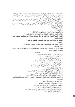 -عندما د عت الحاجة الفينيقيين إلى ابتكار وستيلة ستريعة لتسجيل ما يبيعونه وما يشــترونه فــى 
ستــجلتهم اخرــترعوا أول إبجديــة عرفهــا العــالم وتكــونت مــن 22 حرفــاً  مقتبســة مــن الكتابــة 
المصرية القديمة فى القرن. الرابع عشر ق.م. 
-أخرذ الغريق البجدية عن الفينيقيين بعد أن. عدلوا فيها وأورثوها للرومان. الذين نشروها فى 
أوروبا فخرجت منها البجدية الوروبية الحديثة. 
-لشك أن. اكتشاف البجدية الفينيقية كان. له الفضل الكبر فى نشر الوعى والثقافة والحضارة 
فى شتى أرجاء العالم. 
ستاد ستاً : الحياة الفنية 
-1 العمارة: 
برع الفينيقيون. فى فن العمارة وزخررفتها ومن أمثلة ذلك: 
القلع والحصون. والسوار الفينيقية: تعد أعظم ما عرفه العالم القديم. 
القصور الفخمة الجميلة: مثل البقايا التى عثر عليها فى مدينة أوغــاريت لقصــر ضــخم زينــت 
أعمدته بالفضة. 
المعابد: تدل بقاياها على مدى تمكن المهندستين الفينيقيين من فنهم. 
-2 الفنون.: 
النقش والنحت: تفوق فيه الفينيقيون. وظهر ذلك فى توابيت رائعة النقوش. 
-3 فن الصباغة: 
وصل إلى د رجة عالية من التقان. فصنعوا العقود  والخـواتم والقــراط والستـاور مـن الـذهب 
والفضة والحجار الثمينة. 
المناقشة 
س 1 اكمل العبارات التية بالكلمات المناستبة: 
-1 من حضارات السورية القديمة …… و…… 
-2 مركز الزعامة فى المدن. الفينيقية مدينة …… 
-3 أقامت المدينة الفينيقية …… علقة وثيقة مع مصر. 
-4 تقع قرطاج قرب مدينة …… الحالية. 
-5 كان. تتكون. عناصر الحكم فى قرطاج من …… عنصر. 
-6 من معبود ات فينيقيا …… رب الخصب والنماء. 
-7 تشمل الطبقة العليا فى فينيقيا …… 
-8 أهم اللهة عند الفينيقيون. اللهة …… وزوجته اللهة …… 
-9 اخرترع الفينيقيون. أبجدية تكون. من …… حرفاً . 
-10 صور الفينيقيون. الكفاح بين الخير والشر فى قصة اللهة …… 
أمــام العبــارة الخاطئــة مــع (×) ) أمــام العبــارة الصــحيحة وعلمــة Ö س 2 ضــع علمــة ( 
التصويب: 
-1 من أشهر موانئ فينيقيا رأس الشمرا. 
-2 نافست قرطاج المدن. الفينيقية فى التجارة. 
-3 اقتصر الوجود  الفينيقى على شرق البحر المتوستط. 
-4 كان. نظام الحكم فى فينيقيا د يمقراطياً  إلى حد ما. 
-5 كان. اهتمام الفينيقيين بالمور السياستية أكثر من المور القتصاد ية. 
-6 لم تعرف فينيقيا الدولة الموحدة. 
62 
 