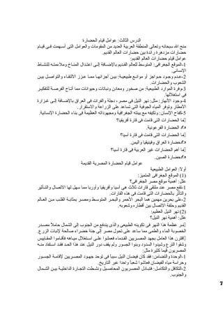 الدرس الثالث: عوامل قيام الحضارة 
منح ال سبحانه ولتعالى المنطقة العربية العديد من المقومات ولالعوامل التى أسظظهمت فظظى قيظظام 
حضارات مزدهرة رائدة بين حضارات العالم القديم. 
عوامل قيام حضارات العالم القديم: 
-1 الموقع الجغرافى: المتوسط للعالم القظظديم بالضظظافة إلظظى اعتظظدال المنظظاخ ولملءمتظظه للنشظظاط 
النسانى. 
-2 عظظدم ولجظظود حظظواجز أول موانظظع طبيعيظظة: بيظظن أجزائهظظا ممظظا عظظززم اللتقظظاء ولالتواصظظل بيظظن 
الشعوب ولالحضارات. 
-3 ولفرة الموارد الطبيعية: من صخور ولمعادن ولنباتات ولحيوانات مما أتظظاح الفرصظظة للتفكيظظر 
فى استغللها. 
-4 ولجود النهار: مثل: نهر النيل فى مصر، دجلة ولالفرات فى العراق  بالضظظافة إلظظى غظظزارة 
المطار ولتوفر المياه الجوفية التى تساعد على الزراعة ولالستقرار. 
-5 كفاح النسان: ولتكيفه مع بيئته الجغرافية ولمجهوداته العظيمة فى بناء الحضارة النسانية. 
ما الحضارات التى قامت فى قارة أفريقيا؟  
الحضارة الفرعونية.  
ما الحضارات التى قامت فى قارة آسيا؟  
حضارة العراق  ولفينيقيا ولاليمن.  
ما أهم الحضارات غير العربية فى قارة آسيا؟  
حضارة الصين.  
عوامل قيام الحضارة المصرية القديمة 
أوللً،: العوامل الطبيعية 
1) الموقع الجغرافى المتميز: ) 
علل: أهمية موقع مصر الجغرافى؟ 
-1 تقع مصر عند ملتقى قارات ثلث هى آسيا ولأفريقيا ولأولربا مما سهل لها التصال ولالتظظأثير 
ولالتأثر بالحضارات التى قامت فى هذه القارات. 
-2 على بحرين مهمين هما البحر الحمر ولالبحظظر المتوسظظط ولمصظظر بمثابظظة القلظظب مظظن العظظالم 
القديم ولحلقة التصال بين أقطاره ولشعوبه. 
2) نهر النيل العظيم: ) 
علل: أهمية نهر النيل؟ 
سر عظمة هذا النهر فى تكوينه الطبيعى ولالذى يندفع من الجنوب إلى الشمال حاملً، مصظظدر  
الخصوبة الماء ولالطمى مما ساعد على تحول مصر إلى جنة خضراء صالحة لنبات الزرع. 
اقترن هذا العامل بجهد المصظظريين القظظدماء فعملظظوا علظظى اسظظتغلل ميظظاهه فأقظظاموا المقظظاييس  
ولشقوا الترع ولشيدولا السدولد ولبنوا الجسور وللم يقف دولر النيل عند هذا الحظد فقظد اسظتفاد منظه 
المصريون قيما كثيرة مثل: 
-1 الوحدة ولالتضامن: فقد كان فيضان النيل سبباً، فى توحد جهظظود المصظظريين لقامظظة الجسظظور 
ولحراسة مياه الفيضان فعاشوا شعباً، ولاحدا عبر التاريخ. 
-2 التكافل ولالتكامظل: فتبظادل المصظريون المحاصظيل ولنشظطت التجظارة الداخليظة بيظن الشظمال 
ولالجنوب. 
7 
 