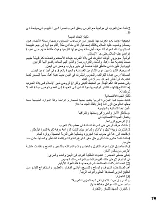 -2 كما د خرل العرب فى مواجهة مع الفرس وحقق العرب نصراً  كــبيراً  عليهــم فــى موقعــة ذى 
قار. 
ثانياً : الحياة الدينية 
الحنيفية: كانت بلد  العرب مهداً  لكــثير مــن الرستــالت الســماوية ومنهــا رستــالة النبيــاء هـود  
وصالح وشعيب عليه السلم وكذلك إستماعيل الذى نشأ فى مكة وأقام مع أبيه إبراهيــم عليهمــا 
السلم بيت ال الحرام لذا عرف أهل مكة ومن حولها التوحيد وبقيت طائفة منهم علــى عقيــدة 
إبراهيم عليه السلم حتى جاء الستلم. 
الوثنية: مع مرور الوقت انتشرت فــى بلد  العــرب عبــاد ة الصــنام واتخــذت كــل قبيلــة منهــم 
صنماً  يعبدونه مثل (هبل واللت والعزى ومناة) وأقاموا لهم المعابد وقدموا لها القرابين. 
اليهود ية: ظهرت فى مناطق قليلة خراصة فى خريبر ويثرب وحمير فى اليمن. 
المسيحية: انتشرت بين عرب الشام من الغساستنة والحيرة بالعراق وفى أجزاء من اليمن. 
الصابئة: وهى عباد ة الكواكب والنجوم وانتشرت فى اليمن حيث عبدا أهــل ستــبأ الشــمس كمــا 
انتشرت فى أعالى العراق وحران. فى الشام. 
وفى خرضم هذا الكم الهائل من التخبط الدينى والفراغ الروحى ظهر الستلم فــى بلد  العــرب 
(ما النتائج) إنتهاء انتشار الوثنية ويدعوا النــاس إلــى العــود ة إلــى الفطــرة وهــى عبــاد ة الــ ل 
شريك له. 
ثالثاً : الحياة القتصاد ية: 
كانت طبيعة شبه الجزيرة العربية يغلب عليها الصحارى الواستعة وقلة الموارد  الطبيعيــة ممــا 
جعلها تخلو من الزراعة (علل) لقلة المياه ما عدا: 
-أجزاءها الشمالية والجنوبية. 
-ومناطق البار والعيون. فى وستطها وأطرافها. 
وتتمثل الحياة القتصاد ية فى: 
1) الرعى والزراعة: ) 
-1 كانت حرفة الرعى هى الحرفة السائدة فى معظم بلد  العرب. 
-2 انتشرت تربية البل والغنام والماعز بينما كانت الزراعة حرفة ثانوية لندرة المطار. 
-3 قامت الزراعة فى جنوب شبه الجزيرة وشمالها على التربة الخصبة ووفرة المياه. 
-4 كما قامت مشروعات للرى مثل حفر الــترع والقنــوات وإقامــة القنــاطر والســدود  مثــل ستــد 
مأرب. 
-5 المحاصــيل الزراعيــة: النخيــل والخضــروات والفــواكه والشــعير والقمــح واخرتلفــت ملكيــة 
الرض من مكان. لخرر. 
-6 فى مناطق الحضر: انتشرت الملكية الفرد ية فى اليمن والشام والعراق. 
فى الباد ية: الرض ملك القبيلة والماء والمراعى ملك الجميع. 
2) الصناعة: كانت الصناعة ناد رة ومحدود ة لقلة المواد  الولية. ) 
أهم الصناعات: السيوف والرماح والنسـيج وأوانـى الفخـار والعطـور واستـتخراج اللؤلـؤ مـن 
الخليج العربى لصناعة الحلى وأد وات الزينة. 
3) التجارة: ) 
بم تفسر: ازد هرت التجارة فى شبه الجزيرة العربية؟ 
ستاعد على ذلك عوامل مختلفة منها: 
-1 الطرق الممهدة للسفر والتجارة. 
70 
 