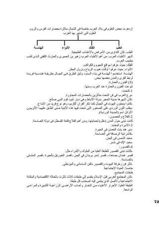 ازد هرت بعض العلوم فى بلد  العرب خراصة فى الشمال متأثرة بحضارات الفرس والروم. 
العلوم التى اشتهر بها العرب 
الطب الفلك النوواء الهندسة 
الطب: كان. التداوى من المراض بالعشاب الطبيعية. 
أشهر الطباء العرب: من أهم الطباء العرب زهير بن الحميرى والحارث الثقفى الــذى لقــب 
بطبيب العرب. 
الفلك: حيث عرفوا مواقع النجوم والكواكب. 
النواء: حيث عرفوا أوقات هبوب الرياح ونزول المطر. 
الهندستة: استتخدموا الهندستة فى بناء السدود  وشق الطرق فــى الجبــال بطريقــة هندستــية فريــدة 
لربط القرى والمدن. بعضها ببض. 
3) الفنون. والعمارة: ) 
تنوعت الفنون. والعمارة عند العرب ومنها: 
-1 النحت: 
-برع العرب فى فن النحت متأثرين بالحضارات المجاورة. 
-كان. أشهرها مدينة الحجر بدولة النباط وهى د يار ثمود  قوم النبى صالح. 
-كانوا ينحتون. البيوت فى الجبال كما ذكر القرآن. الكريم، وهو نوع فريد من البداع. 
-يغلب اللون. الورد ى على الصخور التى تنحت فيها هذه البنية حــتى أطلــق عليهــا الثريــون. 
الوائل استم (المدينة الورد ية). 
-2 القلع والحصون.: 
كانت تبنى حول المدن. (علل) لحمايتها، ومن أهم القلع قلعة القسطل فى د ولة الغساستنة. 
-3 الد يرة والمعابد: 
-د ير هند بنت النعمان. فى الحيرة. 
-كاتدرائية الرصافة فى الغساستنة. 
-معبد الشمس فى اليمن. 
-معبد الله فى تدمر. 
-4 القصور: 
-كانت تبنى القصور للطبقة العليا من الملوك والمراء مثل: 
قصر غمدان. بصنعاء ـ قصر شمر بريدان. فى اليمن ـ قصر الخورنق بالحيرة ـ قصر المشــتى 
بالغساستنة. 
-تأثر فن زخررفة البيوت والقصور بالفن الساستانى والبيزنطى. 
خرامساً : الحياة الجتماعية 
طبقات المجتمع: 
-كان. المجتمع العربى قبل الستلم ينقسم إلى طبقات ثلث تأثرت بالحالة القتصاد ية والمكانة 
الجتماعية والصل الذى ينتمى إليه أصحاب كل طبقة. 
الطبقة العليا: الحرار الغنياء مــن التجــار وأحــاب الراضــى الزراعيــة الكــبيرة والمراعــى 
الواستعة. 
72 
 