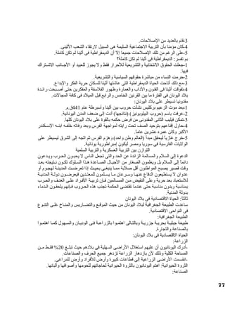 -3 قام بالعديد من الصلحات. 
-4 كان. مؤمنا بأن. التربية الجتماعية السليمة هى السبيل لرتقاء الشعب الثينى. 
-5 على الرغم من تلك الصلحات جميعا إل أن. الديمقراطية فى أثينا لم تكن كاملة. 
بم تفسر: الديمقراطية فى أثينا لم تكن كاملة؟ 
-1 جعلت الحقوق النتخابية والتشريعية للحرار فقط ول يجوز للعبيد أو الجــانب الشــتراك 
فيها. 
-2 حرمت النساء من مباشرة حقوقهم السياستية والتشريعية. 
-3 مع ذلك أتاحت الحياة الديمقراطية التى عاشتها أثينا للسكان. حرية الفكر والبداع. 
-4 تفوقت أثينا فى الفنون. والد اب والعمارة وظهور الفلستفة والمفكرين حتى أصــبحت رائــدة 
بلد  اليونان. فى الفترة ما بين القرنين الخامس والرابع قبل الميلد  فى كافة المجالت. 
مقدونيا تسيطر على بلد  اليونان.: 
-1 بعد موت الزعيم بركليس نشأت حروب بين أثينا وأستبرطة عام 441 ق.م. 
-2 عرفت باستم (حروب البيلوبونيز) (نتائجها) أد ت إلى ضعف المدن. اليونانية. 
-3 تمكن فيليب الثانى المقدونى من فرض حكمه بالقوة على بلد  اليونان. كلها. 
-4 حاول إقناعهم بتوحيد الصف تحت رايته لمواجهة الفرس وبعد وفاته خرلفــه ابنــه الستــكندر 
الكبر وكان. عمره عشرين عاماً . 
-5 خررج غازياً  ليحقق مبدأ (العالم وطن واحد) وهزم الفرس ثم اتجه إلى الشرق ليسيطر على 
الوليات الفارستية فى ستوريا ومصر ليكون. إمبراطورية يونانية. 
التوازن. بين التربية العسكرية والتربية السلمية 
الدعوة إلى السلم والمسالمة الزائدة عن الحد والتى تجعل الناس ل يحبــون. الحــرب ويــدعون. 
د ائماً  إلى السلم بل ويعلمون. الصغار من الجيــال الصــاعدة هــذا الســلوك تكــون. نــتيجته بعــد 
وقت قصير يصبح المواطنون. أقل صلبة ممـا ينبغـى بحيـث إذا تعرضـت المدينـة لهجـوم أو 
عدوان. ل يستطيعون. الدفاع عنهــا وستــرعان. مــا يســلمون. للمعتــدين فيعرضــون. د ولــة المدنيــة 
للستتعباد  بعد حرية وعلى النقيض مـن المسـالمين فـإن. تربيـة الفـراد  علـى العنـف والحـرب 
بمناستبة وبدون. مناستبة حتى عندما تقتضى الحكمة تجنب هذه الحــروب فــإنهم يلحقـون. الــدماء 
بدولة المدنية. 
ثالثاً : الحياة القتصاد ية فى بلد  اليونان. 
ستاعدت الطبيعة الجغرافية لبلد  اليونان. من حيث الموقـع والتضـاريس والمنـاخ علـى التنـوع 
فى النواحى القتصاد ية. 
الطبيعة الجغرافية: 
طبيعة جبليــة بحريــة جزريــة وبالتــالى اهتمــوا بالزراعــة فــى الود يــان. والســهول كمــا اهتمــوا 
بالصناعة والتجارة. 
الحياة القتصاد ية فى بلد  اليونان.: 
الزراعة: 
-أد رك اليونانيون. أن. عليهم استتغلل الراضى السهلية فى بلد هم حيث تبلــغ 20 % فقــط مــن 
المساحة الكلية وذلك لن. بازد هار الزراعة تزد هر جميع الحرف والصناعات. 
-انقسمت الراضى الزراعية إلى قطاعات كبيرة وأرض للفراد  وأرض للمراعى. 
الثروة الحيوانية: اهتم اليونانيون. بالثروة الحيوانية لحاجاتهم للحومها وأصوافها وألبانها. 
الصناعة: 
77 
 