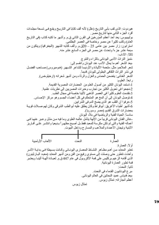 هيرد وت: الذى لقب بأبى التاريخ (علل) لنه ألف كتاباً  فى التاريــخ ويقــع فــى تســعة مجلــدات 
أفرد  الجزء الثانى منها لتاريخ مصر. 
بوليبيبوس: يعد أحد أعظم المؤرخرين فى القرن. الثانى ق.م. وأشهر ما كتبه كتاب (فى التاريخ 
العام) وكتب كثيراً  عن مصر وخراصة فى العصر البطلمى. 
20 ق.م. وألف كتابه الشهير (الجغرافيا) ويتكون. من – استترابون.: زار مصر بين عامى 25 
ستبعة عشر جزءاً  وتحدث عن مصر فى الجزء السابع عشر منه. 
ثالثاً : الد اب: 
-تميز التراث الد بى اليونانى بالثراء والتنوع. 
-يعد الشعر أهم ما يمثل الد ب عند اليونان. وانقسم إلى: 
شعر الملحم: مثل: ملحمة اللياذة والود يسا للشاعر الشــهير (هــوميروس) صــاحب الفضــل 
فى نشر التراث الثقافى البطولى لليونان. قديماً . 
الشعر الغنائى: يتضمن الحماس والغزل والرثاء ومن أشهر شعرائه (ارخريلوخرس). 
رابعاً : العلوم: 
-1 استتمد اليونان. الكثير من أصول العلم من الحضارات المصرية القديمة. 
-2 نجحوا فى تحويل الكثير من تجارب وخربرات المصريين إلى نظريات علمية. 
-3 تقدمت العلوم كثيراً  فى العصر الذهبى لثينا خراصة فى مجال الطب. 
-4 توصل اليونان. إلى أن. المخ هو المتحكم فى كل أعضاء الجسم وهو مركز الحساس. 
-5 عرفوا أن. القلب هو الذى يضخ الدم فى الشرايين. 
-6 أشهر أطباء الغريق: أبوقراط وكان. يطلق عليه أبوالطب الشرقى وكان. لهم صــلت قويــة 
بحضارات الشرق القديم (مصر وستوريا). 
ستاد ستاً : الحياة الفنية والرياضية فى بلد  اليونان. 
-عاش الفنان. اليونانى قريباً  من اللهة يتأمل عالمه العلوى وما فيه مــن مثــل وعــبر عنهــا فــى 
أعماله الفنية والتى لم تكن مكرستة للمعبد فقط بل أصبح مظهــراً  بــديعيا وانتشــر علــى أفــاريز 
البنية وتيجان. العمدة والملعب والمسارح ود اخرل البيوت. 
العمارة النحت اللعاب الولمبية 
أولً : العمارة: 
تعتبر المعابد مــن أهــم مظــاهر النشــاط المعمــارى اليونــانى وكــانت بســيطة فــى بدايــة المــر 
وأخرذت تتطور حتى وصلت إلى مستوى رفيع من الفن ومن أشهر المعابد (معبــد البــارثينون.) 
الذى أقامه الزعيم بركليس على قمة الكروبول فى عام 447 ق.م. لعبــاد ة آلهــة أثينــا ويعتــبر 
قمة تطور العمارة اليونانية. 
ثانياً : النحت: 
-برع اليونانيون. القدماء فى النحت. 
-يعد فدياس عميد النحاتين فى العالم اليونانى. 
أعظم أنجازاته: تمثال زيوس. 
تمثال زيوس 
79 
 