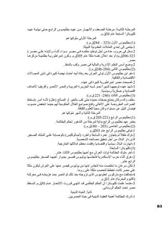 المرحلــة الثانيــة: مرحلــة الضــعف والنهيــار مــن عهــد بطليمــوس الرابــع حــتى نهايــة عهــد 
كليوباترا السابعة عام 30 ق.م. 
المرحلة الولى ملوكها هم 
284 ق.م.): – 1) بطليموس الول ( 323 ) 
-1 ينتمى إلى إحدى العائلت المقدونية النبيلة. 
-2 د خرل فى حروب عدة من أجل توطيد حكمــه فــى مصــر ستــواء أثنــاء وليتــه علــى مصــر ( 
306-323 ق.م) أو بعد إعلن. نفسه ملكاً  عام 305 ق.م. وكون. إمبراطوريــة بطلميــة مركزهــا 
مصر. 
-2 وضع أستس النظم الد ارية والمالية فى مصر ولقب بالمنقذ. 
246 ق.م.): - 2) بطليموس الثانى ( 284 ) 
-1 هو ابن بطليموس الول تولى العرش بعد وفاة أبيه أحدث نهضة كبيرة فى شتى المجــالت 
القتصاد ية والثقافية. 
-2 أصبحت مصر إمبراطورية كبيرة فى عهده. 
-3 شهد عهده توجههــا كــبيراً  نحــو شــبه الجزيــرة العربيــة والبحــر الحمــر وأفريقيــا لهــداف 
اقتصاد ية وعسكرية وستياستية. 
221 ق.م.): - 3) بطليموس الثالث ( 246 ) 
-خرلف والده وكان. يتمتع بصفات حميدة حتى لقب بالخير أو الصالح (علل) لنــه أمــر بإستــقاط 
الضرائب المفروضة على الهالى وفتح صوامع الغلل الحكومية لهم حينما انخفض منسوب 
فيضان. النيل عن مستواه وكان. محباً  للعلم والثقافة. 
المرحلة الثانية وأشهر ملوكها هم 
205 ق.م.): - 1) بطليموس الرابع ( 221 ) 
يعتبر عهد بطليموس الرابع بداية لمرحلة من التدهور لحكم البطالمة. 
180 ق.م.): – 2) بطليموس الخامس ( 203 ) 
-1 توفى بطليموس الرابع عام 203 ق.م. 
-2 ترك طفلً  لم يتجاوز عمره السابعة وانفــرد  (أجــاثوكليس) بالوصــاية علــى الملــك الصــغير 
الذى د ار البلد  من أجل تحقيق مصالحه الشخصية. 
-3 انهارت البلد  ستياستياً  واقتصاد يا وفقدت معظم أملكها الخارجية. 
3) كليوباترا السابعة: ) 
-1 آخرر ملوك البطالمة تولت العرش مع أخريها بطليموس الثالث عشر. 
-2 غرق أثناء حرب الستــكندرية فأجلســها يوليــوس قصــير بجــوار أخريهــا الصــغر بطليمــوس 
الرابع عشر. 
-3 لكن سترعان. ما تخلصت منه لتجلس ابنها من يوليوس قيصر معها على العرش ليكون. ملكاً  
على مصر كانت تخطط لتحصب ملكة على روما. 
-4 تحالفت مع ماركوس انطونيوس الذى تزوجته بعد ذلك ثم انتحــر بعــد هزيمتــه فــى معركــة 
(اكتيوم البحرية) عام 31 ق.م. 
-5 عندما علمت كليوباترا أن. الحكم البطلمى قــد انتهــى قــررت النتحــار عــام 30 ق.م. لتســقط 
مصر تحت الحكم الرومانى. 
ثانياً : الحياة الدينية 
-1 أد رك البطالمة أهمية العقيدة الدينية فى حياة المصريين. 
83 
 